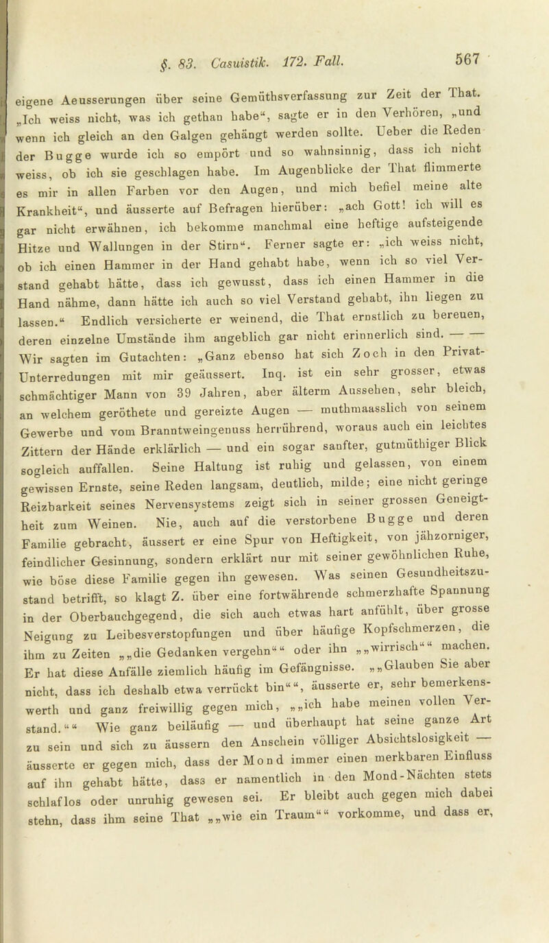 eigene Aeusserungen über seine Gemütsverfassung zur Zeit der Ihat. „Ich weiss nicht, was ich gethan habe“, sagte er in den Verhören, „und wenn ich gleich an den Galgen gehängt werden sollte. Ueber die Reden der Bugge wurde ich so empört und so wahnsinnig, dass ich nicht weiss, ob ich sie geschlagen habe. Im Augenblicke der Ihat flimmerte es mir in allen Farben vor den Augen, und mich befiel meine alte Krankheit“, und äusserte auf Befragen hierüber: „ach Gott! ich will es gar nicht erwähnen, ich bekomme manchmal eine heftige aufsteigende Hitze und Wallungen in der Stirn“. Ferner sagte er: „ich weiss nicht, ob ich einen Hammer in der Hand gehabt habe, wenn ich so viel Ver¬ stand gehabt hätte, dass ich gewusst, dass ich einen Hammer in aie Hand nähme, dann hätte ich auch so viel Verstand gehabt, ihn liegen zu lassen.“ Endlich versicherte er weinend, die That ernstlich zu bereuen, deren einzelne Umstände ihm angeblich gar nicht erinnerlich sind. — — Wir sagten im Gutachten: „Ganz ebenso hat sich Zoch in den Pnvat- Unterredungen mit mir geäussert. Inq. ist ein sehr grosser, etwas schmächtiger Mann von 39 Jahren, aber älterm Aussehen, sehr bleich, an welchem geröthete und gereizte Augen — muthmaasslich von seinem Gewerbe und vom Branntweingenuss herrührend, woraus auch ein leichtes Zittern der Hände erklärlich — und ein sogar sanfter, gutmütlnger Blick sogleich auffallen. Seine Haltung ist ruhig und gelassen, von einem gewissen Ernste, seine Reden langsam, deutlich, milde; eine nicht geringe Reizbarkeit seines Nervensystems zeigt sich in seiner grossen Geneigt¬ heit zum Weinen. Nie, auch auf die verstorbene Bugge und deren Familie gebracht, äussert er eine Spur von Heftigkeit, von jähzorniger, feindlicher Gesinnung, sondern erklärt nur mit seiner gewöhnlichen Ruhe, wie böse diese Familie gegen ihn gewesen. Was seinen Gesundheitszu¬ stand betrifft, so klagt Z. über eine fortwährende schmerzhafte Spannung in der Oberbauchgegend, die sich auch etwas hart anfühlt, über grosse Neigung zu Leibesverstopfungen und über häufige Kopfschmerzen, die ihm zuzeiten „„die Gedanken vergehn““ oder ihn „„wirrisch““ machen. Er hat diese Anfälle ziemlich häufig im Gefängnisse. „„Glauben Sie aber nicht, dass ich deshalb etwa verrückt bin““, äusserte er, sehr bemerkens- werth und ganz freiwillig gegen mich, „„ich habe meinen vollen stand.““ Wie ganz beiläufig — und überhaupt hat seine ganze Art zu sein und sich zu äussern den Anschein völliger Absichtslosigkeit — äusserte er gegen mich, dass der Mond immer einen merkbaren Einfluss auf ihn gehabt hätte, dass er namentlich in den Mond-Nachten stets schlaflos oder unruhig gewesen sei. Er bleibt auch gegen mich dabei stehn, dass ihm seine That „„wie ein Traum““ vorkomme, und dass er,