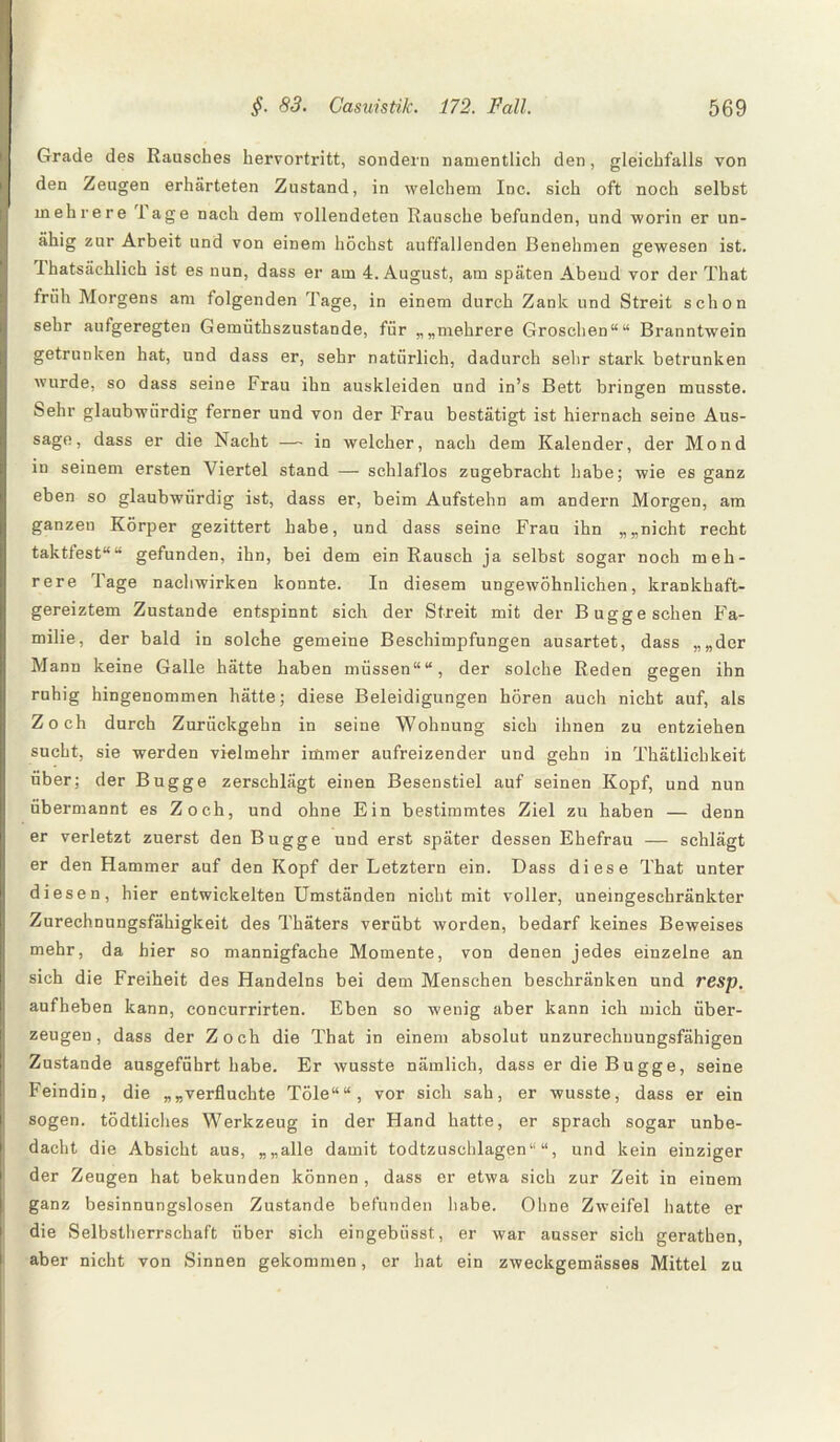 Grade des Rausches hervortritt, sondern namentlich den, gleichfalls von den Zeugen erhärteten Zustand, in welchem Inc. sich oft noch selbst mehrere läge nach dem vollendeten Rausche befunden, und worin er un- ähig zur Arbeit und von einem höchst auffallenden Benehmen gewesen ist. Ihatsächlich ist es nun, dass er am 4. August, am späten Abend vor der That früh Morgens am folgenden Tage, in einem durch Zank und Streit schon sehr aufgeregten Gemiithszustande, für „„mehrere Groschen““ Branntwein getrunken hat, und dass er, sehr natürlich, dadurch sehr stark betrunken wurde, so dass seine Frau ihn auskleiden und in’s Bett bringen musste. Sehr glaubwürdig ferner und von der Frau bestätigt ist hiernach seine Aus- sage, dass er die Nacht — in welcher, nach dem Kalender, der Mond in seinem ersten Viertel stand — schlaflos zugebracht habe; wie es ganz eben so glaubwürdig ist, dass er, beim Aufstehn am andern Morgen, am ganzen Körper gezittert habe, und dass seine Frau ihn „„nicht recht taktfest““ gefunden, ihn, bei dem ein Rausch ja selbst sogar noch meh¬ rere Tage nachwirken konnte. In diesem ungewöhnlichen, krankhaft¬ gereiztem Zustande entspinnt sich der Streit mit der Buggeschen Fa¬ milie, der bald in solche gemeine Beschimpfungen ausartet, dass „„der Mann keine Galle hätte haben müssen““, der solche Reden gegen ihn ruhig hingenommen hätte; diese Beleidigungen hören auch nicht auf, als Zoch durch Zurückgehn in seine Wohnung sich ihnen zu entziehen sucht, sie werden vielmehr immer aufreizender und gehn in Thätlichkeit über; der Bugge zerschlägt einen Besenstiel auf seinen Kopf, und nun übermannt es Zoch, und ohne Ein bestimmtes Ziel zu haben — denn er verletzt zuerst den Bugge und erst später dessen Ehefrau — schlägt er den Hammer auf den Kopf der Letztem ein. Dass diese That unter diesen, hier entwickelten Umständen nicht mit voller, uneingeschränkter Zurechnungsfähigkeit des Thäters verübt worden, bedarf keines Beweises mehr, da hier so mannigfache Momente, von denen jedes einzelne an sich die Freiheit des Handelns bei dem Menschen beschränken und resp. aufheben kann, concurrirten. Eben so wenig aber kann ich mich über¬ zeugen, dass der Zoch die That in einem absolut unzurechnungsfähigen Zustande ausgeführt habe. Er wusste nämlich, dass er die Bugge, seine Feindin, die „„verfluchte Töle““, vor sich sah, er wusste, dass er ein sogen, tödtliehes Werkzeug in der Hand hatte, er sprach sogar unbe¬ dacht die Absicht aus, „„alle damit todtzuschlagen“ “, und kein einziger der Zeugen hat bekunden können , dass er etwa sich zur Zeit in einem ganz besinnungslosen Zustande befunden habe. Ohne Zweifel hatte er die Selbstherrschaft über sich eingebtisst, er war ausser sich gerathen, aber nicht von Sinnen gekommen, er hat ein zweckgemässes Mittel zu