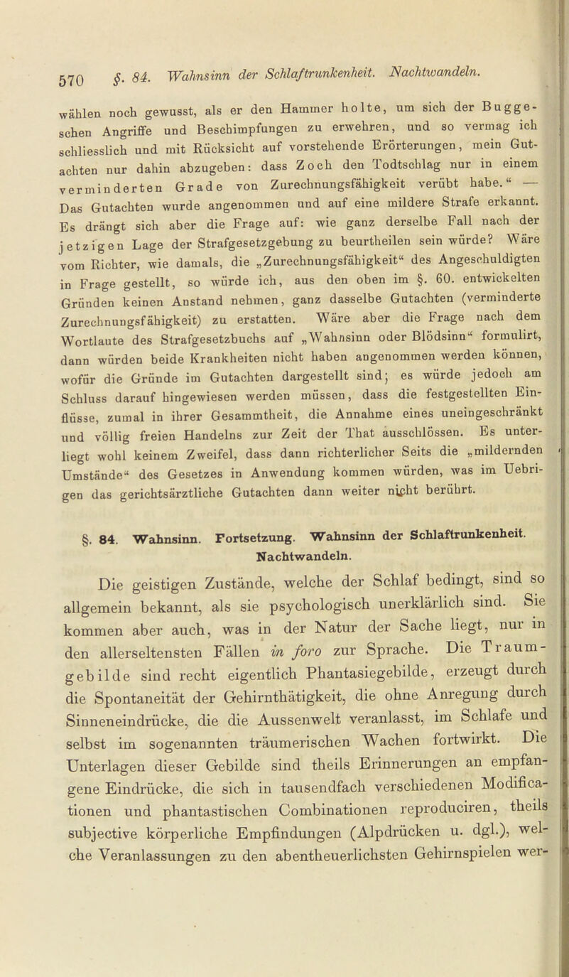 wählen noch gewusst, als er den Hammer holte, um sich der Bugge- schen Angriffe und Beschimpfungen zu erwehren, und so vermag ich schliesslich und mit Rücksicht auf vorstehende Erörterungen, mein Gut¬ achten nur dahin abzugeben: dass Zoch den Todtschlag nur in einem verminderten Grade von Zurechnungsfähigkeit verübt habe.“ — Das Gutachten wurde angenommen und auf eine mildere Strafe erkannt. Es drängt sich aber die Frage auf: wie ganz derselbe Fall nach der jetzigen Lage der Strafgesetzgebung zu beurtheilen sein würde? Wäre vom Richter, wie damals, die „Zurechnungsfähigkeit“ des Angeschuldigten in Frage gestellt, so würde ich, aus den oben im §. 60. entwickelten Gründen keinen Anstand nehmen, ganz dasselbe Gutachten (verminderte Zurechnungsfähigkeit) zu erstatten. Wäre aber die Frage nach dem Wortlaute des Strafgesetzbuchs auf „Wahnsinn oder Blödsinn formulirt, dann würden beide Krankheiten nicht haben angenommen werden können, wofür die Gründe im Gutachten dargestellt sind; es würde jedoch am Schluss darauf hingewiesen werden müssen, dass die festgestellten Ein¬ flüsse, zumal in ihrer Gesammtheit, die Annahme eines uneingeschränkt und völlig freien Handelns zur Zeit der lhat ausschiössen. Es unter¬ liegt wohl keinem Zweifel, dass dann richterlicher Seits die „mildernden Umstände“ des Gesetzes in Anwendung kommen würden, was im Uebn- gen das gerichtsärztliche Gutachten dann weiter nifht berührt. §. 84. Wahnsinn. Fortsetzung. Wahnsinn der Schlaftrunkenheit. Nachtwandeln. Die geistigen Zustände, welche der Schlaf bedingt, sind so allgemein bekannt, als sie psychologisch unerklärlich sind. Sie kommen aber auch, was in der Natur der Sache liegt, nur in den allerseltensten Fällen m foro zur Sprache. Die Traum¬ gebilde sind recht eigentlich Phantasiegebilde, erzeugt durch die Spontaneität der Gehirnthätigkeit, die ohne Anregung durch Sinneneindrücke, die die Aussenwelt veranlasst, im Schlafe und selbst im sogenannten träumerischen Wachen fortwirkt. Die Unterlagen dieser Gebilde sind theils Erinnerungen an empfan¬ gene Eindrücke, die sich in tausendfach verschiedenen Modifica- tionen und phantastischen Combinationen reproduciren, theils subjective körperliche Empfindungen (Alpdrücken u. dgl.), wel¬ che Veranlassungen zu den abentheuerlichsten Gehirnspielen wei-