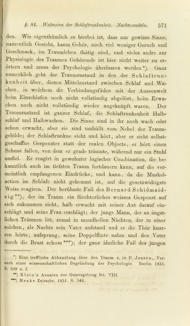 den. Wie eigentümlich es hierbei ist, dass nur gewisse Sinne, namentlich Gesicht, kaum Gehör, noch viel weniger Geruch und Geschmack, im Traumleben thätig sind, und vieles andre zur Physiologie des Traumes Gehörende ist hier nicht weiter zu er¬ örtern und muss der Psychologie überlassen werden*). Ganz unmerklich geht der Traumzustand in den der Schlaftrun¬ kenheit über, diesen Mittelzustand zwischen Schlaf und Wa¬ chen, in welchem die Verbindungsfäden mit der Aussenwelt beim Einschlafen noch nicht vollständig abgelöst, beim Erwa¬ chen noch nicht vollständig wieder angeknüpft waren. Der Traumzustand ist ganzer Schlaf, die Schlaftrunkenheit Halb¬ schlaf und Plalbwachen. Die Sinne sind in ihr noch wach oder schon erwacht, aber sie sind umhüllt vom Nebel der Traum¬ gebilde; der Schlaftrunkne sieht und hört, aber er sieht selbst¬ geschaffne Gespenster statt der realen Objecte, er hört einen Schuss fallen, von dem er grade träumte, während nur ein Stuhl umfiel. Er reagirt in gewohnter logischer Combination, die be¬ kanntlich auch im tiefsten Traum fortdauern kann, auf die ver¬ meintlich empfangenen Eindrücke, und kann, da die Muskel¬ action im Schlafe nicht gehemmt ist, auf die gesetzwidrigste Weise reagiren. Der berühmte Fall des Bernard Schidmaid- zig**), der im Traum ein fürchterliches weisses Gespenst auf sich zukommen sieht, halb erwacht mit seiner Axt darauf ein¬ schlägt und seine Frau erschlägt; der junge Mann, der an ängst¬ lichen Träumen litt, zumal in mondhellen Nächten, der in einer solchen, als Nachts sein Vater aufstand und er die Thür knar¬ ren hörte, aufsprang, seine Doppelflinte nahm und den Vater durch die Brust schoss***); der ganz ähnliche Fall des jungen *) Eine treffliche Abhandlung über den Traum s. in P. Jessen, Ver¬ such einer wissenschaftlichen Begründung der Psychologie. Berlin 1855. S. 509 u. f. **) Kl ein’s Annalen der Gesetzgebung Bd. VIII. ***) Henke Zeitschr. 1851. S. 346.