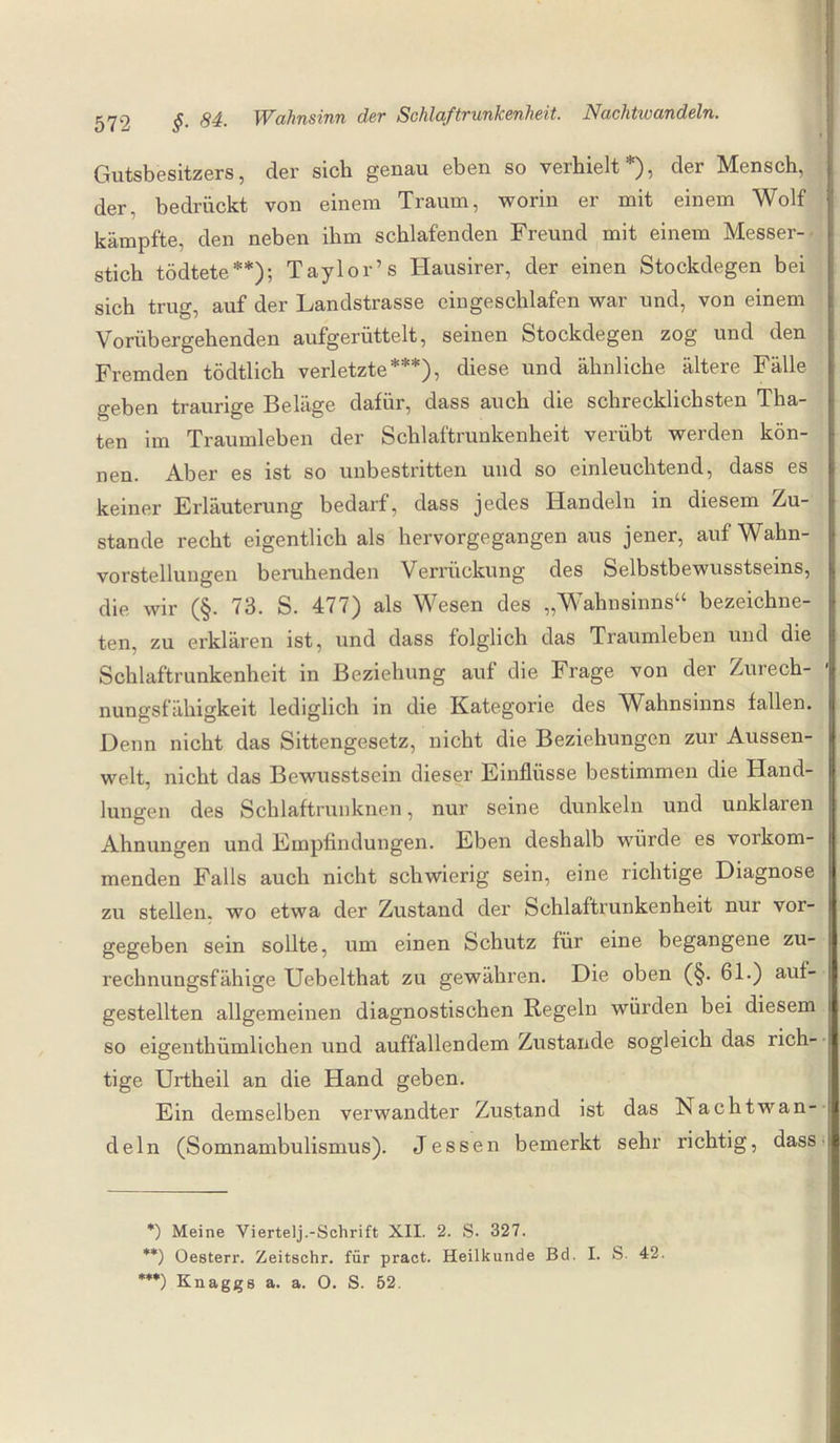 Gutsbesitzers, der sich genau eben so verhielt*), der Mensch, der, bedrückt von einem Traum, worin er mit einem Wolf kämpfte, den neben ihm schlafenden Freund mit einem Messer¬ stich tödtete**); Taylor’ s Hausirer, der einen Stocktiegen bei sich trug, auf der Landstrasse eingeschlafen war und, von einem Vorübergehenden aufgerüttelt, seinen Stockdegen zog und den Fremden tödtlich verletzte***), diese und ähnliche ältere Fälle geben traurige Beläge dafür, dass auch die schrecklichsten Tha- ten im Traumleben der Schlaftrunkenheit verübt werden kön¬ nen. Aber es ist so unbestritten und so einleuchtend, dass es keiner Erläuterung bedarf, dass jedes Handeln in diesem Zu¬ stande recht eigentlich als hervorgegangen aus jener, auf Wahn¬ vorstellungen beruhenden Verrückung des Selbstbewusstseins, die wir (§. 73. S. 477) als Wesen des „Wahnsinns“ bezeichne- ten, zu erklären ist, und dass folglich das Traumleben und die Schlaftrunkenheit in Beziehung auf die Frage von der Zurech¬ nungsfähigkeit lediglich in die Kategorie des Wahnsinns fallen. Denn nicht das Sittengesetz, nicht die Beziehungen zur Aussen- welt, nicht das Bewusstsein dieser Einflüsse bestimmen die Hand¬ lungen des Schlaftrunknen, nur seine dunkeln und unklaren Ahnungen und Empfindungen. Eben deshalb würde es vorkom¬ menden Falls auch nicht schwierig sein, eine richtige Diagnose zu stellen, wo etwa der Zustand der Schlaftrunkenheit nui voi- gegeben sein sollte, um einen Schutz für eine begangene zu¬ rechnungsfähige Uebelthat zu gewahren. Die oben (§. 61.) auf- gestellten allgemeinen diagnostischen Regeln würden bei diesem so eigenthümlichen und auffallendem Zustande sogleich das rich¬ tige Urtheil an die Hand geben. Ein demselben verwandter Zustand ist das Nachtwan¬ deln (Somnambulismus). Jessen bemerkt sehr richtig, dass *) Meine Viertelj.-Schrift XII. 2. S. 327. **) Oesterr. Zeitschr. für pract. Heilkunde Bd. I. S. 42. ***) Knaggs a. a. O. S. 52.