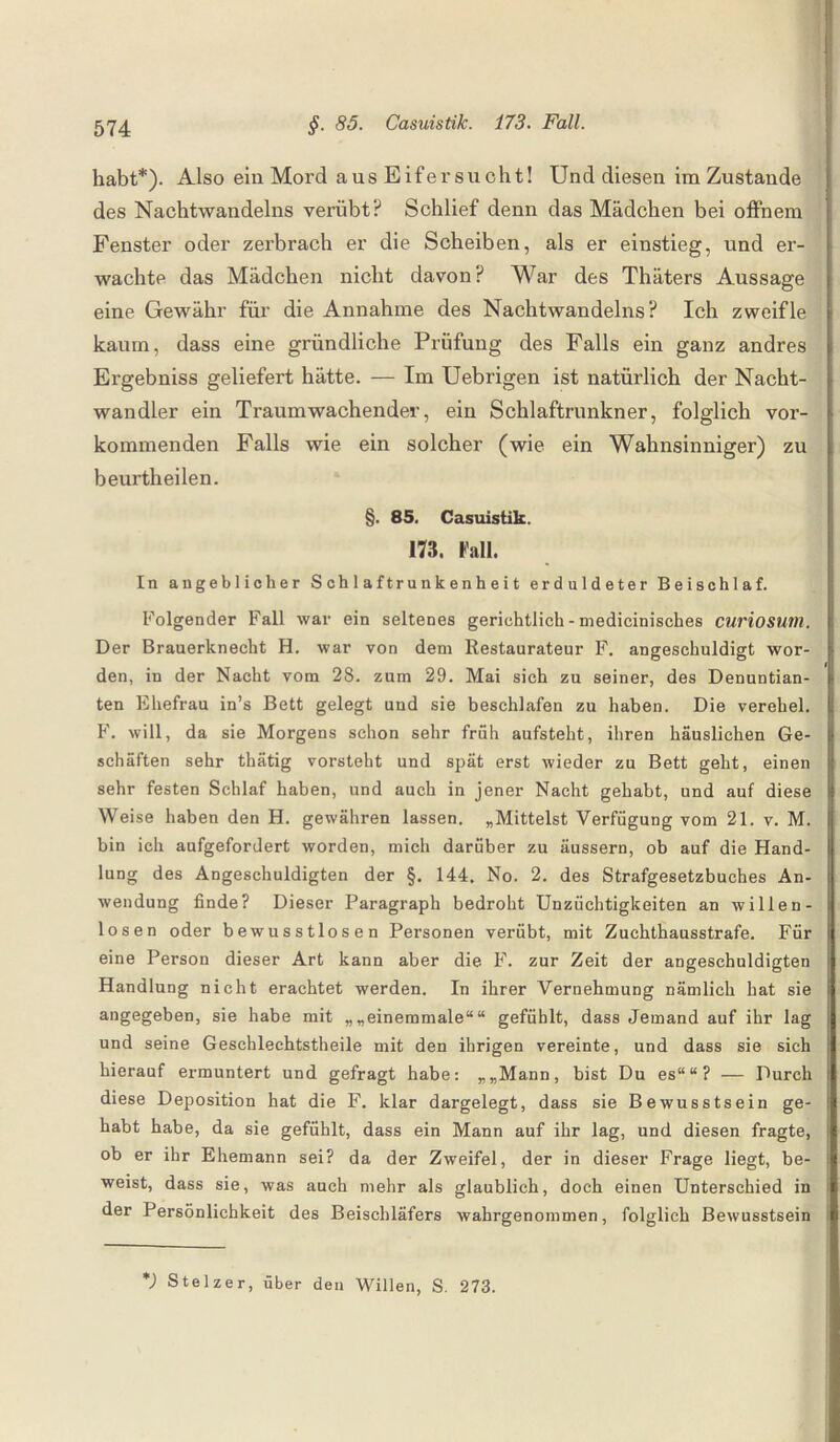 habt*). Also ein Mord aus Eifersucht! Und diesen im Zustaude des Nachtwandeins verübt? Schlief denn das Mädchen bei offnem Fenster oder zerbrach er die Scheiben, als er einstieg, und er¬ wachte das Mädchen nicht davon? War des Thäters Aussage eine Gewähr für die Annahme des Nachtwandeins? Ich zweifle kaum, dass eine gründliche Prüfung des Falls ein ganz andres Ergebniss geliefert hätte. — Im Uebrigen ist natürlich der Nacht¬ wandler ein Traum wachender, ein Schlaftrunkner, folglich vor¬ kommenden Falls wie ein solcher (wie ein Wahnsinniger) zu beurtheilen. §. 85. Casuistik. 173. Fall. In angeblicher Schlaftrunkenheit erduldeter Beischlaf. Folgender Fall war ein seltenes gerichtlich - medicinisches curiosum. Der Brauerknecht H. war von dem Restaurateur F. angeschuldigt wor¬ den, in der Nacht vom 28. zum 29. Mai sich zu seiner, des Denuntian- ten Ehefrau in’s Bett gelegt und sie beschlafen zu haben. Die verehel. F. will, da sie Morgens schon sehr früh aufsteht, ihren häuslichen Ge¬ schäften sehr thätig vorsteht und spät erst wieder zu Bett geht, einen sehr festen Schlaf haben, und auch in jener Nacht gehabt, und auf diese Weise haben den H. gewähren lassen. „Mittelst Verfügung vom 21. v. M. bin ich aufgefordert worden, mich darüber zu äussern, ob auf die Hand¬ lung des Angeschuldigten der §. 144, No. 2. des Strafgesetzbuches An¬ wendung finde? Dieser Paragraph bedroht Unzüchtigkeiten an willen¬ losen oder bewusstlosen Personen verübt, mit Zuchthausstrafe. Für eine Person dieser Art kann aber die F. zur Zeit der angeschuldigten Handlung nicht erachtet werden. In ihrer Vernehmung nämlich hat sie angegeben, sie habe mit „„einemmale““ gefühlt, dass Jemand auf ihr lag und seine Geschlechtstheile mit den ihrigen vereinte, und dass sie sich hierauf ermuntert und gefragt habe: „„Mann, bist Du es““? — Durch diese Deposition hat die F. klar dargelegt, dass sie Bewusstsein ge¬ habt habe, da sie gefühlt, dass ein Mann auf ihr lag, und diesen fragte, ob er ihr Ehemann sei? da der Zweifel, der in dieser Frage liegt, be¬ weist, dass sie, was auch mehr als glaublich, doch einen Unterschied in der Persönlichkeit des Beischläfers wahrgenommen, folglich Bewusstsein *) Stelzer, über den Willen, S. 273.