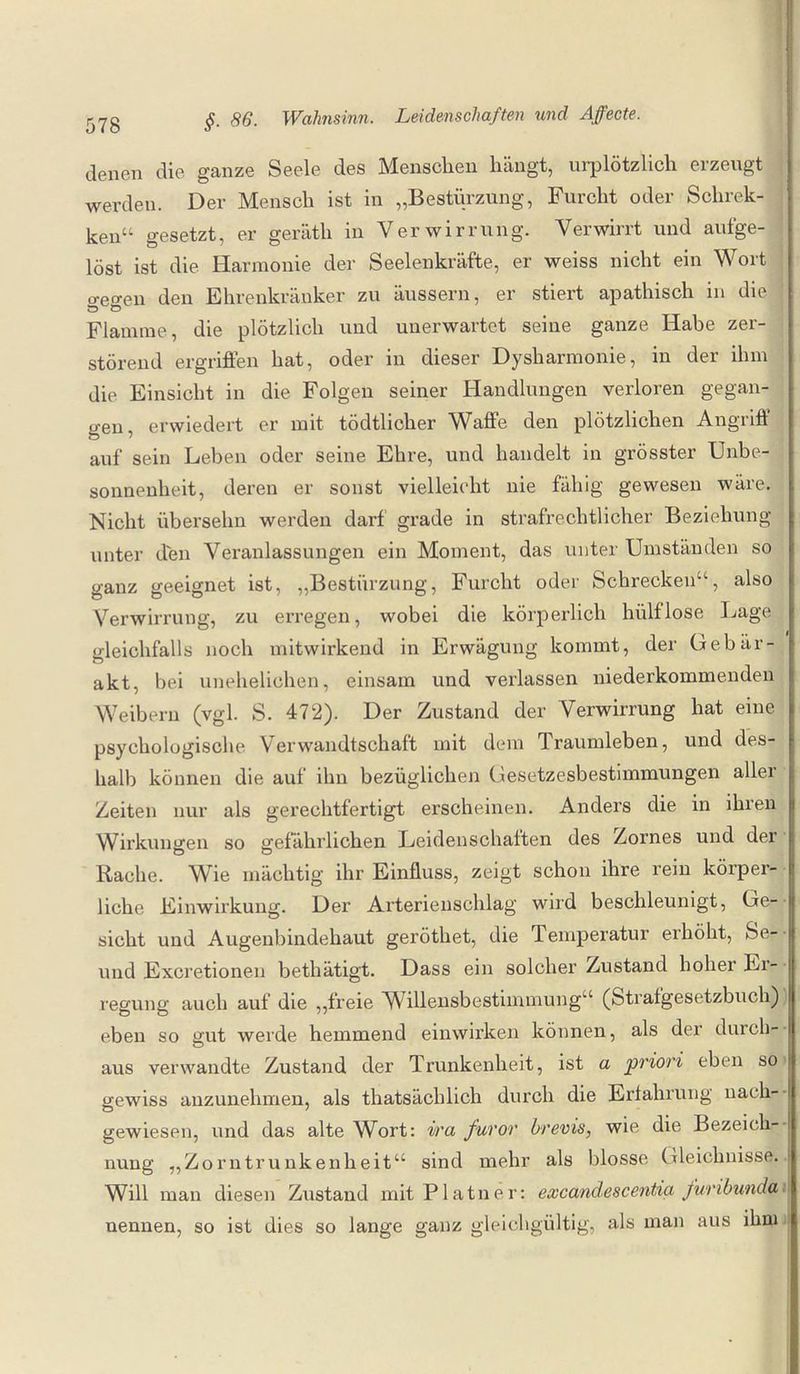 denen die ganze Seele des Menschen hängt, urplötzlich erzeugt werden. Der Mensch ist in „Bestürzung, Furcht oder Schrek- ken“ gesetzt, er geräth in Verwirrung. Verwirrt und aufge¬ löst ist die Harmonie der Seelenkräfte, er weiss nicht ein Wort o-eo-en den Ehrenkränker zu äussern, er stiert apathisch in die \ ö D Flamme, die plötzlich und unerwartet seine ganze Habe zer¬ störend ergriffen hat, oder in dieser Dysharmonie, in der ihm die Einsicht in die Folgen seiner Handlungen verloren gegan¬ gen, erwiedert er mit tödtlicher Waffe den plötzlichen Angriff auf sein Leben oder seine Ehre, und handelt in grösster Unbe¬ sonnenheit, deren er sonst vielleicht nie fähig gewesen wäre. Nicht übersehn werden darf grade in strafrechtlicher Beziehung unter den Veranlassungen ein Moment, das unter Umständen so ganz geeignet ist, „Bestürzung, Furcht oder Schrecken“, also Verwirrung, zu erregen, wobei die körperlich hiilflose Lage gleichfalls noch mitwirkend in Erwägung kommt, der Gebär- akt, bei unehelichen, einsam und verlassen niederkommenden Weibern (vgl. S. 472). Der Zustand der Verwirrung hat eine psychologische Verwandtschaft mit dem Traumleben, und des¬ halb können die auf ihn bezüglichen Gesetzesbestimmungen aller Zeiten nur als gerechtfertigt erscheinen. Anders die in ihren Wirkungen so gefährlichen Leidenschaften des Zornes und der Rache. Wie mächtig ihr Einfluss, zeigt schon ihre rein körper¬ liche Einwirkung. Der Arterienschlag wird beschleunigt, Ge¬ sicht und Augenbindehaut geröthet, die Temperatur erhöht, Se- und Excretionen bethätigt. Dass ein solcher Zustand hoher Er- * regung auch auf die „freie Willensbestimmung“ (Strafgesetzbuch) | eben so gut werde hemmend einwirken können, als der durch¬ aus verwandte Zustand der Trunkenheit, ist a priori eben so gewiss anzunehmen, als thatsächlich durch die Erfahrung nach- gewiesen, und das alte Wort: ira furor brevis, wie die Bezeich- 1 nung „Zorntrunkenheit“ sind mehr als blosse Gleichnisse. Will man diesen Zustand mitPlatner: excandescentia furibunda nennen, so ist dies so lange ganz gleichgültig, als man aus ihm*