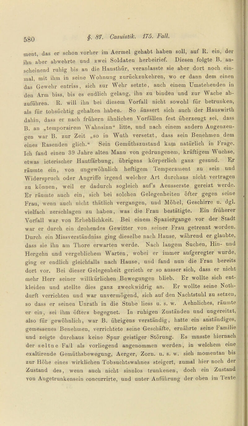 ment, das er schon vorher im Aermel gehabt haben soll, auf R. ein, der ihn aber abwehrte und zwei Soldaten herbeirief. Diesen folgte B. an¬ scheinend ruhig bis an die Hausthür, veranlasste sie aber dort noch ein¬ mal, mit ihm in seine Wohnung zurückzukehren, wo er dann dem einen das Gewehr entriss, sich zur Wehr setzte, auch einem Umstehenden in den Arm biss, bis es endlich gelang, ihn zu binden und zur Wache ab¬ zuführen. R. will ihn bei diesem Vorfall nicht sowohl für betrunken, als für tobsüchtig gehalten haben. So äussert sich auch der Hauswirth dahin, dass er nach frühem ähnlichen Vorfällen fest überzeugt sei, dass B. an „temporairem Wahnsinn“ litte, und nach einem andern Augenzeu¬ gen war B. zur Zeit „so in Wuth versetzt, dass sein Benehmen dem eines Rasenden glich.“ Sein Gemüthszustand kam natürlich in Frage. Ich fand einen 39 Jahre alten Mann von gedrungenem, kräftigem Wüchse, etwas icterischer Hautfärbung, übrigens körperlich ganz gesund. Er räumte ein, von ungewöhnlich heftigem Temperament zu sein und Widerspruch oder Angriffe irgend welcher Art durchaus nicht vertragen zu können, weil er dadurch sogleich aufs Aeusserste gereizt werde. Er räumte auch ein, sich bei solchen Gelegenheiten öfter gegen seine Frau, wenn auch nicht thätlich vergangen, und Möbel, Geschirre u. dgl. vielfach zerschlagen zu haben, was die Frau bestätigte. Ein früherer Vorfall war von Erheblichkeit. Bei einem Spaziergange vor der Stadt war er durch ein drohendes Gewitter von seiner Frau getrennt worden. Durch ein Missverständniss ging dieselbe nach Hause, wahrend er glaubte, dass sie ihn am Thore erwarten werde. Nach langem Suchen, Hin- und Hergehn und vergeblichem Warten, wobei er immer aufgeregter wurde, ging er endlich gleichfalls nach Hause, und fand nun die Irau bereits dort vor. Bei dieser Gelegenheit gerieth er so ausser sich, dass er nicht mehr Herr seiner willkürlichen Bewegungen blieb. Er wollte sich ent¬ kleiden und stellte dies ganz zweckwidrig an. Er wollte seine Noth- durft verrichten und war unvermögend, sich auf den Nachtstuhl zu setzen, so dass er seinen Unrath in die Stube liess u. s. w. Aehnliches, räumte er ein, sei ihm öfters begegnet. In ruhigen Zuständen und ungereitzt, also für gewöhnlich, war B. übrigens verständig, hatte ein anständiges, gemessenes Benehmen, verrichtete seine Geschäfte, ernährte seine 1‘amilie und zeigte durchaus keine Spur geistiger Störung. Es musste hiernach der seltne Fall als vorliegend angenommen werden, in welchem eine exaltirende Gemüthsbewegung, Aerger, Zorn. u. s. w. sich momentan bis zur Höhe eines wirklichen Tobsuchtswahnes steigert, zumal hier noch der Zustand des, wenn auch nicht sinnlos trunkenen, doch ein Zustand von Angetrunkensein concurrirte, und unter Anführung der oben im 1 exte