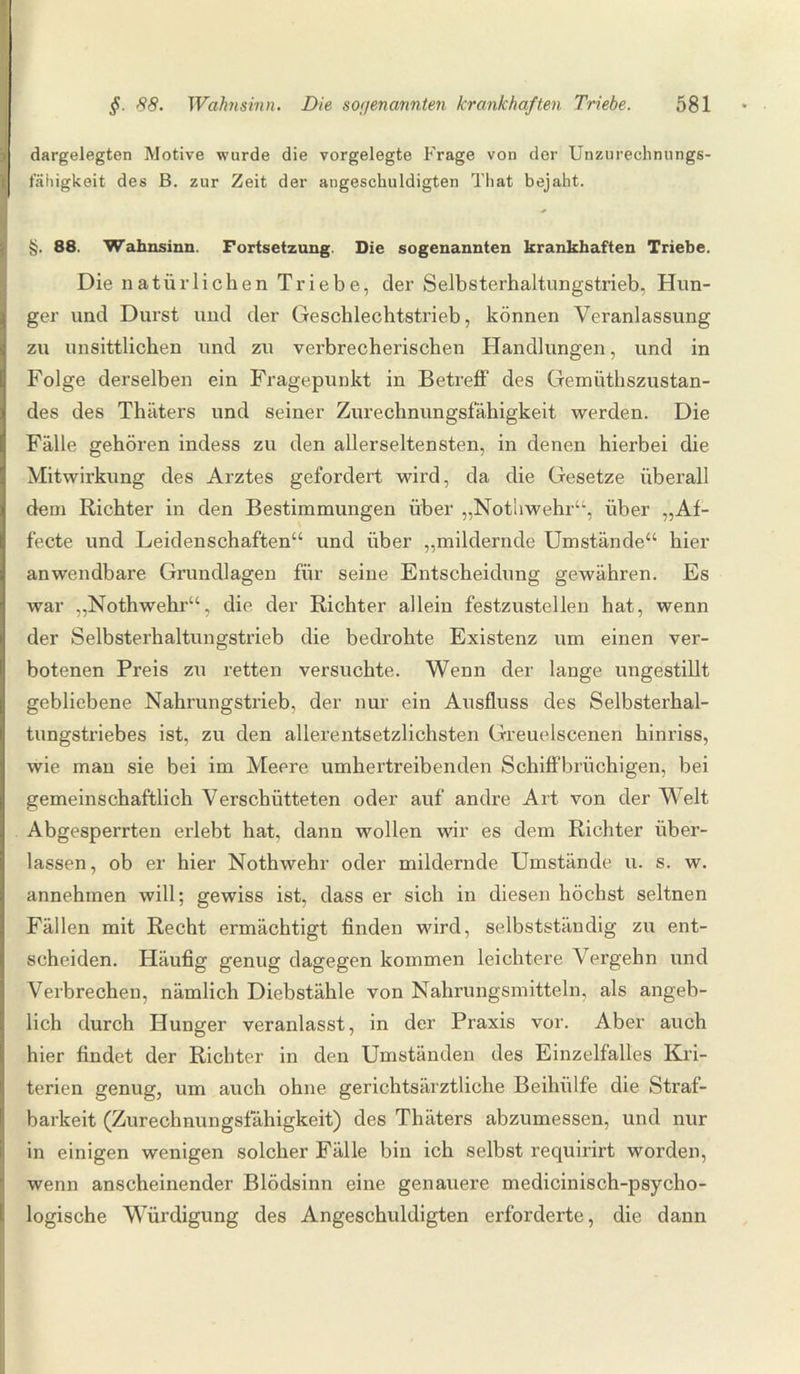 dargelegten Motive wurde die vorgelegte Frage von der Unzurechnungs¬ fähigkeit des B. zur Zeit der angeschuldigten That bejaht. §. 88. Wahnsinn. Fortsetzung. Die sogenannten krankhaften Triebe. Die natürlichen Triebe, der Selbsterhaltungstrieb, Hun¬ ger und Durst und der Geschlechtstrieb, können Veranlassung zu unsittlichen und zu verbrecherischen Handlungen, und in Folge derselben ein Fragepunkt in Betreff des Gemiithszustan- des des Thäters und seiner Zurechnungsfähigkeit werden. Die Fälle gehören indess zu den allerseltensten, in denen hierbei die Mitwirkung des Arztes gefordert wird, da die Gesetze überall dem Richter in den Bestimmungen über „Nothwehr“, über „Af- fecte und Leidenschaften“ und über „mildernde Umstände“ hier anwendbare Grundlagen für seine Entscheidung gewähren. Es war „Nothwehr“, die der Richter allein festzustellen hat, wenn der Selbsterhaltungstrieb die bedrohte Existenz um einen ver¬ botenen Preis zu retten versuchte. Wenn der lange ungestillt gebliebene Nahrungstrieb, der nur ein Ausfluss des Selbsterhal¬ tungstriebes ist, zu den allerentsetzlichsten Greuelscenen hinriss, wie man sie bei im Meere umhertreibenden Schiffbrüchigen, bei gemeinschaftlich Verschütteten oder auf andre Art von der Welt Abgesperrten erlebt hat, dann wollen wir es dem Richter über¬ lassen, ob er hier Nothwehr oder mildernde Umstände u. s. w. annehmen will; gewiss ist, dass er sich in diesen höchst seltnen Fällen mit Recht ermächtigt finden wird, selbstständig zu ent¬ scheiden. Häufig genug dagegen kommen leichtere Vergehn und Verbrechen, nämlich Diebstähle von Nahrungsmitteln, als angeb¬ lich durch Hunger veranlasst, in der Praxis vor. Aber auch hier findet der Richter in den Umständen des Einzelfalles Kri¬ terien genug, um auch ohne gerichtsärztliche Beihülfe die Straf¬ barkeit (Zurechnungsfähigkeit) des Thäters abzumessen, und nur in einigen wenigen solcher Fälle bin ich selbst requirirt worden, wenn anscheinender Blödsinn eine genauere medicinisch-psycho- logische Würdigung des Angeschuldigten erforderte, die dann