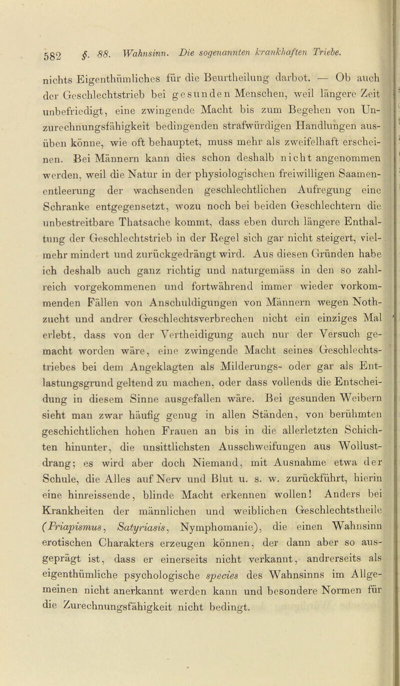 nichts Eigentümliches für die Beurtheilung darbot. — Ob auch der Geschlechtstrieb bei gesunden Menschen, weil längere Zeit unbefriedigt, eine zwingende Macht bis zum Begehen von Un¬ zurechnungsfähigkeit bedingenden strafwürdigen Handlungen aus¬ üben könne, wie oft behauptet, muss mehr als zweifelhaft erschei¬ nen. Bei Männern kann dies schon deshalb nicht angenommen werden, weil die Natur in der physiologischen freiwilligen Saamen- entleerung der wachsenden geschlechtlichen Aufregung eine Schranke entgegensetzt, wozu noch bei beiden Geschlechtern die unbestreitbare Thatsache kommt, dass eben durch längere Enthal¬ tung der Geschlechtstrieb in der Regel sich gar nicht steigert, viel¬ mehr mindert und zurückgedrängt wird. Aus diesen Gründen habe ich deshalb auch ganz richtig und naturgemäss in den so zahl¬ reich vorgekommenen und fortwährend immer wieder vorkom¬ menden Fällen von Anschuldigungen von Männern wegen Noth- zucht und andrer Geschlechtsverbrechen nicht ein einziges Mal erlebt, dass von der Vertheidigung auch nur der Versuch ge¬ macht worden wäre, eine zwingende Macht seines Geschlechts¬ triebes bei dem Angeklagten als Milderungs- oder gar als Ent¬ lastungsgrund geltend zu machen, oder dass vollends die Entschei¬ dung in diesem Sinne ausgefallen wäre. Bei gesunden Weibern sieht man zwar häufig genug in allen Ständen, von berühmten geschichtlichen hohen Frauen an bis in die allerletzten Schich¬ ten hinunter, die unsittlichsten Ausschweifungen aus Wollust¬ drang; es wird aber doch Niemand, mit Ausnahme etwa der Schule, die Alles auf Nerv und Blut u. s. w. zurückführt, hierin eine hinreissende, blinde Macht erkennen wollen! Anders bei Krankheiten der männlichen und weiblichen Geschlechtstheile (Priapismus, Satyriasis, Nymphomanie), die einen Wahnsinn erotischen Charakters erzeugen können, der dann aber so aus¬ geprägt ist, dass er einerseits nicht verkannt, andrerseits als eigenthiimliche psychologische species des Wahnsinns im Allge¬ meinen nicht anerkannt werden kann und besondere Normen für die Zurechnungsfähigkeit nicht bedingt.