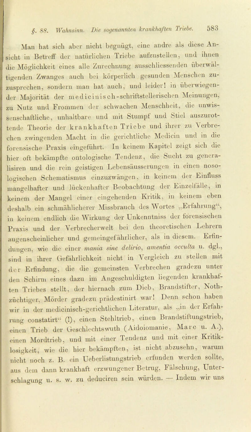 Man hat sich aber nicht begnügt, eine andre als diese An¬ sicht in Betreff der natürlichen Triebe aufzustellen, und ihnen die Möglichkeit eines alle Zurechnung ausschliessenden überwäl¬ tigenden Zwanges auch bei körperlich gesunden Menschen zu¬ zusprechen, sondern man hat auch, und leider! in überwiegen¬ der Majorität der me di ein i s ch -schriftstellerischen Meinungen, zu Nutz und Frommen der schwachen Menschheit, die unwis¬ senschaftliche, unhaltbare und mit Stumpf und Stiel auszurot¬ tende Theorie der krankhaften Triebe und ihrer zu Verbre¬ chen zwingenden Macht in die gerichtliche Medicin und in die forensische Praxis eingeführt. In keinem Kapitel zeigt sich die hier oft bekämpfte ontologische Tendenz, die Sucht zu genera- üsiren und die rein geistigen Lebensäusserungen in einen noso¬ logischen Schematismus einzuzwängen, in keinem der Einfluss mangelhafter und lückenhafter Beobachtung der Einzellälle, in keinem der Mangel einer eingehenden Kritik, in keinem eben deshalb ein schmählicherer Missbrauch des Wortes „Eifahiung , in keinem endlich die Wirkung der Unkenntniss der forensischen Praxis und der Verbrecherwelt bei den theoretischen Lehrern augenscheinlicher und gemeingefährlicher, als in diesem. Eifin- dungen, wie die einer mania sine delirio, amentia occidta u. dgl., sind in ihrer Gefährlichkeit nicht in Vergleich zu stellen mit der Erfindung, die die gemeinsten Verbrechen gradezu unter den Schirm eines dazu im Angeschuldigten liegenden krankhat¬ ten Triebes stellt, der hiernach zum Dieb, Brandstifter, Noth- ziiehtiger, Mörder gradezu prädestinirt war! Denn schon haben wir in der medicinisch-gerichtlichen Literatur, als „in dei Eifah- rung constatirta (!), einen Stehltrieb, einen Brandstiftungstrieb, einen Trieb der Geschlechtswuth (Aidoiomanie, Marc u. A.), einen Mordtrieb, und mit einer Tendenz und mit einer Kritik¬ losigkeit, wie die hier bekämpften, ist nicht abzusehn, warum nicht noch z. B. ein Ueberlistungstrieb erfunden werden sollte, aus dem dann krankhaft erzwungener Betrug, Fälschung, Unter¬ schlagung u. s. w. zu deduciren sein würden. — Indem wir uns