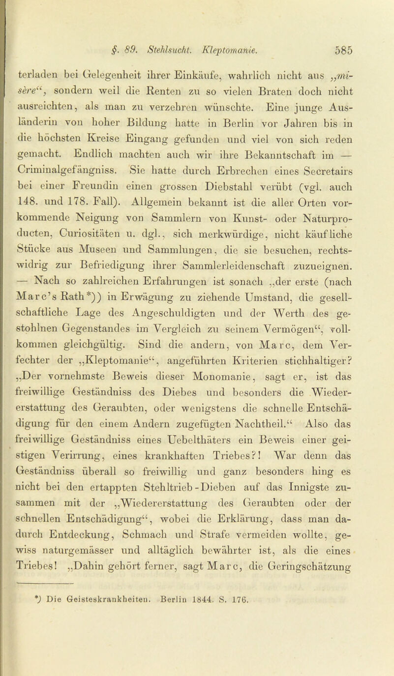 terladen bei Gelegenheit ihrer Einkäufe, wahrlich nicht aus „mi- seresondern weil die Renten zu so vielen Braten doch nicht ausreichten, als man zu verzehren wünschte. Eine junge Aus¬ länderin von hoher Bildung hatte in Berlin vor Jahren bis in die höchsten Kreise Eingang gefunden und viel von sich reden gemacht. Endlich machten auch wir ihre Bekanntschaft im — Criminalgefängniss. Sie hatte durch Erbrechen eines Secretairs bei einer Freundin einen grossen Diebstahl verübt (vgl. auch 148. und 178. Fall). Allgemein bekannt ist die aller Orten vor¬ kommende Neigung von Sammlern von Kunst- oder Naturpro- ducten, Curiositäten u. dgl., sich merkwürdige, nicht käufliche Stücke aus Museen und Sammlungen, die sie besuchen, rechts¬ widrig zur Befriedigung ihrer Sammlerleidenschaft zuzueignen. — Nach so zahlreichen Erfahrungen ist sonach „der erste (nach Marc’s Rath*)) in Erwägung zu ziehende Umstand, die gesell¬ schaftliche Lage des Angeschuldigten und der Werth des ge- stohlnen Gegenstandes im Vergleich zu seinem Vermögen“, voll¬ kommen gleichgültig. Sind die andern, von Marc, dem Ver¬ fechter der „Kleptomanie“, angeführten Kriterien stichhaltiger? „Der vornehmste Beweis dieser Monomanie, sagt er, ist das freiwillige Geständniss des Diebes und besonders die Wieder¬ erstattung des Geraubten, oder wenigstens die schnelle Entschä¬ digung für den einem Andern zugefügten Nachtheil.“ Also das freiwillige Geständniss eines Uebelthäters ein Beweis einer gei¬ stigen Verirrung, eines krankhaften Triebes?! War denn das Geständniss überall so freiwillig und ganz besonders hing es nicht bei den ertappten Stehltrieb-Dieben auf das Innigste zu¬ sammen mit der „Wiedererstattung des Geraubten oder der schnellen Entschädigung“, wobei die Erklärung, dass man da¬ durch Entdeckung, Schmach und Strafe vermeiden wollte, ge¬ wiss naturgemässer und alltäglich bewährter ist, als die eines Triebes! „Dahin gehört ferner, sagt Marc, die Geringschätzung *) Die Geisteskrankheiten. Berlin 1844. S. 176.