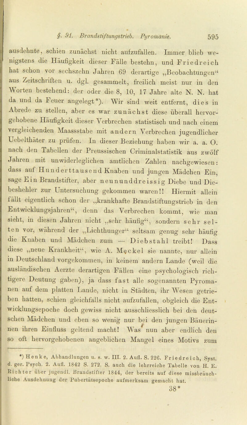 ausdehnte, schien zunächst nicht aufzufallen. Immer blieb we¬ nigstens die Häufigkeit dieser Fälle bestehn, und Friedreich hat schon vor sechszehn Jahren 69 derartige „Beobachtungen“ aus Zeitschriften u. dgl. gesammelt, freilich meist nur in den Worten bestehend: der oder die 8, 10, 17 Jahre alte N. N. hat da und da Feuer angelegt*). Wir sind weit entfernt, dies in Abiede zu stellen, aber es war zunächst diese überall hervor¬ gehobene Häufigkeit dieser Verbrechen statistisch und nach einem vei gleichenden Maassstabe mit andern Verbrechen jugendlicher Uebelthäter zu prüfen. In dieser Beziehung haben wir a. a. O. nach den Tabellen der Preussischen Criminalstatistik aus zwölf Jahren mit unwiderleglichen amtlichen Zahlen nachgewiesen: dass auf Hunderttausend Knaben und jungen Mädchen Ein, sage Ein Brandstifter, aber neununddreissig Diebe und Die¬ beshehler zur Untersuchung gekommen waren!! Hiermit allein fällt eigentlich schon der „krankhafte Brandstiftungstrieb in den Entwicklungsjahren“, denn das Verbrechen kommt, wie man sieht, in diesen Jahren nicht „sehr häufig“, sondern sehr sel¬ ten vor, während der „Lichthunger“ seltsam genug sehr häufig die Knaben und Mädchen zum — Diebstahl treibt! Dass diese „neue Krankheit“, wie A. Meckel sie nannte, nur allein in Deutschland vorgekommen, in keinem andern Lande (weil die ausländischen Aerzte derartigen Fällen eine psychologisch rich¬ tigere Deutung gaben), ja dass fast alle sogenannten Pyroma¬ nen auf dem platten Lande, nicht in Städten, ihr Wesen getrie¬ ben hatten, schien gleichfalls nicht aufzufallen, obgleich die Ent¬ wicklungsepoche doch gewiss nicht ausschliesslich bei den deut¬ schen Mädchen und eben so wenig nur bei den jungen Bäuerin¬ nen ihren Einfluss geltend macht! Was nun aber endlich den so oft hervorgehobenen angeblichen Mangel eines Motivs zum *) Henke, Abhandlungen u. s. w. III. 2. Aufl. S. 226. Friedreich, Syst, d. ger. Psych. 2. Aufl. 1842 S. 272. S. auch die lehrreiche Tabelle von H. E. Richter über jugendl. Brandstifter 1844, der bereits auf diese missbräuch¬ liche Ausdehnung der Pubertätsepoche aufmerksam gemacht hat. 38*