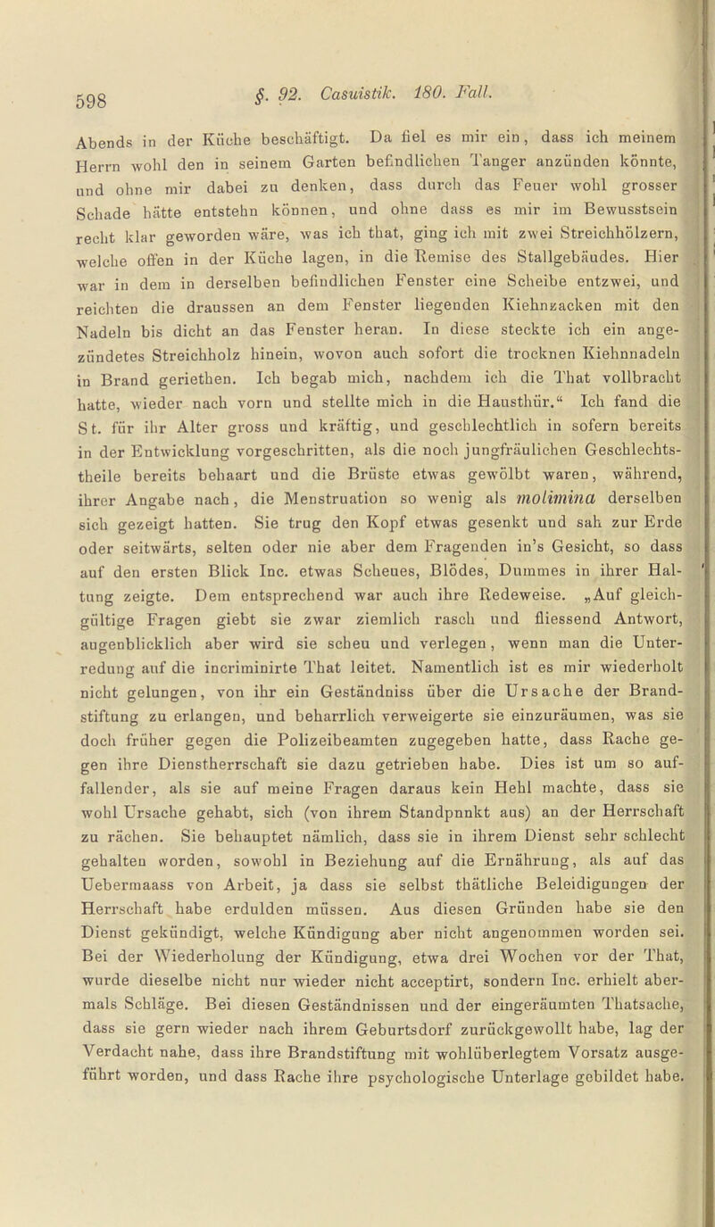 Abends in der Küche beschäftigt. Da fiel es mir ein, dass ich meinem Herrn wohl den in seinem Garten befindlichen Tanger anzünden könnte, und ohne mir dabei zu denken, dass durch das Feuer wohl grosser Schade hätte entstehn können, und ohne dass es mir im Bewusstsein recht klar geworden wäre, was ich that, ging ich mit zwei Streichhölzern, welche offen in der Küche lagen, in die Remise des Stallgebäudes. Hier war in dem in derselben befindlichen Fenster eine Scheibe entzwei, und reichten die draussen an dem Fenster liegenden Kiehnzacken mit den Nadeln bis dicht an das Fenster heran. In diese steckte ich ein ange¬ zündetes Streichholz hinein, wovon auch sofort die trocknen Kiehnnadeln in Brand geriethen. Ich begab mich, nachdem ich die That vollbracht hatte, wieder nach vorn und stellte mich in die Hausthür.“ Ich fand die St. für ihr Alter gross und kräftig, und geschlechtlich in sofern bereits in der Entwicklung vorgeschritten, als die noch jungfräulichen Geschlechts- theile bereits behaart und die Brüste etwas gewölbt waren, während, ihrer Angabe nach, die Menstruation so wenig als molimina derselben sich gezeigt hatten. Sie trug den Kopf etwas gesenkt und sah zur Erde oder seitwärts, selten oder nie aber dem Fragenden in’s Gesicht, so dass auf den ersten Blick Inc. etwas Scheues, Blödes, Dummes in ihrer Hal¬ tung zeigte. Dem entsprechend war auch ihre Redeweise. „Auf gleich¬ gültige Fragen giebt sie zwar ziemlich rasch und fliessend Antwort, augenblicklich aber wird sie scheu und verlegen, wenn man die Unter¬ redung auf die incriminirte That leitet. Namentlich ist es mir wiederholt nicht gelungen, von ihr ein Geständniss über die Ursache der Brand¬ stiftung zu erlangen, und beharrlich verweigerte sie einzuräumen, was sie doch früher gegen die Polizeibeamten zugegeben hatte, dass Rache ge¬ gen ihre Dienstherrschaft sie dazu getrieben habe. Dies ist um so auf¬ fallender, als sie auf meine Fragen daraus kein Hehl machte, dass sie wohl Ursache gehabt, sich (von ihrem Standpnnkt aus) an der Herrschaft zu rächen. Sie behauptet nämlich, dass sie in ihrem Dienst sehr schlecht gehalten worden, sowohl in Beziehung auf die Ernährung, als auf das Uebermaass von Arbeit, ja dass sie selbst thätliche Beleidigungen der Herrschaft habe erdulden müssen. Aus diesen Gründen habe sie den Dienst gekündigt, welche Kündigung aber nicht angenommen worden sei. Bei der Wiederholung der Kündigung, etwa drei Wochen vor der That, wurde dieselbe nicht nur wieder nicht acceptirt, sondern Inc. erhielt aber¬ mals Schläge. Bei diesen Geständnissen und der eingeräumten Thatsache, dass sie gern wieder nach ihrem Geburtsdorf zurückgewollt habe, lag der Verdacht nahe, dass ihre Brandstiftung mit wohlüberlegtem Vorsatz ausge¬ führt worden, und dass Rache ihre psychologische Unterlage gebildet habe.