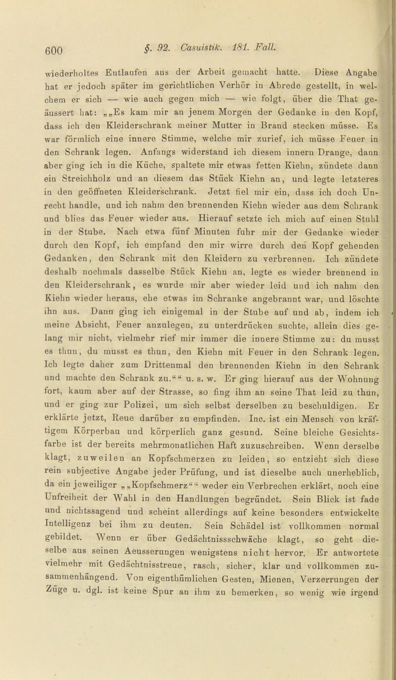 i wiederholtes Entlaufen aus der Arbeit gemacht hatte. Diese Angabe hat er jedoch später im gerichtlichen Verhör in Abrede gestellt, in wel¬ chem er sich — wie auch gegen mich — wie folgt, über die That ge- äussert hat: „„Es kam mir au jenem Morgen der Gedanke in den Kopf, dass ich deu Kleiderschrank meiner Mutter in Brand stecken müsse. Es war förmlich eine innere Stimme, welche mir zurief, ich müsse Feuer in den Schrank legen. Anfangs widerstand ich diesem innern Drange, dann aber ging ich in die Küche, spaltete mir etwas fetten Kiehn, zündete dann ein Streichholz und an diesem das Stück Kiehn an, und legte letzteres in den geöffneten Kleiderschrank. Jetzt fiel mir ein, dass ich doch Un¬ recht handle, und ich nahm den brennenden Kiehn wieder aus dem Schrank und blies das Feuer wieder aus. Hierauf setzte ich mich auf einen Stuhl in der Stube. Nach etwa fünf Minuten fuhr mir der Gedanke wieder durch den Kopf, ich empfand den mir wirre durch den Kopf gehenden Gedanken, den Schrank mit den Kleidern zu verbrennen. Ich zündete deshalb nochmals dasselbe Stück Kiehn an, legte es wieder brennend in den Kleiderschrank, es wurde mir aber wieder leid und ich nahm den Kiehn wieder heraus, ehe etwas im Schranke angebrannt war, und löschte ihn aus. Dann ging ich einigemal in der Stube auf und ab, indem ich meine Absicht, Feuer anzulegen, zu unterdrücken suchte, allein dies ge¬ lang mir nicht, vielmehr rief mir immer die innere Stimme zu: du musst es thun, du musst es thun, den Kiehn mit Feuer in den Schrank legen. Ich legte daher zum Drittenmal den brennenden Kiehn in den Schrank und machte den Schrank zu.““ u. s. w. Er ging hierauf aus der Wohnung fort, kaum aber auf der Strasse, so fing ihm an seine That leid zu thun, und er ging zur Polizei, um sich selbst derselben zu beschuldigen. Er erklärte jetzt, Reue darüber zu empfinden. Inc. ist ein Mensch von kräf¬ tigem Körperbau und körperlich ganz gesund. Seine bleiche Gesichts¬ farbe ist der bereits mehrmonatlichen Haft zuzuschreiben. Wenn derselbe klagt, zuweilen an Kopfschmerzen zu leiden, so entzieht sich diese rein subjective Angabe jeder Prüfung, und ist dieselbe auch unerheblich, da ein jeweiliger „„Kopfschmerz““ weder ein Verbrechen erklärt, noch eine Unfreiheit der Wahl in den Handlungen begründet. Sein Blick ist fade und nichtssagend und scheint allerdings auf keine besonders entwickelte Intelligenz bei ihm zu deuten. Sein Schädel ist vollkommen normal gebildet. Wenn er über Gedächtnissschwäche klagt, so geht die¬ selbe aus seinen Aeusserungen wenigstens nicht hervor. Er antwortete vielmehr mit Gedächtnisstreue, rasch, sicher, klar und vollkommen zu¬ sammenhängend. Von eigenthümlichen Gesten, Mienen, Verzerrungen der Züge u. dgl. ist keine Spur an ihm zu bemerken, so wenig wie irgend