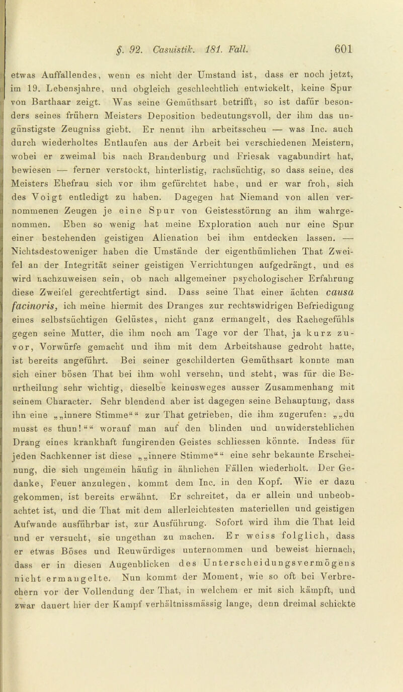 etwas Auffallendes, wenn es nicht der Umstand ist, dass er noch jetzt, im 19. Lebensjahre, und obgleich geschlechtlich entwickelt, keine Spur von Barthaar zeigt. Was seine Gemüthsart betrifft, so ist dafür beson¬ ders seines frühem Meisters Deposition bedeutungsvoll, der ihm das un¬ günstigste Zeugniss giebt. Er nennt ihn arbeitsscheu — was Inc. auch durch wiederholtes Entlaufen aus der Arbeit bei verschiedenen Meistern, wobei er zweimal bis nach Brandenburg und Friesak vagabundirt hat, bewiesen — ferner verstockt, hinterlistig, rachsüchtig, so dass seiue, des Meisters Ehefrau sich vor ihm gefürchtet habe, und er war froh, sich des Voigt entledigt zu haben. Dagegen hat Niemand von allen ver¬ nommenen Zeugen je eine Spur von Geistesstörung an ihm wahrge¬ nommen. Eben so wenig hat meine Exploration auch nur eine Spur einer bestehenden geistigen Alienation bei ihm entdecken lassen. — Nichtsdestoweniger haben die Umstände der eigenthümlichen That Zwei¬ fel an der Integrität seiner geistigen Verrichtungen aufgedrängt, und es wird nachzuweisen sein, ob nach allgemeiner psychologischer Erfahrung diese Zweifel gerechtfertigt sind. Dass seine That einer ächten causu facinoris, ich meine hiermit des Dranges zur rechtswidrigen Befriedigung eines selbstsüchtigen Gelüstes, nicht ganz ermangelt, des Rachegefühls gegen seine Mutter, die ihm noch am Tage vor der That, ja kurz zu¬ vor, Vorwürfe gemacht und ihm mit dem Arbeitshause gedroht hatte, ist bereits angeführt. Bei seiner geschilderten Gemüthsart konnte man sich einer bösen That bei ihm wohl versehn, und steht, was für die Be- urtheilung sehr wichtig, dieselbe keinesweges ausser Zusammenhang mit seinem Character. Sehr blendend aber ist dagegen seine Behauptung, dass ihneine „ „innere Stimme“ “ zur That getrieben, die ihm zugerufen: „„du musst es thun!““ worauf man auf den blinden und unwiderstehlichen Drang eines krankhaft fungirenden Geistes schliessen könnte. Indess für jeden Sachkenner ist diese „„innere Stimme““ eine sehr bekannte Erschei¬ nung, die sich ungemein häufig in ähnlichen Fällen wiederholt. Der Ge¬ danke, Feuer anzulegen, kommt dem Inc. in den Kopf. Wie er dazu gekommen, ist bereits erwähnt. Er schreitet, da er allein und unbeob¬ achtet ist, und die That mit dem allerleichtesten materiellen und geistigen Aufwande ausführbar ist, zur Ausführung. Sofort wird ihm die dhat leid und er versucht, sie ungethan zu machen. Er weiss folglich, dass er etwas Böses und Reuwürdiges unternommen und beweist hiernach, dass er in diesen Augenblicken des Unterscheidungsvermögens nicht ermangelte. Nun kommt der Moment, wie so oft bei Verbre¬ chern vor der Vollendung der That, in welchem er mit sich kämpft, und zwar dauert hier der Kampf verhältnissmässig lange, denn dreimal schickte