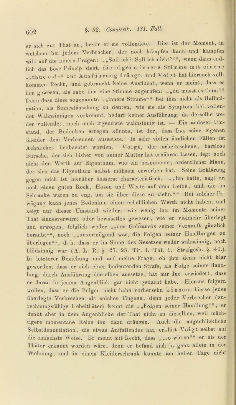 er sicli zur That an, bevor er sie vollendete. Dies ist der Moment, in welchem bei jedem Verbrecher, der noch kämpfen kann und kämpfen will, auf die innern Fragen: „„Soll ich? Soll ich nicht?““, wenn dann end¬ lich das böse Princip siegt, die eigene innere Stimme mit einem: „thue es!““ zur Ausführung drängt, und Voigt hat hiernach voll¬ kommen Recht, und gebraucht keine Ausflucht, wenn er meint, dass es ihm gewesen, als habe ihm eine Stimme zugerufen: „„du musst es thun.““ Denn dass diese sogenannte „„innere Stimme““ bei ihm nicht als Halluci- nation, als Sinnestäuschung zu deuten, wie sie als Symptom bei vollen¬ det Wahnsinnigen vorkommt, bedarf keiner Ausführung, da derselbe we¬ der vollendet, noch auch irgendwie wahnsinnig ist. — Ein anderer Um¬ stand, der Bedenken erregen könnte, ist der, dass Inc. seine eigenen Kleider dem Verbrennen aussetzte. In sehr vielen ähnlichen Fällen ist Aehnliches beobachtet worden. Voigt, der arbeitsscheue, bartlose Bursche, der sich bisher von seiner Mutter hat ernähren lassen, legt noch nicht den Werth auf Eigenthum, wie ein besonnener, ordentlicher Mann, der sich das Eigenthum selbst mühsam erworben hat. Seine Erklärung gegen mich ist hierüber äusserst charaeteristisch. „„Ich hatte, sagt er, noch einen guten Rock, Hosen und Weste auf dem Leibe, und die im Schranke waren zu eng, um sie über diese zu ziehn.““ Bei solcher Er¬ wägung kann jenes Bedenken einen erheblichen Werth nicht haben, und zeigt nur dieser Umstand wieder, wie wenig Inc. im Momente seiner That sinnesverwirrt oder bewusstlos gewesen, wie er vielmehr überlegt und erwogen, folglich weder „„des Gebrauchs seiner Vernunft gänzlich beraubt““, noch „„unvermögend war, die Folgen seiner Handlungen zu überlegen““, d. h. dass er im Sinne des Gesetzes weder wahnsinnig, noch blödsinnig war (A. L. R. §. 27. 28. Tit. I. Thl. 1. Strafgesb. §. 40.). In letzterer Beziehung und auf meine Frage: ob ihm denn nicht klar geworden, dass er sich einer bedeutenden Strafe, als Folge seiner Hand¬ lung, durch Ausführung derselben aussetze, hat mir Inc. erwiedert, dass er daran in jenem Augenblick gar nicht gedacht habe. Hieraus folgern wollen, dass er die Folgen nicht habe vorhersehn können, hiesse jedes überlegte Verbrechen als solches läugnen, denn jeder Verbrecher (zu¬ rechnungsfähige Uebelthäter) kennt die „„Folgen seiner Handlung““, er denkt aber in dem Augenblicke der That nicht an dieselben, weil mäch¬ tigere momentane Reize ihn dazu drängen. Auch die augenblickliche Selbstdenuntiation, die etwas Auffallendes hat, erklärt Voigt selbst auf die einfachste Weise. Er meint mit Recht, dass „„so wie so““ er als der Thäter erkannt worden wäre, denn er befand sich ja ganz allein in der Wohnung, und in einem Kleiderschrank konnte am hellen Tage niöht