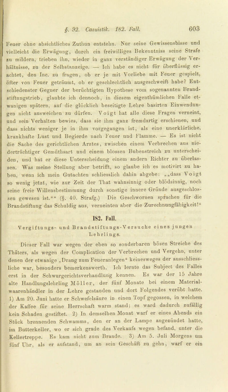 Feuer ohne absichtliches Zuthun entstehn. Nur seine Gewissensbisse und vielleicht die Erwägung, durch ein freiwilliges Bekenntniss seine Strafe zu mildern, trieben ihn, wieder in ganz verständiger Erwägung der Ver¬ hältnisse, zu der Selbstanzeige. — Ich habe es nicht für überflüssig er¬ achtet, den Inc. zu fragen, ob er je mit Vorliebe mit Feuer gespielt, öfter von Feuer geträumt, ob er geschlechtlich ausgeschweift habe? Ent¬ schiedenster Gegner der berüchtigten Hypothese vom sogenannten Brand¬ stiftungstrieb, glaubte ich dennoch, in diesem eigenthümlichen Falle et- wanigen spätem, auf die glücklich beseitigte Lehre basirten Einwendun¬ gen nicht ausweichen zu dürfen. Voigt hat alle diese Fragen verneint, und sein Verhalten bewies, dass sie ihm ganz fremdartig erschienen, und dass nichts weniger je in ihm vorgegangen ist, als eine unerklärliche, krankhafte Lust und Begierde nach Feuer und Flamme. — Es ist nicht die Sache des gerichtlichen Arztes, zwischen einem Verbrechen aus nie¬ derträchtiger Gemüthsart und einem blossen Bubenstreich zu unterschei¬ den, und hat er diese Unterscheidung einem andern Richter zu überlas¬ sen. Was meine Stellung aber betrifft, so glaube ich es motivirt zu ha¬ ben, wenn ich mein Gutachten schliesslich dahin abgebe: „„dass Voigt so wenig jetzt, wie zur Zeit der That wahnsinnig oder blödsinnig, noch seine freie Willensbestimmung durch sonstige innere Gründe ausgeschlos¬ sen gewesen ist.““ (§. 40. Strafg.) Die Gesehwornen sprachen für die Brandstiftung das Schuldig aus, verneinten aber die Zurechnungfähigkeit!“ [82. Fall. Vergiftungs- und Brandstiftungs-Versuche eines jungen 1.e h rli ngs. Dieser Fall war wegen der eben so sonderbaren bösen Streiche des Thäters, als wegen der Complication der Verbrechen und Vergehn, unter denen der etwanige „Drang zum Feueranlegen“ keinesweges der ausschliess¬ liche war, besonders bemerkenswerth. Ich lernte das Subject des hailes erst in der Schwurgerichtsverhandlung kennen. Es war der 15 Jahre alte Handlungslehrling Möller, der fünf Monate bei einem Material- waarenhändler in der Lehre gestanden und dort folgendes verübt hatte. 1) Am 20. Juni hatte er Schwefelsäure in einen Topf gegossen, in welchem der Kaffee für seine Herrschaft warm stand; es ward dadurch zufällig kein Schaden gestiftet. 2) In demselben Monat warf er eines Abends ein Stück brennenden Schwamms, den er an der Lampe angezüudet hatte, im Butterkeller, wo er sich grade des Verkaufs wegen befand, unter die Kellertreppe. Es kam nicht zum Brande. 3) Am 5. Juli Morgens um fünf Uhr, als er aufstand, um an sein Geschäft zu gehn, warf er ein