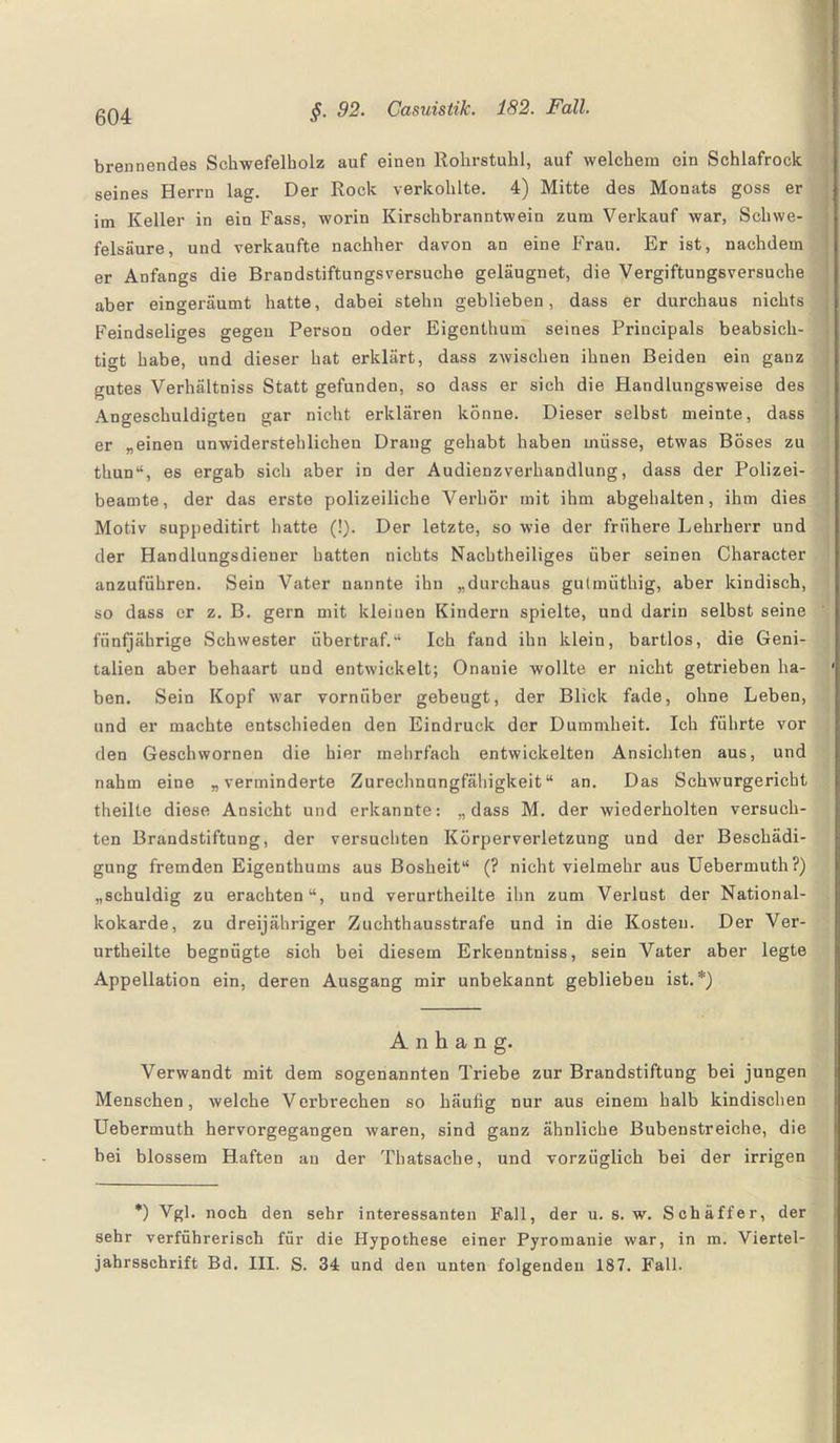 brennendes Schwefelbolz auf einen Rohrstuhl, auf welchem ein Schlafrock seines Herrn lag. Der Rock verkohlte. 4) Mitte des Monats goss er im Keller in ein Fass, worin Kirschbranntwein zum Verkauf war, Schwe¬ felsäure, und verkaufte nachher davon an eine Frau. Er ist, nachdem er Anfangs die Brandstiftungsversuche geläugnet, die Vergiftungsversuche aber eingeräumt hatte, dabei stehn geblieben, dass er durchaus nichts Feindseliges gegen Person oder Eigenthum seines Principals beabsich¬ tigt habe, und dieser hat erklärt, dass zwischen ihnen Beiden ein ganz gutes Verhältniss Statt gefunden, so dass er sich die Handlungsweise des Angeschuldigten gar nicht erklären könne. Dieser selbst meinte, dass er „einen unwiderstehlichen Drang gehabt haben müsse, etwas Böses zu thun“, es ergab sich aber in der Audienzverhandlung, dass der Polizei¬ beamte, der das erste polizeiliche Verhör mit ihm abgehalten, ihm dies Motiv suppeditirt hatte (!). Der letzte, so wie der frühere Lehrherr und der Handlungsdiener hatten nichts Nachtheiliges über seinen Character anzuführen. Sein Vater nannte ihn „durchaus gutmüthig, aber kindisch, so dass er z. B. gern mit kleinen Kindern spielte, und darin selbst seine fünfjährige Schwester übertraf.“ Ich fand ihn klein, bartlos, die Geni¬ talien aber behaart und entwickelt; Onanie wollte er nicht getrieben ha¬ ben. Sein Kopf war vornüber gebeugt, der Blick fade, ohne Leben, und er machte entschieden den Eindruck der Dummheit. Ich führte vor den Geschvvornen die hier mehrfach entwickelten Ansichten aus, und nahm eine „verminderte Zurechnungfähigkeit“ an. Das Schwurgericht theilte diese Ansicht und erkannte: „dass M. der wiederholten versuch¬ ten Brandstiftung, der versuchten Körperverletzung und der Beschädi¬ gung fremden Eigenthums aus Bosheit“ (? nicht vielmehr aus Uebermuth?) „schuldig zu erachten“, und verurtheilte ihn zum Verlust der National¬ kokarde, zu dreijähriger Zuchthausstrafe und in die Kosten. Der Ver¬ urtheilte begnügte sich bei diesem Erkenntniss, sein Vater aber legte Appellation ein, deren Ausgang mir unbekannt geblieben ist.*) Anhang. Verwandt mit dem sogenannten Triebe zur Brandstiftung bei jungen Menschen, welche Verbrechen so häufig nur aus einem halb kindischen Uebermuth hervorgegangen waren, sind ganz ähnliche Bubenstreiche, die bei blossem Haften an der Thatsache, und vorzüglich bei der irrigen *) Vgl. noch den sehr interessanten Fall, der u. s. w. Schaffer, der sehr verführerisch für die Hypothese einer Pyromanie war, in m. Viertel¬ jahrsschrift Bd. III. S. 34 und den unten folgenden 187. Fall.