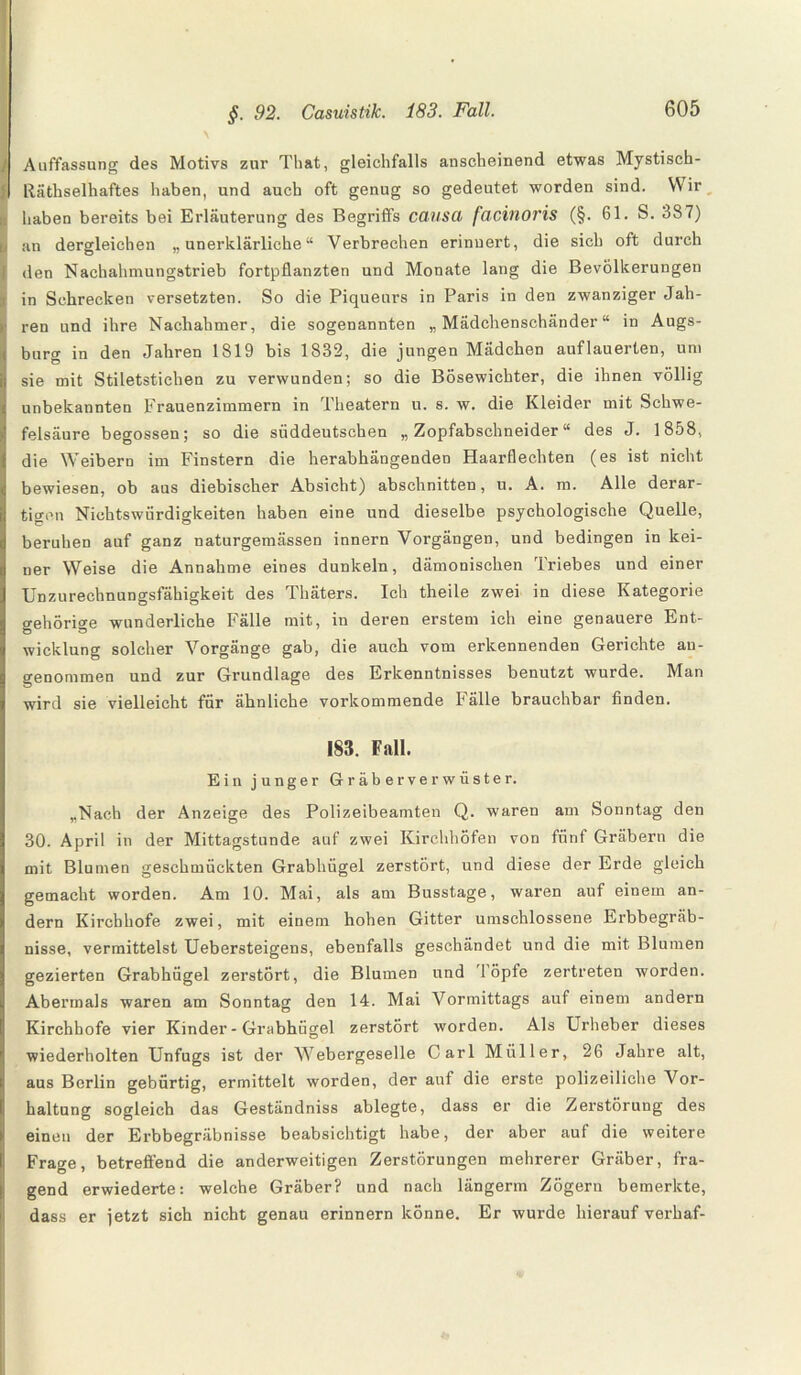 J Auffassung des Motivs zur That, gleichfalls anscheinend etwas Mystisch- 1 Räthselhaftes haben, und auch oft genug so gedeutet worden sind. Wir ; haben bereits bei Erläuterung des Begriffs causa facinoris (§. 61. S. 387) Ian dergleichen „unerklärliche“ Verbrechen erinnert, die sich oft durch den Nachahmungstrieb fortpflanzten und Monate lang die Bevölkerungen | in Schrecken versetzten. So die Piqueurs in Paris in den zwanziger Jah¬ ren und ihre Nachahmer, die sogenannten „Mädchenschänder“ in Augs¬ burg in den Jahren 1819 bis 1832, die jungen Mädchen auflauerten, um sie mit Stiletstichen zu verwunden; so die Bösewichter, die ihnen völlig unbekannten Frauenzimmern in Theatern u. s. w. die Kleider mit Schwe¬ felsäure begossen; so die süddeutschen „Zopfabschneider“ des J. 1858, die Weibern im Finstern die herabhängenden Haarflechten (es ist nicht bewiesen, ob aus diebischer Absicht) abschnitten, u. A. m. Alle derar¬ tigen Nichtswürdigkeiten haben eine und dieselbe psychologische Quelle, beruhen auf ganz naturgemässen innern Vorgängen, und bedingen in kei¬ ner Weise die Annahme eines dunkeln, dämonischen Triebes und einer Unzurechnungsfähigkeit des Thäters. Ich theile zwei in diese Kategorie gehörige wunderliche Fälle mit, in deren erstem ich eine genauere Ent¬ wicklung solcher Vorgänge gab, die auch vom erkennenden Gerichte an¬ genommen und zur Grundlage des Erkenntnisses benutzt wurde. Man wird sie vielleicht für ähnliche vorkommende Fälle brauchbar finden. 183. Fall. Ein junger Gräberverwüster. „Nach der Anzeige des Polizeibeamten Q. waren am Sonntag den 30. April in der Mittagstunde auf zwei Kirchhöfen von fünf Gräbern die mit Blumen geschmückten Grabhügel zerstört, und diese der Erde gleich gemacht worden. Am 10. Mai, als am Busstage, waren auf einem an¬ dern Kirchhofe zwei, mit einem hohen Gitter umschlossene Erbbegräb¬ nisse, vermittelst Uebersteigens, ebenfalls geschändet und die mit Blumen gezierten Grabhügel zerstört, die Blumen und '1 öpfe zertreten worden. Abermals waren am Sonntag den 14. Mai Vormittags auf einem andern Kirchhofe vier Kinder - Grabhügel zerstört worden. Als Urheber dieses wiederholten Unfugs ist der Webergeselle Carl Müller, 26 Jahre alt, aus Berlin gebürtig, ermittelt worden, der auf die erste polizeiliche Vor¬ haltung sogleich das Geständniss ablegte, dass er die Zerstörung des einen der Erbbegräbnisse beabsichtigt habe, der aber auf die weitere Frage, betreffend die anderweitigen Zerstörungen mehrerer Gräber, fra¬ gend erwiederte: welche Gräber? und nach längerm Zögern bemerkte, dass er jetzt sich nicht genau erinnern könne. Er wurde hierauf verhaf-