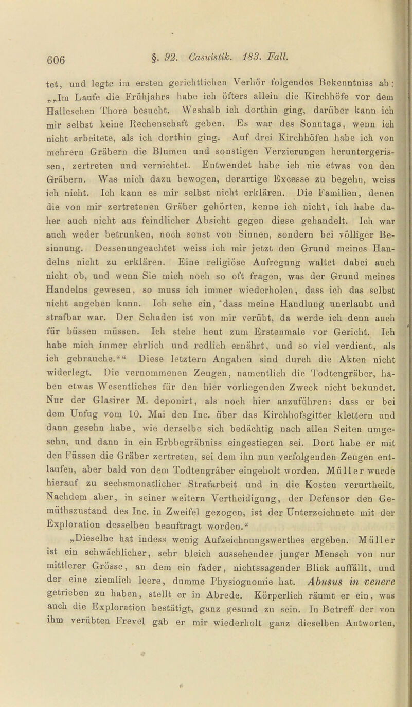 tet, and legte im ersten gerichtlichen Verhör folgendes Bekenntniss ab ; Im Laufe die Frühjahrs habe ich öfters allein die Kirchhöfe vor dem Halleschen Thore besucht. Weshalb ich dorthin ging, darüber kann ich mir selbst keine Rechenschaft geben. Es war des Sonntags, wenn ich nicht arbeitete, als ich dorthin ging. Auf drei Kirchhöfen habe ich von mehrern Gräbern die Blumen und sonstigen Verzierungen heruntergeris¬ sen, zertreten und vernichtet. Entwendet habe ich nie etwas von den Gräbern. Was mich dazu bewogen, derartige Excesse zu begehn, weiss ich nicht. Ich kann es mir selbst nicht erklären. Die Familien, denen die von mir zertretenen Gräber gehörten, kenne ich nicht, ich habe da¬ her auch nicht aus feindlicher Absicht gegen diese gehandelt. Ich war auch weder betrunken, noch sonst vou Sinnen, sondern bei völliger Be¬ sinnung. Dessenungeachtet weiss ich mir jetzt den Grund meines Flan- delns nicht zu erklären. Eine religiöse Aufregung waltet dabei auch nicht ob, und wenn Sie mich noch so oft fragen, was der Grund meines Handelns gewesen, so muss ich immer wiederholen, dass ich das selbst nicht angeben kann. Ich sehe ein, 'dass meine Handlung unerlaubt und strafbar war. Der Schaden ist von mir verübt, da werde ich denn auch für büssen müssen. Ich stehe heut zum Erstenmale vor Gericht. Ich habe mich immer ehrlich und redlich ernährt, und so viel verdient, als ich gebrauche.““ Diese letztem Angaben sind durch die Akten nicht widerlegt. Die vernommenen Zeugen, namentlich die Todtengräber, ha¬ ben etwas Wesentliches für den hier vorliegenden Zweck nicht bekundet. Nur der Glasirer M. deponirt, als noch hier anzuführen: dass er bei dem Unfug vom 10. Mai den Inc. über das Kirchhofsgitter klettern und dann gesehn habe, wie derselbe sich bedächtig nach allen Seiten umge- sehn, und dann in ein Erbbegräbniss eingestiegen sei. Dort habe er mit den Füssen die Gräber zertreten, sei dem ihn nun verfolgenden Zeugen ent¬ laufen, aber bald von dem Todtengräber eingeholt worden. Müller wurde hierauf zu sechsmonatlicher Strafarbeit und in die Kosten verurtheilt. Nachdem aber, in seiner weitern Vertheidigung, der Defensor den Ge- miithszustand des Inc. in Zweifel gezogen, ist der Unterzeichnete mit der Exploration desselben beauftragt worden.“ „Dieselbe hat indess wenig Aufzeichnungswerthes ergeben. Müller ist ein schwächlicher, sehr bleich aussehender junger Mensch vou nur mittlerer Grösse, an dem ein fader, nichtssagender Blick auffällt, und der eine ziemlich leere, dumme Physiognomie hat. Abusus in venere getrieben zu haben, stellt er in Abrede. Körperlich räumt er ein, was auch die Exploration bestätigt, ganz gesund zu sein. In Betreff der von ihm verübten frevel gab er mir wiederholt ganz dieselben Antworten,