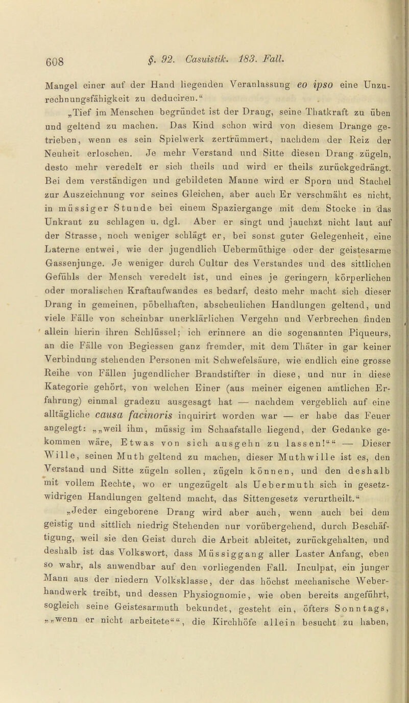 Mangel einer auf der Hand liegenden Veranlassung eo ipso eine Unzu¬ rechnungsfähigkeit zu deducireu.“ „Tief im Menschen begründet ist der Drang, seine Thatkraft zu üben und geltend zu machen. Das Kind schon wird von diesem Drange ge¬ trieben, wenn es sein Spielwerk zertrümmert, nachdem der Reiz der Neuheit erloschen. Je mehr Verstand und Sitte diesen Drang zügeln, desto mehr veredelt er sich tlieils und wird er theils zurückgedrängt. Bei dem verständigen und gebildeten Manne wird er Sporn und Stachel zur Auszeichnung vor seines Gleichen, aber auch Er verschmäht es nicht, in müssiger Stunde bei einem Spaziergange mit dem Stocke in das Unkraut zu schlagen u. dgl. Aber er singt und jauchzt nicht laut auf der Strasse, noch weniger schlägt er, bei sonst guter Gelegenheit, eine Laterne entwei, wie der jugendlich Uebernnithige oder der geistesarme Gassenjunge. Je weniger durch Cultur des Verstandes und des sittlichen Gefühls der Mensch veredelt ist, und eines je geringern körperlichen oder moralischen Kraftaufwandes es bedarf, desto mehr macht sich dieser Drang in gemeinen, pöbelhaften, abscheulichen Handlungen geltend, und viele Fälle von scheinbar unerklärlichen Vergehn und Verbrechen finden allein hierin ihren Schlüssel; ich erinnere an die sogenannten Piqueurs, an die Fälle von Begiessen ganz fremder, mit dem Thäter in gar keiner Verbindung stehenden Personen mit Schwefelsäure, wie endlich eine grosse Reihe von Fällen jugendlicher Brandstifter in diese, und nur in diese Kategorie gehört, von welchen Einer (aus meiner eigenen amtlichen Er¬ fahrung) einmal gradezu ausgesagt hat — nachdem vergeblich auf eine alltägliche causa facinoris inquirirt worden war — er habe das Feuer angelegt: „„weil ihm, müssig im Sehaafstalle liegend, der Gedanke ge¬ kommen wäre, Etwas von sich ausgehn zu lassen!““ — Dieser Wille, seinen Muth geltend zu machen, dieser Muthwille ist es, den Verstand und Sitte zügeln sollen, zügeln können, und den deshalb mit vollem Rechte, wo er ungezügelt als Uebermuth sich in gesetz¬ widrigen Handlungen geltend macht, das Sittengesetz verurtheilt.“ „Jeder eingeborene Drang wird aber auch, wenn auch bei dem geistig und sittlich niedrig Stehenden nur vorübergehend, durch Beschäf¬ tigung, weil sie den Geist durch die Arbeit ableitet, zurückgehalten, und deshalb ist das Volkswort, dass Mfissiggang aller Laster Anfang, eben so wahr, als anwendbar auf den vorliegenden Fall. Inculpat, ein junger Mann aus der niedern Volksklasse, der das höchst mechanische Weber¬ handwerk treibt, und dessen Physiognomie, wie oben bereits angeführt, sogleich seine Geistesarmuth bekundet, gesteht ein, öfters Sonntags, „„wenn er nicht arbeitete““, die Kirchhöfe allein besucht zu haben,