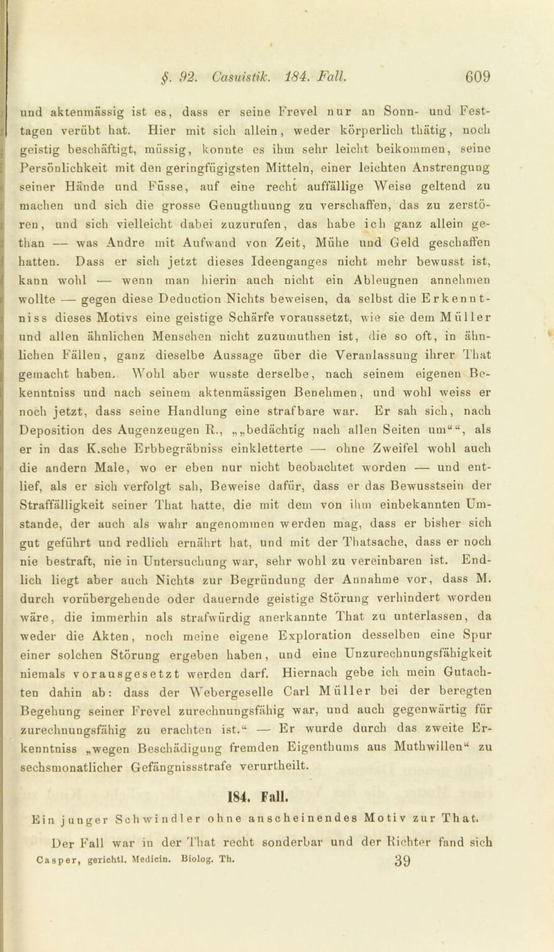 und aktenmässig ist es, dass er seine Frevel nur an Sonn- und Fest¬ tagen verübt hat. Flier mit sieh allein, weder körperlich thätig, noch geistig beschäftigt, müssig, konnte es ihm sehr leicht beikommen, seine Persönlichkeit mit den geringfügigsten Mitteln, einer leichten Anstrengung seiner Hände und Füsse, auf eine recht auffällige Weise geltend zu machen und sich die grosse Genugthuung zu verschaffen, das zu zerstö¬ ren, und sich vielleicht dabei zuzurufen, das habe ich ganz allein ge- than — was Andre mit Aufwand von Zeit, Mühe und Geld geschaffen hatten. Dass er sich jetzt dieses Ideenganges nicht mehr bewusst ist, kann wold — wenn man hierin auch nicht ein Ableugnen annehmen wollte — gegen diese Deduction Nichts beweisen, da selbst die Erkenn t- niss dieses Motivs eine geistige Schärfe voraussetzt, wie sie dem Müller und allen ähnlichen Menschen nicht zuzumuthen ist, die so oft, in ähn¬ lichen Fällen, ganz dieselbe Aussage über die Veranlassung ihrer That gemacht haben. Wohl aber wusste derselbe, nach seinem eigenen Be- kenntniss und nach seinem aktenmässigen Benehmen, und wohl weiss er noch jetzt, dass seine Handlung eine strafbare war. Er sah sich, nach Deposition des Augenzeugen R., „„bedächtig nach allen Seiten um““, als er in das K.sche Erbbegräbniss einkletterte —■ ohne Zweifel wohl auch die andern Male, wo er eben nur nicht beobachtet worden — und ent¬ lief, als er sich verfolgt sah, Beweise dafür, dass er das Bewusstsein der Straffälligkeit seiner That hatte, die mit dem von ihm einbekannten Um¬ stande, der auch als wahr angenommen werden mag, dass er bisher sich gut geführt und redlich ernährt hat, und mit der Thatsache, dass er noch nie bestraft, nie in Untersuchung war, sehr wohl zu vereinbaren ist. End¬ lich liegt aber auch Nichts zur Begründung der Annahme vor, dass M. durch vorübergehende oder dauernde geistige Störung verhindert worden wäre, die immerhin als strafwürdig anerkannte That zu unterlassen, da weder die Akten, noch meine eigene Exploration desselben eine Spur einer solchen Störung ergeben haben, und eine Unzurechnungsfähigkeit niemals vorausgesetzt werden darf. Hiernach gebe ich mein Gutach¬ ten dahin ab: dass der Webergeselle Carl Müller bei der beregten Begehung seiner Frevel zurechnungsfähig war, und auch gegenwärtig für zurechnungsfähig zu erachten ist.“ — Er wurde durch das zweite Er¬ kenntnis „wegen Beschädigung fremden Eigenthums aus Muthwillen“ zu sechsmonatlicher Gefängnisstrafe verurtheilt. 184. Fall. Ein junger Schwindler ohne anscheinendes Motiv zur That. Der Fall war in der That recht sonderbar und der Richter fand sich Casper, gerichtl. Medicin. Biolog. Th. 29