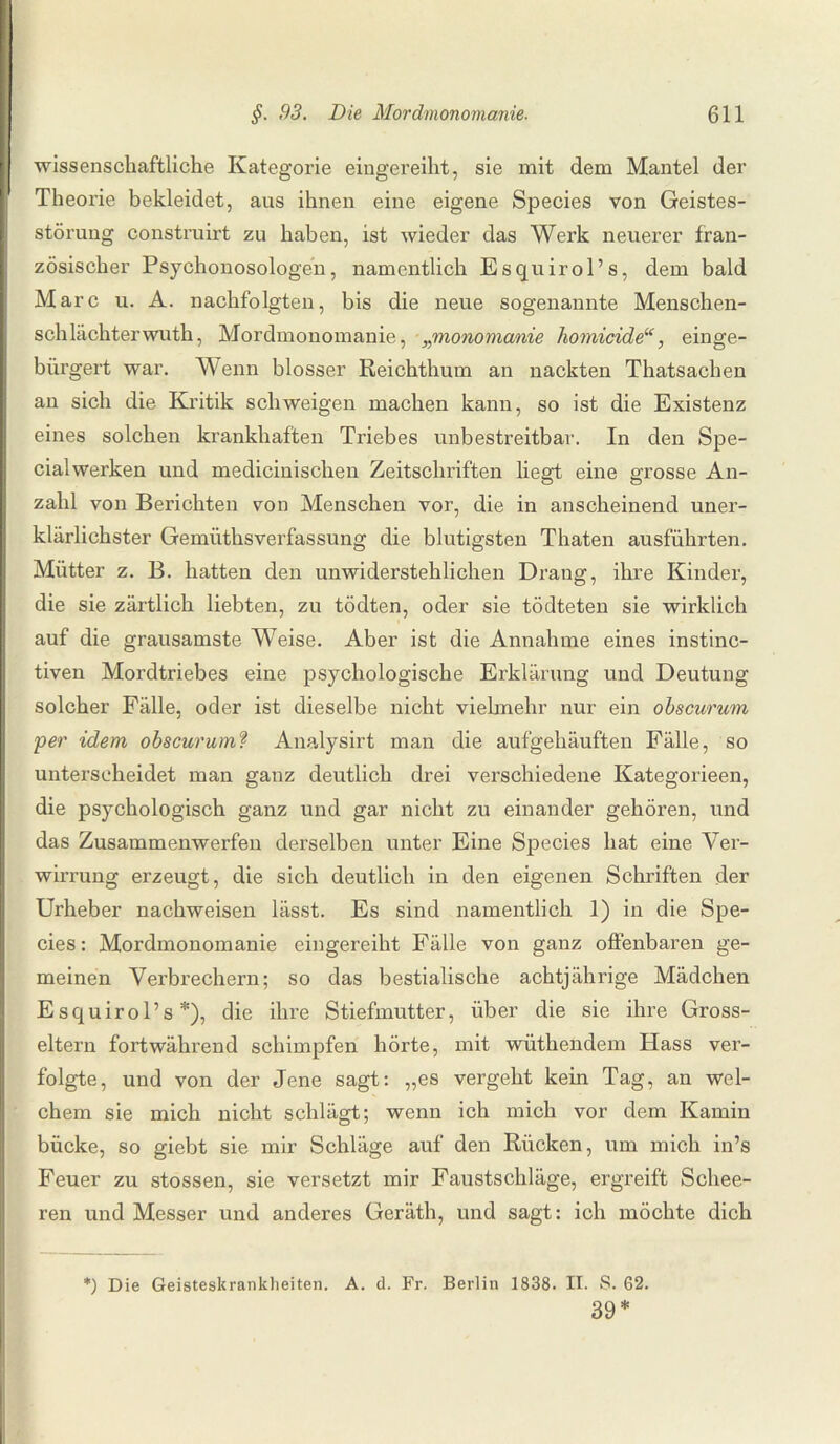 wissenschaftliche Kategorie eingereiht, sie mit dem Mantel der Theorie bekleidet, aus ihnen eine eigene Species von Geistes¬ störung construirt zu haben, ist wieder das Werk neuerer fran¬ zösischer Psychonosologen, namentlich Esquirol’s, dem bald Marc u. A. nachfolgten, bis die neue sogenannte Menschen¬ schlächter wuth, Mordmonomanie, „monomanie homicide“, einge¬ bürgert war. Wenn blosser Reichthum an nackten Thatsachen an sich die Kritik schweigen machen kann, so ist die Existenz eines solchen krankhaften Triebes unbestreitbar. In den Spe¬ cialwerken und medicinischen Zeitschriften liegt eine grosse An¬ zahl von Berichten von Menschen vor, die in anscheinend uner¬ klärlichster Gemüthsverfassung die blutigsten Thaten ausführten. Mütter z. B. hatten den unwiderstehlichen Drang, ihre Kinder, die sie zärtlich liebten, zu tödten, oder sie tödteten sie wirklich auf die grausamste Weise. Aber ist die Annahme eines instinc- tiven Mordtriebes eine psychologische Erklärung und Deutung solcher Fälle, oder ist dieselbe nicht vielmehr nur ein obscurum per idem obscurumf Analysirt man die aufgehäuften Fälle, so unterscheidet man ganz deutlich drei verschiedene Kategorieen, die psychologisch ganz und gar nicht zu einander gehören, und das Zusammenwerfen derselben unter Eine Species hat eine Ver¬ wirrung erzeugt, die sich deutlich in den eigenen Schriften der Urheber nachweisen lässt. Es sind namentlich 1) in die Spe¬ cies: Mordmonomanie eingereiht Fälle von ganz offenbaren ge¬ meinen Verbrechern; so das bestialische achtjährige Mädchen Esquirol’s*), die ihre Stiefmutter, über die sie ihre Gross¬ eltern fortwährend schimpfen hörte, mit wüthendem Hass ver¬ folgte, und von der Jene sagt: „es vergeht kein Tag, an wel¬ chem sie mich nicht schlägt; wenn ich mich vor dem Kamin bücke, so giebt sie mir Schläge auf den Rücken, um mich in’s Feuer zu stossen, sie versetzt mir Faustschläge, ergreift Schee- ren und Messer und anderes Geräth, und sagt: ich möchte dich *) Die Geisteskrankheiten. A. d. Fr. Berlin 1838. II. S. 62. 39*