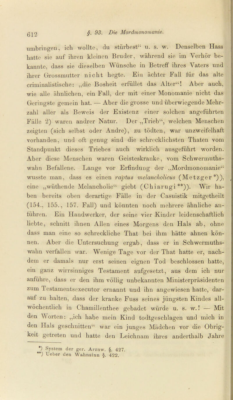 umbringen, ich wollte, du stürbest“ u. s. w. Denselben Hass hatte sie auf ihren kleinen Bruder, während sie im Verhör be¬ kannte, dass sie dieselben Wünsche in Betreff ihres Vaters und ihrer Grossmutter nicht hegte. Ein achter Fall für das alte criminalistische: „die Bosheit erfüllet das Alter“! Aber auch, wie alle ähnlichen, ein Fall, der mit einer Monomanie nicht das Geringste gemein hat. — Aber die grosse und überwiegende Mehr¬ zahl aller als Beweis der Existenz einer solchen angeführten Fälle 2) waren andrer Natur. Der „Trieb“, welchen Menschen zeigten (sich selbst oder Andre), zu tödten, war unzweifelhaft vorhanden, und oft genug sind die schrecklichsten Thaten vom Standpunkt dieses Triebes auch wirklich ausgeführt worden. Aber diese Menschen waren Geisteskranke, vom Schwermuths- wahn Befallene. Lange vor Erfindung der „Mordmonomanie“ wusste man, dass es einen raptus melancliolicus (Metzger*)), eine „wüthende Melancholie“ giebt (Chiarugi **)). Wir ha¬ ben bereits oben derartige Fälle in der Casuistik mitgetheilt (154., 155., 157. Fall) und könnten noch mehrere ähnliche an¬ führen. Ein Handwerker, der seine vier Kinder leidenschaftlich liebte, schnitt ihnen Allen eines Morgens den Hals ab, ohne dass man eine so schreckliche That bei ihm hätte ahnen kön¬ nen. Aber die Untersuchung ergab, dass er in Schwermuths- walin verfallen war. Wenige Tage vor der That hatte er, nach¬ dem er damals nur erst seinen eignen Tod beschlossen hatte, ein ganz wirrsinniges Testament aufgesetzt, aus dem ich nur anführe, dass er den ihm völlig unbekannten Ministerpräsidenten zum Testamentsexecutor ernannt und ihn angewiesen hatte, dar¬ auf zu halten, .dass der kranke Fuss seines jüngsten Kindes all¬ wöchentlich in Chamillenthee gebadet würde u. s. w.! — Mit den Worten: „ich habe mein Kind todtgeschlagen und mich in den Hals geschnitten“ war ein junges Mädchen vor die Obrig¬ keit getreten und hatte den Leichnam ihres anderthalb Jahre *) System der ger. Arznw. §. 427. **) Ueber den Wahnsinn §. 422.