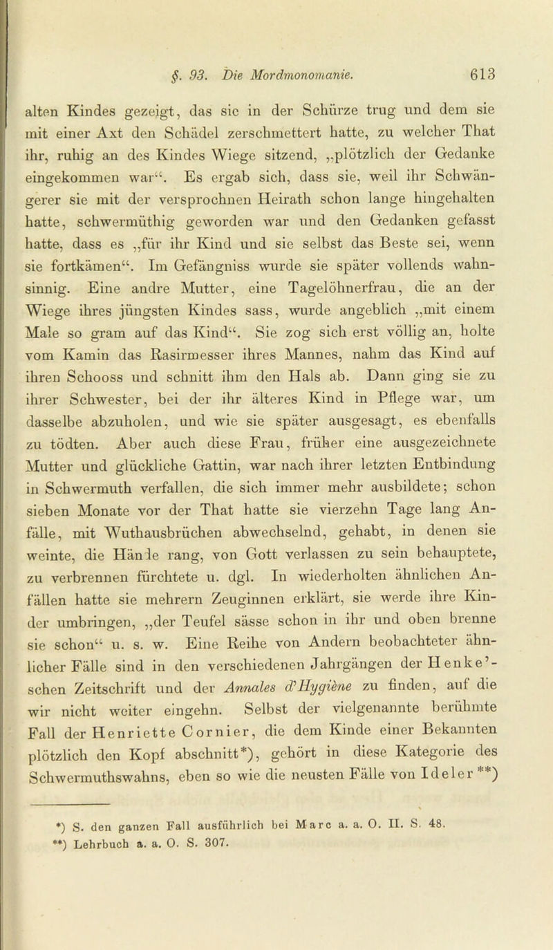 alten Kindes gezeigt, das sic in der Schürze trug und dem sie mit einer Axt den Schädel zerschmettert hatte, zu welcher That ihr, ruhig an des Kindes Wiege sitzend, „plötzlich der Gedanke eingekommen war“. Es ergab sich, dass sie, weil ihr Schwan¬ gerer sie mit der versprochnen Heirath schon lange hingehalten hatte, schwermüthig geworden war und den Gedanken gefasst hatte, dass es „für ihr Kind und sie selbst das Beste sei, wenn sie fortkämen“. Im Gefängniss wurde sie später vollends wahn¬ sinnig. Eine andre Mutter, eine Tagelöhnerfrau, die an der Wiege ihres jüngsten Kindes sass, wurde angeblich „mit einem Male so gram auf das Kind“. Sie zog sich erst völlig an, holte vom Kamin das Rasirmesser ihres Mannes, nahm das Kind auf ihren Schooss und schnitt ihm den Hals ab. Dann ging sie zu ihrer Schwester, bei der ihr älteres Kind in Pflege war, um dasselbe abzuholen, und wie sie später ausgesagt, es ebenfalls zu tödten. Aber auch diese Frau, früher eine ausgezeichnete Mutter und glückliche Gattin, war nach ihrer letzten Entbindung in Schwermuth verfallen, die sich immer mehr ausbildete; schon sieben Monate vor der That hatte sie vierzehn Tage lang An¬ fälle, mit Wuthausbrüchen abwechselnd, gehabt, in denen sie weinte, die Hände rang, von Gott verlassen zu sein behauptete, zu verbrennen fürchtete u. dgl. In wiederholten ähnlichen An¬ fällen hatte sie mehrern Zeuginnen erklärt, sie werde ihre Kin¬ der umbringen, „der Teufel sässe schon in ihr und oben brenne sie schon“ u. s. w. Eine Reihe von Andern beobachteter ähn¬ licher Fälle sind in den verschiedenen Jahrgängen der Henke’- sehen Zeitschrift und der Annales d1 Hygiene zu finden, auf die wir nicht weiter eingehn. Selbst der vielgenannte berühmte Fall der Henriette Cornier, die dem Kinde einer Bekannten plötzlich den Kopf abschnitt * **)), gehört in diese Kategoiie des Schwermuthswahns, eben so wie die neusten Fälle von Ideler ) *) S. den ganzen Fall ausführlich bei Marc a. a. 0. II. S. 48. **) Lehrbuch a. a. 0. S. 307.