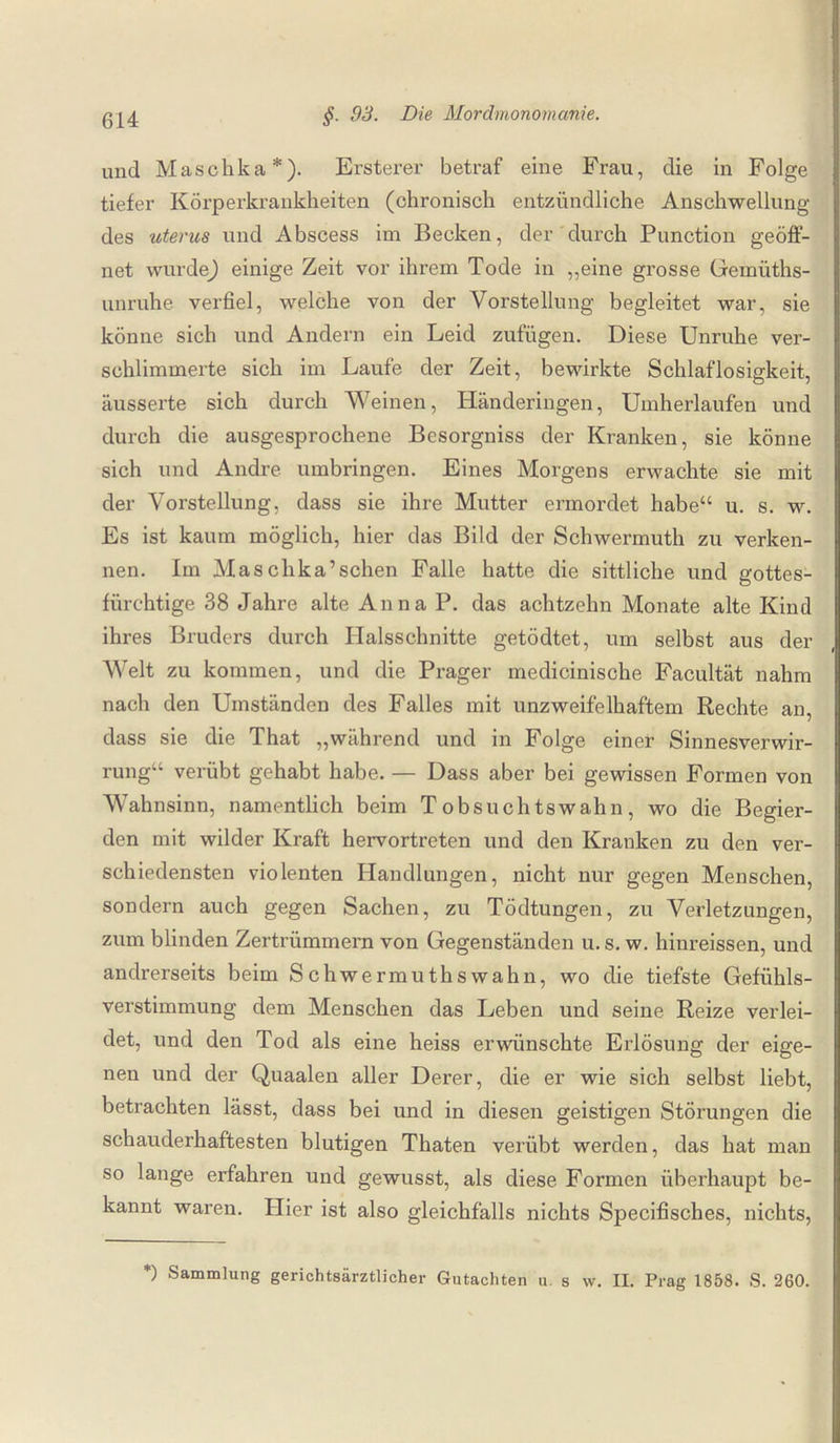 und Maschka*). Ersterer betraf eine Frau, die in Folge tiefer Körperkrankheiten (chronisch entzündliche Anschwellung des uterus und Abscess im Becken, der durch Punction geöff¬ net wurde) einige Zeit vor ihrem Tode in „eine grosse Gemüths- unrnhe verfiel, welche von der Vorstellung begleitet war, sie könne sich und Andern ein Leid zufügen. Diese Unruhe ver¬ schlimmerte sich im Laufe der Zeit, bewirkte Schlaflosigkeit, äusserte sich durch Weinen, Händeringen, Umherlaufen und durch die ausgesprochene Besorgniss der Kranken, sie könne sich und Andre umbringen. Eines Morgens erwachte sie mit der Vorstellung, dass sie ihre Mutter ermordet habe“ u. s. w. Es ist kaum möglich, hier das Bild der Schwermuth zu verken¬ nen. Im Masclika’schen Falle hatte die sittliche und gottes- fürchtige 38 Jahre alte Anna P. das achtzehn Monate alte Kind ihres Bruders durch Halsschnitte getödtet, um selbst aus der Welt zu kommen, und die Prager medicinische Facultät nahm nach den Umständen des Falles mit unzweifelhaftem Rechte an, dass sie die That „während und in Folge einer Sinnesverwir¬ rung“ verübt gehabt habe. — Dass aber bei gewissen Formen von Wahnsinn, namentlich beim T obsuchtswahn, wo die Begier¬ den mit wilder Kraft hervortreten und den Kranken zu den ver¬ schiedensten violenten Handlungen, nicht nur gegen Menschen, sondern auch gegen Sachen, zu Tödtungen, zu Verletzungen, zum blinden Zertrümmern von Gegenständen u. s. w. hinreissen, und andrerseits beim Schwermuthswahn, wo die tiefste Gefühls¬ verstimmung dem Menschen das Leben und seine Reize verlei¬ det, und den Tod als eine heiss erwünschte Erlösung der eige¬ nen und der Quaalen aller Derer, die er wie sich selbst liebt, betrachten lässt, dass bei und in diesen geistigen Störungen die schauderhaftesten blutigen Thaten verübt werden, das hat man so lange erfahren und gewusst, als diese Formen überhaupt be¬ kannt waren. Plier ist also gleichfalls nichts Specifisches, nichts, *) Sammlung gerichtsärztlicher Gutachten u. s w. II. Prag 1858. S. 260.