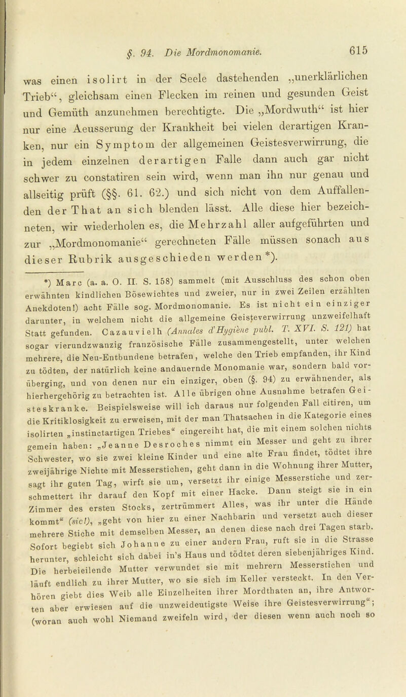 was einen isolirt in der Seele dastehenden „unerklärlichen Trieb“, gleichsam einen Flecken im reinen und gesunden Geist und Gemüth anzunehmen berechtigte. Die „Mordwuth“ ist hier nur eine Aeusserung der Krankheit bei vielen derartigen Kran¬ ken, nur ein Symptom der allgemeinen Geistesverwirrung, die in jedem einzelnen derartigen Falle dann auch gar nicht schwer zu constatiren sein wird, wenn man ihn nur genau und allseitig prüft (§§. 61. 62.) und sich nicht von dem Auffallen¬ den der That an sich blenden lässt. Alle diese hier bezeich¬ nten, wir wiederholen es, die Mehrzahl aller aufgeführten und zur „Mordmonomanie“ gerechneten Fälle müssen sonach aus dieser Rubrik ausgeschieden werden *) Marc (a. a. 0. II. S. 158) sammelt (mit Ausschluss des schon oben erwähnten kindlichen Bösewichtes und zweier, nur in zwei Zeilen erzählten Anekdoten!) acht Fälle sog. Mordmonomanie. Es ist nicht ein einziger darunter, in welchem nicht die allgemeine Geisteverwirrung unzweifelhaft Statt gefunden. Cazauvielh (Annales d'Hygiene publ. T. XVI. S. 121) hat sogar vierundzwanzig französische Fälle zusammengestellt, unter welchen mehrere, die Neu-Entbundene betrafen, welche den Trieb empfanden, ihr Kind zu tödten, der natürlich keine andauernde Monomanie war, sondern bald vor¬ überging, und von denen nur ein einziger, oben (§. 94) zu erwähnender, als hierhergehörigzu betrachten ist. Alle übrigen ohne Ausnahme betrafen Gei¬ steskranke. Beispielsweise will ich daraus nur folgenden Fall citiren, um die Kritiklosigkeit zu erweisen, mit der man Thatsachen in dieKategone eines isolirten „instinctartigen Triebes“ eingereiht hat, die mit einem solchen nichts gemein haben: „Jeanne Desroches nimmt ein Messer und geht zu ihrer Schwester, wo sie zwei kleine Kinder und eine alte Frau findet todtet ihre zweijährige Nichte mit Messerstichen, geht dann in die Wohnung ihrer Mutter, sagt ihr guten Tag, wirft sie um, versetzt ihr einige Messerstiche und zer¬ schmettert ihr darauf den Kopf mit einer Hacke. Dann steigt sie in ein Zimmer des ersten Stocks, zertrümmert Alles, was ihr unter die Hände kommt“ (siel), „geht von hier zu einer Nachbarin und versetzt auch dieser mehrere Stiche mit demselben Messer, an denen diese nach drei Tagen starb. Sofort begiebt sich Johanne zu einer andern Frau, ruft sie in die Strasse herunter, schleicht sich dabei in’s Haus und tödtet deren siebenjähriges Kind. Die herbeieilende Mutter verwundet sie mit mehrern Messerstichen und läuft endlich zu ihrer Mutter, wo sie sich im Keller versteckt. In den Ver¬ hören giebt dies Weib alle Einzelheiten ihrer Mordthaten an, ihre Antwor¬ ten aber erwiesen auf die unzweideutigste Weise ihre Geistesverwirrung“; (woran auch wohl Niemand zweifeln wird, der diesen wenn auch noch so