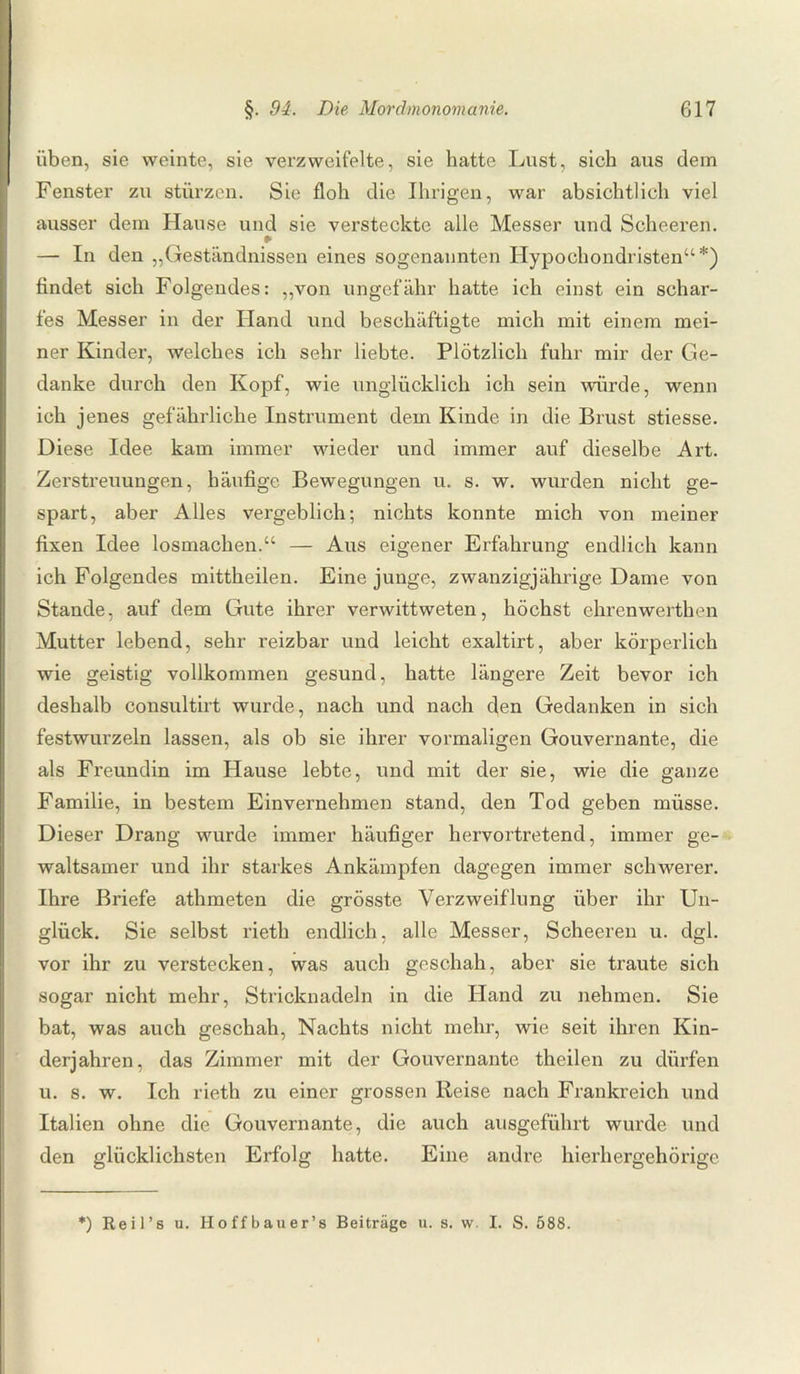 üben, sie weinte, sie verzweifelte, sie hatte Lust, sich aus dem Fenster zu stürzen. Sie floh die Ihrigen, war absichtlich viel ausser dem Hause und sie versteckte alle Messer und Scheeren. ¥ — In den „Geständnissen eines sogenannten Hypochondristen“ *) findet sich Folgendes: „von ungefähr hatte ich einst ein schar¬ fes Messer in der Hand und beschäftigte mich mit einem mei¬ ner Kinder, welches ich sehr liebte. Plötzlich fuhr mir der Ge¬ danke durch den Kopf, wie unglücklich ich sein würde, wenn ich jenes gefährliche Instrument dem Kinde in die Brust stiesse. Diese Idee kam immer wieder und immer auf dieselbe Art. Zerstreuungen, häufige Bewegungen u. s. w. wurden nicht ge¬ spart, aber Alles vergeblich; nichts konnte mich von meiner fixen Idee losmachen.“ — Aus eigener Erfahrung endlich kann ich Folgendes mittheilen. Eine junge, zwanzigjährige Dame von Stande, auf dem Gute ihrer verwittweten, höchst ehrenwerthen Mutter lebend, sehr reizbar und leicht exaltirt, aber körperlich wie geistig vollkommen gesund, hatte längere Zeit bevor ich deshalb consultirt wurde, nach und nach den Gedanken in sich festwurzeln lassen, als ob sie ihrer vormaligen Gouvernante, die als Freundin im Hause lebte, und mit der sie, wie die ganze Familie, in bestem Einvernehmen stand, den Tod geben müsse. Dieser Drang wurde immer häufiger hervortretend, immer ge¬ waltsamer und ihr starkes Ankämpfen dagegen immer schwerer. Ihre Briefe athmeten die grösste Verzweiflung über ihr Un¬ glück. Sie selbst rieth endlich, alle Messer, Scheeren u. dgl. vor ihr zu verstecken, was auch geschah, aber sie traute sich sogar nicht mehr, Stricknadeln in die Hand zu nehmen. Sie bat, was auch geschah, Nachts nicht mehr, wie seit ihren Kin¬ derjahren, das Zimmer mit der Gouvernante theilen zu dürfen u. s. w. Ich rieth zu einer grossen Reise nach Frankreich und Italien ohne die Gouvernante, die auch ausgeführt wurde und den glücklichsten Erfolg hatte. Eine andre hierhergehörige *) Reil’s u. Hoffbauer’s Beiträge u. s. w. I. S. 588.