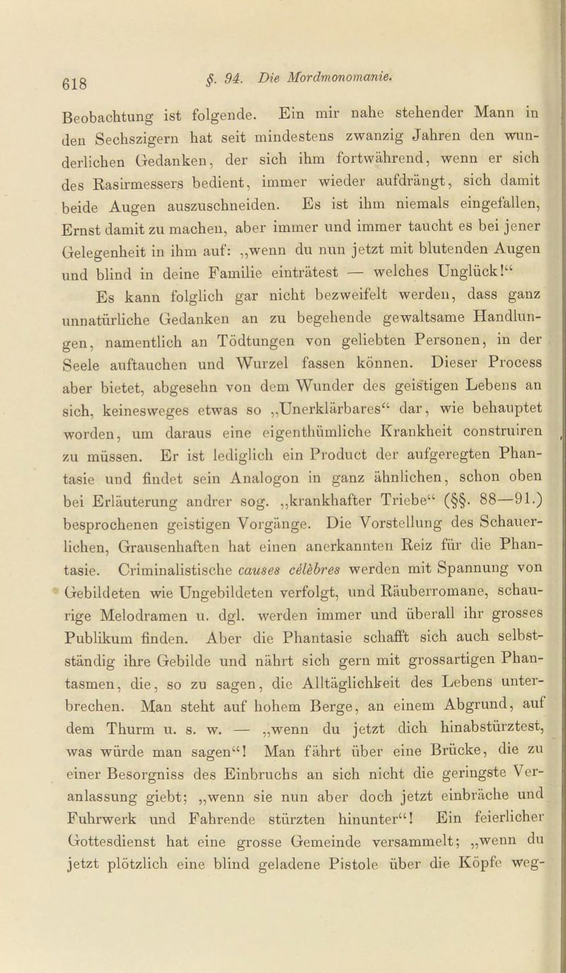 Beobachtung ist folgende. Ein mir nahe stehender Mann in den Sechszigern hat seit mindestens zwanzig Jahren den wun¬ derlichen Gedanken, der sich ihm fortwährend, wenn er sich des Rasirmessers bedient, immer wieder aufdrängt, sich damit beide Augen auszuschneiden. Es ist ihm niemals eingefallen, Ernst damit zu machen, aber immer und immer taucht es bei jener Gelegenheit in ihm auf: „wenn du nun jetzt mit blutenden Augen und blind in deine Familie einträtest — welches Unglück!“ Es kann folglich gar nicht bezweifelt werden, dass ganz unnatürliche Gedanken an zu begehende gewaltsame Handlun¬ gen, namentlich an Tödtungen von geliebten Personen, in der Seele auftauchen und Wurzel fassen können. Dieser Process aber bietet, abgesehn von dem Wunder des geistigen Lebens an sich, keinesweges etwas so „Unerklärbares“ dar, wie behauptet worden, um daraus eine eigenthiimliche Krankheit construiren zu müssen. Er ist lediglich ein Product der aufgeregten Phan¬ tasie und findet sein Analogon in ganz ähnlichen, schon oben bei Erläuterung andrer sog. „krankhafter Triebe“ (§§. 88—91.) besprochenen geistigen Vorgänge. Die Vorstellung des Schauer¬ lichen, Grausenhaften hat einen anerkannten Reiz für die Phan¬ tasie. Criminalistische causes celebres werden mit Spannung von Gebildeten wie Ungebildeten verfolgt, und Räuberromane, schau¬ rige Melodramen u. dgl. werden immer und überall ihr grosses Publikum finden. Aber die Phantasie schafft sich auch selbst¬ ständig ihre Gebilde und nährt sich gern mit grossartigen Phan¬ tasmen, die, so zu sagen, die Alltäglichkeit des Lebens unter¬ brechen. Man steht auf hohem Berge, an einem Abgrund, auf dem Thurm u. s. w. — „wenn du jetzt dich hinabstürztest, was würde man sagen“! Man fährt über eine Brücke, die zu einer Besorgniss des Einbruchs an sich nicht die geringste Ver¬ anlassung giebt; „wenn sie nun aber doch jetzt einbräche und Fuhrwerk und Fahrende stürzten hinunter“! Ein feierlicher Gottesdienst hat eine grosse Gemeinde versammelt; „wenn du jetzt plötzlich eine blind geladene Pistole über die. Köpfe weg-