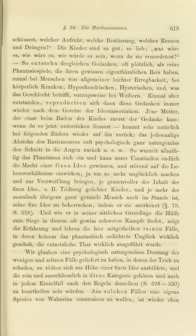 schössest, welcher Aufruhr, welche Bestürzung, welches Rennen und Drängen!“ Die Kinder sind so gut, so lieb; ,,was wäre es, wie wäre es, wie würde es sein, wenn du sie ermordetest!“ — So entstehn dergleichen Gedanken, oft plötzlich, als reine Phantasiespiele, die ihren gewissen eigenthümlichen Reiz haben, zumal bei Menschen von allgemeiner leichter Erregbarkeit, bei körperlich Kranken, Plypochondrischen, Hysterischen, und, was das Geschlecht betrifft, vorzugsweise bei Weibern. Einmal aber entstanden, reproduciren sich dann diese Gedanken immer wieder nach dem Gesetze der Ideenassociation. Jene Mutter, der einst beim Baden des Kindes zuerst der Gedanke kam: wenn du es jetzt untersinken liessest — kommt sehr natürlich bei folgenden Bädern wieder auf ihn zurück; das jedesmalige Abziehn des Rasirmessers ruft psychologisch ganz naturgemäss den Schnitt in die Augen zurück u. s. w. So wurzelt allrnäh- lig das Phantasma sich ein und kann unter Umständen endlich die Macht einer fixen Idee gewinnen, und störend auf die Le¬ bensverhältnisse einwirken, ja um so mehr unglücklich machen und zur Verzweiflung bringen, je grauenvoller der Inhalt der fixen Idee, z. B. Tödtung geliebter Kinder, und je mehr der moralisch übrigens ganz gesunde Mensch noch im Stande ist, seine fixe Idee zu beherrschen, indem er sie anerkennt (§. 79. S. 528). Und wie er in seiner sittlichen Grundlage die Hülfe zum Siege in diesem oft gewiss schweren Kampfe findet, zeigt die Erfahrung und lehren die hier mitgetheilten reinen Fälle, in deren keinem das phantastisch erdichtete Unglück wirklich geschah, die entsetzliche That wirklich ausgeführt wurde. Wir glauben eine psychologisch naturgemässe Deutung der wenigen und seltnen Fälle geliefert zu haben, in denen der Trieb zu schaden, zu tödten sich zur Höhe einer fixen Idee ausbildete, und die rein und ausschliesslich in diese Kategorie gehören und auch in jedem Einzelfall nach den Regeln derselben (S. 528 — 530) zu beurtheilen sein würden. Aus solchen Fällen eine eigene Species von Wahnsinn construiren zu wollen, ist wieder eben