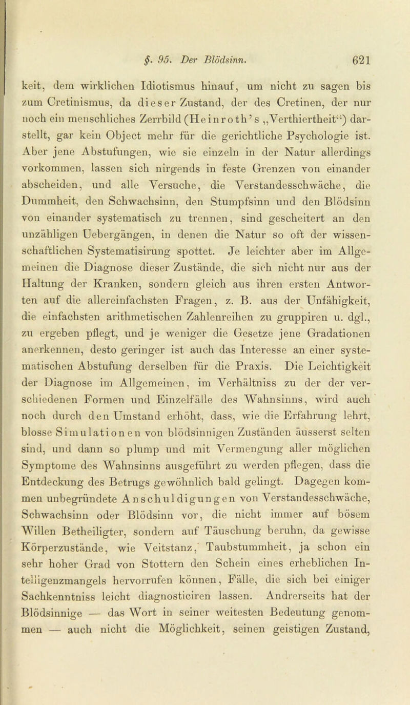 lceit, dem wirklichen Idiotismus hinauf, um nicht zu sagen bis zum Cretinismus, da dies er Zustand, der des Cretinen, der nur noch ein menschliches Zerrbild (Heinroth ’ s „Verthiertheit“) dar¬ stellt, gar kein Object mehr für die gerichtliche Psychologie ist. Aber jene Abstufungen, wie sie einzeln in der Natur allerdings Vorkommen, lassen sich nirgends in feste Grenzen von einander abscheiden, und alle Versuche, die Verstandesschwäche, die Dummheit, den Schwachsinn, den Stumpfsinn und den Blödsinn von einander systematisch zu trennen, sind gescheitert an den unzähligen Uebergängen, in denen die Natur so oft der wissen¬ schaftlichen Systematisirung spottet. Je leichter aber im Allge¬ meinen die Diagnose dieser Zustände, die sich nicht nur aus der Haltung der Kranken, sondern gleich aus ihren ersten Antwor¬ ten auf die allereinfachsten Fragen, z. B. aus der Unfähigkeit, die einfachsten arithmetischen Zahlenreihen zu gruppiren u. dgl., zu ergeben pflegt, und je weniger die Gesetze jene Gradationen anerkennen, desto geringer ist auch das Interesse an einer syste¬ matischen Abstufung derselben für die Praxis. Die Leichtigkeit der Diagnose im Allgemeinen, im Verhältniss zu der der ver¬ schiedenen Formen und Einzelfälle des Wahnsinns, wird auch noch durch den Umstand erhöht, dass, wie die Erfahrung lehrt, blosse Simulationen von blödsinnigen Zuständen äusserst selten sind, und dann so plump und mit Vermengung aller möglichen Symptome des Wahnsinns ausgeführt zu werden pflegen, dass die Entdeckung des Betrugs gewöhnlich bald gelingt. Dagegen kom¬ men unbegründete Anschuldigungen von Verstandesschwäche, Schwachsinn oder Blödsinn vor, die nicht immer auf bösem Willen Betheiligter, sondern auf Täuschung beruhn, da gewisse Körperzustände, wie Veitstanz,' Taubstummheit, ja schon ein sehr hoher Grad von Stottern den Schein eines erheblichen In- telligenzmangels hervorrufen können, Fälle, die sich bei einiger Sachkenntniss leicht diagnosticiren lassen. Andrerseits hat der Blödsinnige — das Wort in seiner weitesten Bedeutung genom¬ men — auch nicht die Möglichkeit, seinen geistigen Zustand,