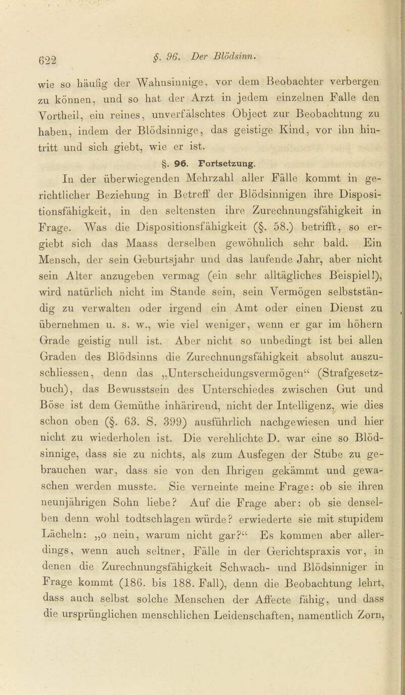 wie so häufig der Wahusinnige, vor dem Beobachter verbergen zu können, und so hat der Arzt in jedem einzelnen Falle den Vortheil, ein reines, unverfälschtes Object zur Beobachtung zu habeu, indem der Blödsinnige, das geistige Kind, vor ihn hin¬ tritt und sich giebt, wie er ist. §. 96. Fortsetzung. In der überwiegenden Mehrzahl aller Fälle kommt in ge¬ richtlicher Beziehung in Betreff der Blödsinnigen ihre Disposi¬ tionsfähigkeit, in den seltensten ihre Zurechnungsfähigkeit in Frage. Was die Dispositionsfähigkeit (§. 58.) betrifft, so er- giebt sich das Maass derselben gewöhnlich sehr bald. Ein Mensch, der sein Geburtsjahr und das laufende Jahr, aber nicht sein Alter anzugeben vermag (ein sehr alltägliches Beispiel!), wird natürlich nicht im Stande sein, sein Vermögen selbststän¬ dig zu verwalten oder irgend ein Amt oder einen Dienst zu übernehmen u. s. w., wie viel weniger, wenn er gar im höhern Grade geistig null ist. Aber nicht so unbedingt ist bei allen Graden des Blödsinns die Zurechnungsfähigkeit absolut auszu- schliessen, denn das „Unterscheidungsvermögen“ (Strafgesetz¬ buch), das Bewusstsein des Unterschiedes zwischen Gut und Böse ist dem Gemüthe inhärirend, nicht der Intelligenz, wie dies schon oben (§. 63. S. 399) ausführlich nachgewiesen und hier nicht zu wiederholen ist. Die verehlichte D. war eine so Blöd¬ sinnige, dass sie zu nichts, als zum Ausfegen der Stube zu ge¬ brauchen war, dass sie von den Ihrigen gekämmt und gewa¬ schen werden musste. Sie verneinte meine Frage: ob sie ihren neunjährigen Sohn liebe? Auf die Frage aber: ob sie densel¬ ben denn wohl todtschlagen würde? erwiederte sie mit stupidem Lächeln: ,,o nein, warum nicht gar?“ Es kommen aber aller¬ dings, wenn auch seltner, Fälle in der Gerichtspraxis vor, in denen die Zurechnungsfähigkeit Schwach- und Blödsinniger in Frage kommt (186. bis 188. Fall), denn die Beobachtung lehrt, dass auch selbst solche Menschen der Affecte fähig, und dass die ursprünglichen menschlichen Leidenschaften, namentlich Zorn,