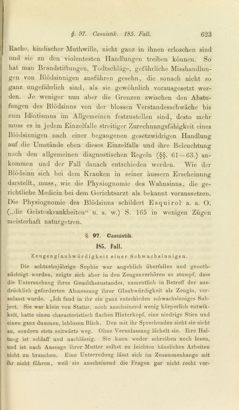Rache, kindischer Muthwille, nicht ganz in ihnen erloschen sind und sie zn den violentesten Handlungen treiben können. So hat man Brandstiftungen, Todtschläge, gefährliche Misshandlun¬ gen von Blödsinnigen ausführen gesehn, die sonach nicht so ganz ungefährlich sind, als sie gewöhnlich vorausgesetzt wer¬ den. Je weniger nun aber die Grenzen zwischen den Abstu¬ fungen des Blödsinns von der blossen Verstandesschwäche bis zum Idiotismus im Allgemeinen festzustellen sind, desto mehr muss es in jedem Einzelfalle streitiger Zurechnungsfähigkeit eines Blödsinnigen nach einer begangenen gesetzwidrigen Handlung auf die Umstände eben dieses Einzelfalls und ihre Beleuchtung nach den allgemeinen diagnostischen Regeln (§§. 61 — 63.) an¬ kommen und der Fall danach entschieden werden. Wie der Blödsinn sich bei dem Kranken in seiner äussern Erscheinung darstellt, muss, wie die Physiognomie des Wahnsinns, die ge¬ richtliche Medicin bei dem Gerichtsarzt als bekannt voraussetzen. Die Physiognomie des Blödsinns schildert Esquirol a. a. O. („die Geisteskrankheiten“ u. s. w.) S. 165 in wenigen Zügen meisterhaft naturgetreu. §. 97. Casuistik. 185. Fall. Z eugen gl au b wür d i gk ei t einer Schwachsinnigen. Die achtzehnjährige Sophie war angeblich überfallen und genoth- züchtigt worden, zeigte sich aber in den Zeugenverhören so stumpf, dass die Untersuchung ihres Gemüthszustandes, namentlich in Betreff der aus¬ drücklich geforderten Abmessung ihrer Glaubwürdigkeit als Zeugin, ver¬ anlasst wurde. „Ich fand in ihr ein ganz entschieden schwachsinniges Sub- ject. Sie war klein von Statur, noch anscheinend wenig körperlich entwik- kelt, hatte einen characteristisch flachen Hinterkopf, eine niedrige Stirn und einen ganz dummen, leblosen Blick. Den mit ihr Sprechenden sieht sie nicht an, sondern stets seitwärts weg. Ohne Veranlassung lächelt sie. Ihre Hal¬ tung ist schlaff und nachlässig. Sie kann weder schreiben noch lesen, und ist nach Aussage ihrer Mutter selbst zu leichten häuslichen Arbeiten nicht zu brauchen. Eine Unterredung lässt sich im Zusammenhänge mit ihr nicht führen, weil sie anscheinend die Fragen gar nicht recht ver-
