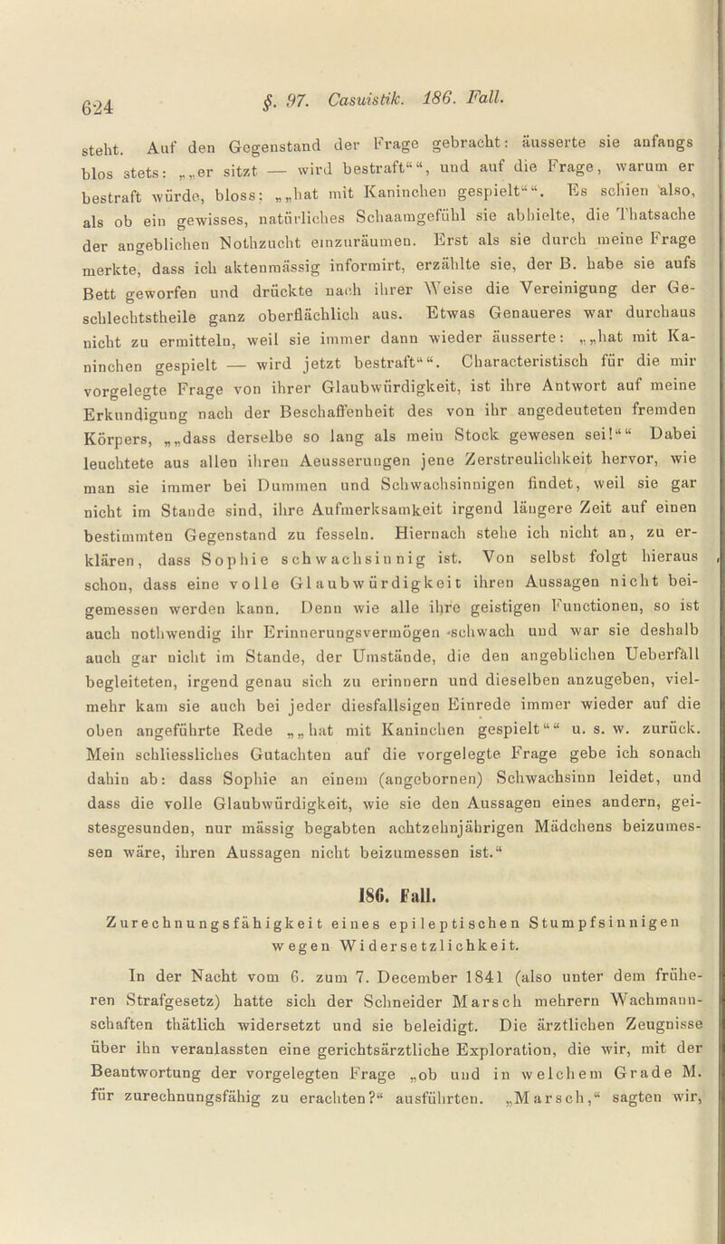 steht. Auf den Gegenstand der Frage gebracht: äusserte sie anfangs blos stets: „„er sitzt — wird bestraft““, und auf die Frage, warum er bestraft würde, bloss: „„hat mit Kaninchen gespielt““. Es seiden also, als ob ein gewisses, natürliches Schaamgefiihl sie abbielte, die Thatsache der angeblichen Nothzucht einzuräumen. Erst als sie durch meine Frage merkte, dass ich aktenmässig informirt, erzählte sie, der B. habe sie aufs Bett geworfen und drückte nach ihrer Weise die Vereinigung der Ge¬ schlechtsteile ganz oberflächlich aus. Etwas Genaueres war durchaus nicht zu ermitteln, weil sie immer dann wieder äusserte: „„hat mit Ka¬ ninchen gespielt — wird jetzt bestraft““. Characteristisch für die mir vorgelegte Frage von ihrer Glaubwürdigkeit, ist ihre Antwort auf meine Erkundigung nach der Beschaffenheit des von ihr angedeuteteu fremden Körpers, „„dass derselbe so lang als mein Stock gewesen sei!““ Dabei leuchtete aus allen ihren Aeusserungen jene Zerstreulichkeit hervor, wie man sie immer bei Dummen und Schwachsinnigen findet, weil sie gar nicht im Stande sind, ihre Aufmerksamkeit irgend längere Zeit auf einen bestimmten Gegenstand zu fesseln. Hiernach stehe ich nicht an, zu er¬ klären, dass Sophie schwachsinnig ist. Von selbst folgt hieraus schon, dass eine volle Glaubwürdigkeit ihren Aussagen nicht bei¬ gemessen werden kann. Denn wie alle ihre geistigen hunctionen, so ist auch nothwendig ihr Erinnerungsvermögen -schwach und war sie deshalb auch gar nicht im Stande, der Umstände, die den angeblichen Ueberfhll begleiteten, irgend genau sich zu erinnern und dieselben anzugeben, viel¬ mehr kam sie auch bei jeder diesfallsigen Einrede immer wieder auf die oben angeführte Rede „„hat mit Kaninchen gespielt““ u. s. w. zurück. Mein schliessliches Gutachten auf die vorgelegte Frage gebe ich sonach dahin ab: dass Sophie an einem (angebornen) Schwachsinn leidet, und dass die volle Glaubwürdigkeit, wie sie den Aussagen eines andern, gei¬ stesgesunden, nur mässig begabten achtzehnjährigen Mädchens beizumes¬ sen wäre, ihren Aussagen nicht beizumessen ist.“ 18G. Fall. Zurechnungsfähigkeit eines epileptischen Stumpfsinnigen wegen Widersetzlichkeit. In der Nacht vom 6. zum 7. December 1841 (also unter dem frühe¬ ren Strafgesetz) hatte sich der Schneider Marsch mehrern Wachmann¬ schaften thätlieh widersetzt und sie beleidigt. Die ärztlichen Zeugnisse über ihn veranlassten eine gerichtsärztliche Exploration, die wir, mit der Beantwortung der vorgelegten Frage „ob und in welchem Grade M. für zurechnungsfähig zu erachten?“ ausführten. „Marsch,“ sagten wir,