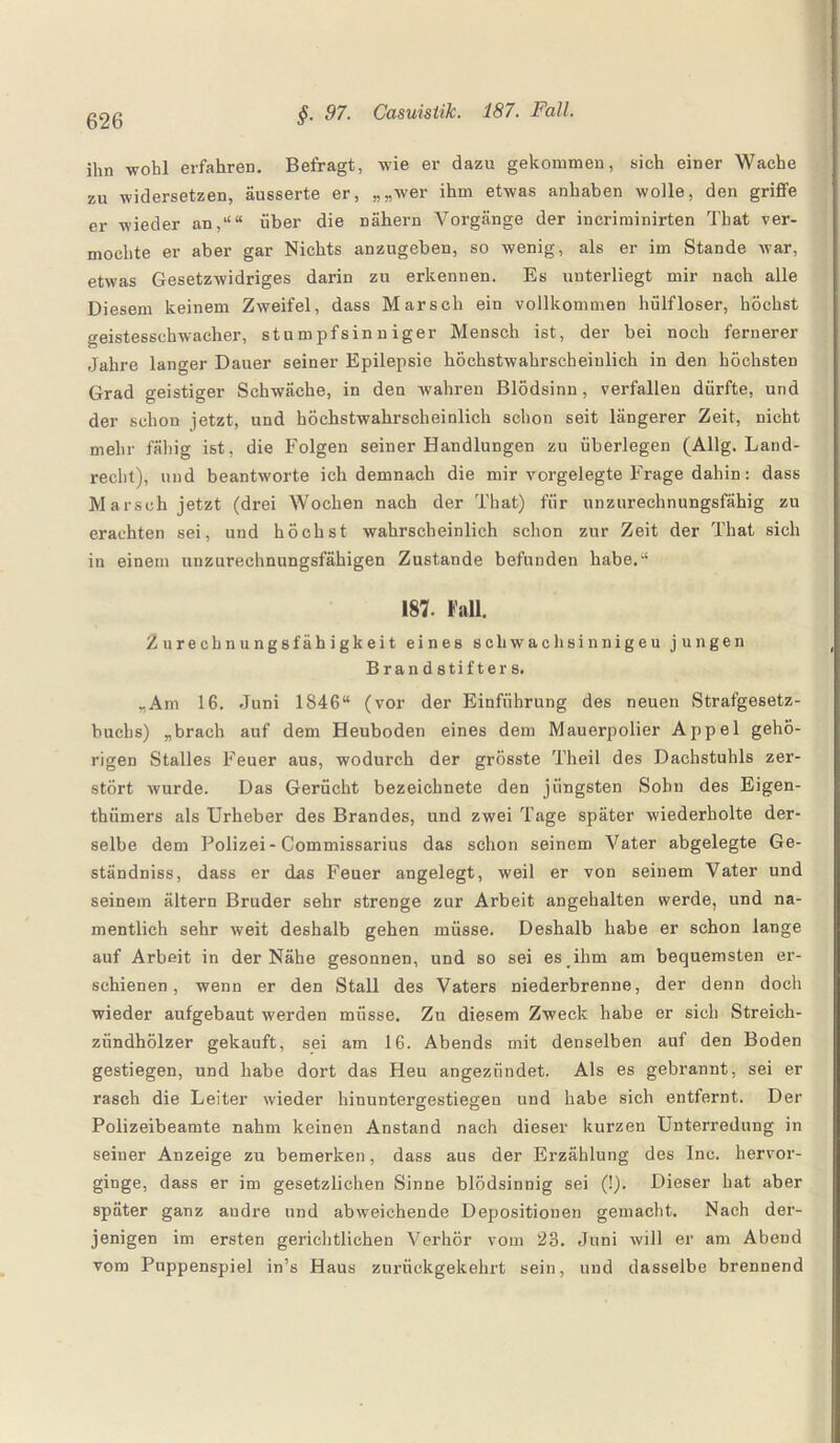 ihn wohl erfahren. Befragt, wie er dazu gekommen, sich einer Wache zu widersetzen, äusserte er, „„wer ihm etwas anhaben wolle, den griffe er wieder an,““ über die nähern Vorgänge der incriminirten Tkat ver¬ mochte er aber gar Nichts anzugeben, so wenig, als er im Stande war, etwas Gesetzwidriges darin zu erkennen. Es unterliegt mir nach alle Diesem keinem Zweifel, dass Marsch ein vollkommen hülfloser, höchst geistesschwacher, stumpfsinniger Mensch ist, der bei noch fernerer Jahre langer Dauer seiner Epilepsie höchstwahrscheinlich in den höchsten Grad geistiger Schwäche, in den wahren Blödsinn, verfallen dürfte, und der schon jetzt, und höchstwahrscheinlich schon seit längerer Zeit, nicht mehr fähig ist, die Folgen seiner Bandlungen zu überlegen (Allg. Land¬ recht), und beantworte ich demnach die mir vorgelegte Frage dahin: dass Marsch jetzt (drei Wochen nach der That) für unzurechnungsfähig zu erachten sei, und höchst wahrscheinlich schon zur Zeit der That sich in einem unzurechnungsfähigen Zustande befunden habe.“ 187. Fall. Zurechnungsfähigkeit eines schwachsinnigen jungen Brandstifters. „Am 16. Juni 1846“ (vor der Einführung des neuen Strafgesetz¬ buchs) „brach auf dem Heuboden eines dem Mauerpolier Appel gehö¬ rigen Stalles Feuer aus, wodurch der grösste Theil des Dachstuhls zer¬ stört wurde. Das Gerücht bezeichnete den jüngsten Sohn des Eigen- tbümers als Urheber des Brandes, und zwei Tage später wiederholte der¬ selbe dem Polizei-Commissarius das schon seinem Vater abgelegte Ge- ständniss, dass er das Feuer angelegt, weil er von seinem Vater und seinem ältern Bruder sehr strenge zur Arbeit angehalten werde, und na¬ mentlich sehr weit deshalb gehen müsse. Deshalb habe er schon lange auf Arbeit in der Nähe gesonnen, und so sei es ihm am bequemsten er¬ schienen, wenn er den Stall des Vaters niederbrenne, der denn doch wieder aufgebaut werden müsse. Zu diesem Zweck habe er sich Streich¬ zündhölzer gekauft, sei am 16. Abends mit denselben auf den Boden gestiegen, und habe dort das Heu angezündet. Als es gebrannt, sei er rasch die Leiter wieder hinuntergestiegen und habe sich entfernt. Der Polizeibeamte nahm keinen Anstand nach dieser kurzen Unterredung in seiner Anzeige zu bemerken, dass aus der Erzählung des lnc. hervor¬ ginge, dass er im gesetzlichen Sinne blödsinnig sei (!). Dieser hat aber später ganz audre und abweichende Depositionen gemacht. Nach der¬ jenigen im ersten gerichtlichen Verhör vom 28. Juni will er am Abend vom Puppenspiel in’s Haus zurückgekehrt sein, und dasselbe brennend