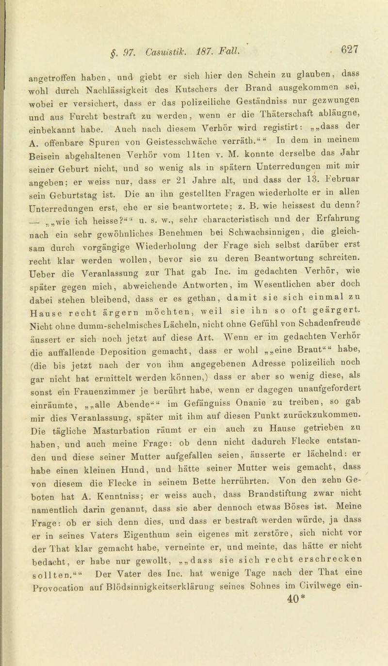 angetroffen haben, und giebt er sich hier den Schein zu glauben, dass wohl durch Nachlässigkeit des Kutschers der Brand ausgekommen sei, wobei er versichert, dass er das polizeiliche Geständniss nur gezwungen und aus Furcht bestraft zu werden, wenn er die Ihäterschaft abläugne, einbekannt habe. Auch nach diesem Verhör wird registirt: „„dass dei A. offenbare Spuren von Geistesschwäche verräth.““ In dem in meinem Beisein abgehaltenen Verhör vom Ilten v. M. konnte derselbe das Jahr seiner Geburt nicht, und so wenig als in spätem Unterredungen mit mir angeben; er weiss nur, dass er 21 Jahre alt, und dass der 13. Februar sein Geburtstag ist. Die an ihn gestellten Fragen wiederholte er in allen Unterredungen erst, ehe er sie beantwortete; z. B. wie heissest du denn? _ w;e ich heisse?““ u. s. w., sehr characteristisch und der Erfahrung nach ein sehr gewöhnliches Benehmen bei Schwachsinnigen, die gleich¬ sam durch vorgängige Wiederholung der trage sich selbst darübei eist recht klar werden wollen, bevor sie zu deren Beantwortung schreiten. Ueber die Veranlassung zur That gab Inc. im gedachten Verhör, wie später gegen mich, abweichende Antworten, im Wesentlichen aber doch dabei stehen bleibend, dass er es gethan, damit sie sich einmal zu Hause recht ärgern möchten, weil sie ihn so oft geärgert. Nicht ohne dumm-schelmisches Lächeln, nicht ohne Gefühl von Schadenfreude äussert er sich noch jetzt auf diese Art. Wenn er im gedachten Verhör die auffallende Deposition gemacht, dass er wohl „„eine Braut““ habe, (die bis jetzt nach der von ihm angegebenen Adresse polizeilich noch gar nicht hat ermittelt werden können,) dass er aber so wenig diese, als sonst ein Frauenzimmer je berührt habe, wenn er dagegen unaufgefordert einräumte, „„alle Abende““ im Gefänguiss Onanie zu treiben, so gab mir dies Veranlassung, später mit ihm auf diesen Punkt zurückzukommen. Die tägliche Masturbation räumt er ein auch zu Hause getrieben zu haben, und auch meine Frage: ob denn nicht dadurch Hecke entstan¬ den und diese seiner Mutter aufgefallen seien, äusserte er lächelnd: ei habe einen kleinen Hund, und hätte seiner Mutter weis gemacht, dass von diesem die Flecke in seinem Bette herrührten. Von den zehu Ge¬ boten hat A. Kenntniss; er weiss auch, dass Brandstiftung zwar nicht namentlich darin genannt, dass sie aber dennoch etwas Böses ist. Meine Frage: ob er sich denn dies, und dass er bestraft werden würde, ja dass er in seines Vaters Eigenthum sein eigenes mit zerstöre, sich nicht vor der That klar gemacht habe, verneinte er, und meinte, das hätte er nicht bedacht, er habe nur gewollt, „„dass sie sich recht erschrecken sollten.““ Der Vater des Inc. hat wenige Tage nach der That eine Provocation auf Blödsinnigkeitserklärung seines Sohnes im Civilwege ein- 40*