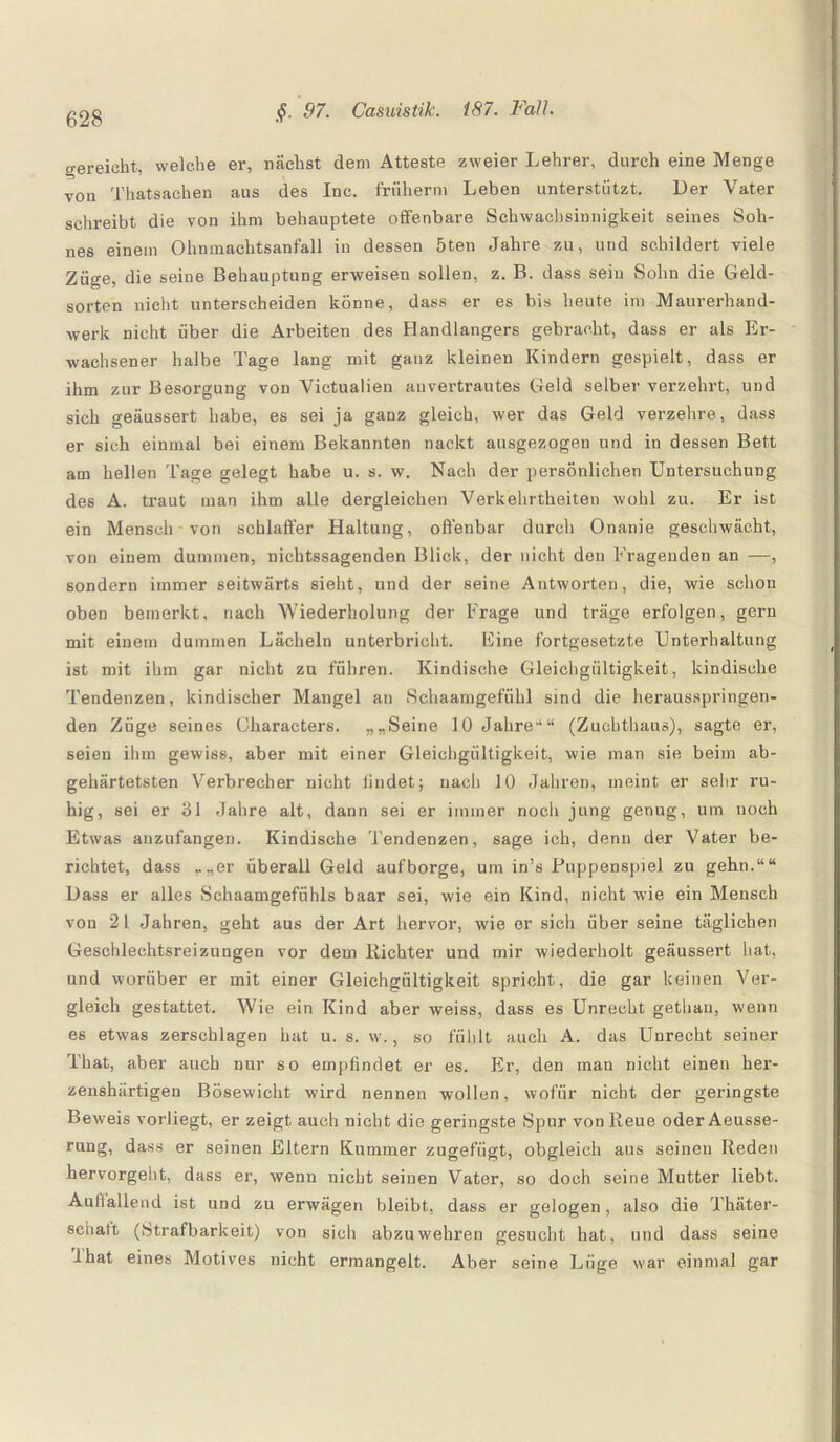 o-ereicht, welche er, nächst dem Atteste zweier Lehrer, durch eine Menge von Thatsachen aus des Inc. friiherm Leben unterstützt. Der Vater schreibt die von ihm behauptete offenbare Schwachsinnigkeit seines Soh¬ nes einem Ohnmachtsanfall in dessen 5ten Jahre zu, und schildert viele Züge, die seine Behauptung erweisen sollen, z. B. dass sein Sohn die Geld¬ sorten nicht unterscheiden könne, dass er es bis heute im Maurerhand¬ werk nicht über die Arbeiten des Handlangers gebracht, dass er als Er¬ wachsener halbe Tage lang mit ganz kleinen Kindern gespielt, dass er ihm zur Besorgung von Victualien auvertrautes Geld selber verzehrt, und sich geäussert habe, es sei ja ganz gleich, wer das Geld verzehre, dass er sich einmal bei einem Bekannten nackt ausgezogen und in dessen Bett am hellen Tage gelegt habe u. s. w. Nach der persönlichen Untersuchung des A. traut man ihm alle dergleichen Verkehrtheiten wohl zu. Er ist ein Mensch von schlaffer Haltung, offenbar durch Onanie geschwächt, von einem dummen, nichtssagenden Blick, der nicht den Fragenden an —, sondern immer seitwärts sieht, und der seine Antworten, die, wie schon oben bemerkt, nach Wiederholung der Frage und träge erfolgen, gern mit einem dummen Lächeln unterbricht. Eine fortgesetzte Unterhaltung ist mit ihm gar nicht zu führen. Kindische Gleichgültigkeit, kindische Tendenzen, kindischer Mangel an Schaamgefiihl sind die herausspringen¬ den Züge seines Characters. „„Seine 10 Jahre-1“ (Zuchthaus), sagte er, seien ihm gewiss, aber mit einer Gleichgültigkeit, wie man sie beim ab¬ gehärtetsten Verbrecher nicht findet; nach 10 Jahren, meint er sehr ru¬ hig, sei er 31 Jahre alt, dann sei er immer noch jung genug, um noch Etwas anzufangen. Kindische Tendenzen, sage ich, denn der Vater be¬ richtet, dass ..„er überall Geld aufborge, um in’s Puppenspiel zu gehn.““ Dass er alles Schaamgefiihls baar sei, wie ein Kind, nicht wie ein Mensch von 21 Jahren, geht aus der Art hervor, wie er sich über seine täglichen Geschlechtsreizungen vor dem Richter und mir wiederholt geäussert hat., und worüber er mit einer Gleichgültigkeit spricht, die gar keinen Ver¬ gleich gestattet. Wie ein Kind aber weiss, dass es Unrecht gethau, wenn es etwas zerschlagen hat u. s. w., so fühlt auch A. das Unrecht seiner That, aber auch nur so empfindet er es. Er, den man nicht einen her- zenshärtigen Bösewicht wird nennen wollen, wofür nicht der geringste Beweis vorliegt, er zeigt auch nicht die geringste Spur von Reue oder Aeusse- rung, dass er seinen Eltern Kummer zugefügt, obgleich aus seinen Reden hervorgeht, dass er, wenn nicht seinen Vater, so doch seine Mutter liebt. Aulfallend ist und zu erwägen bleibt, dass er gelogen, also die Thäter- 8chaft (Strafbarkeit) von sicli abzuwehren gesucht hat, und dass seine Ihat eines Motives nicht ermangelt. Aber seine Lüge war einmal gar