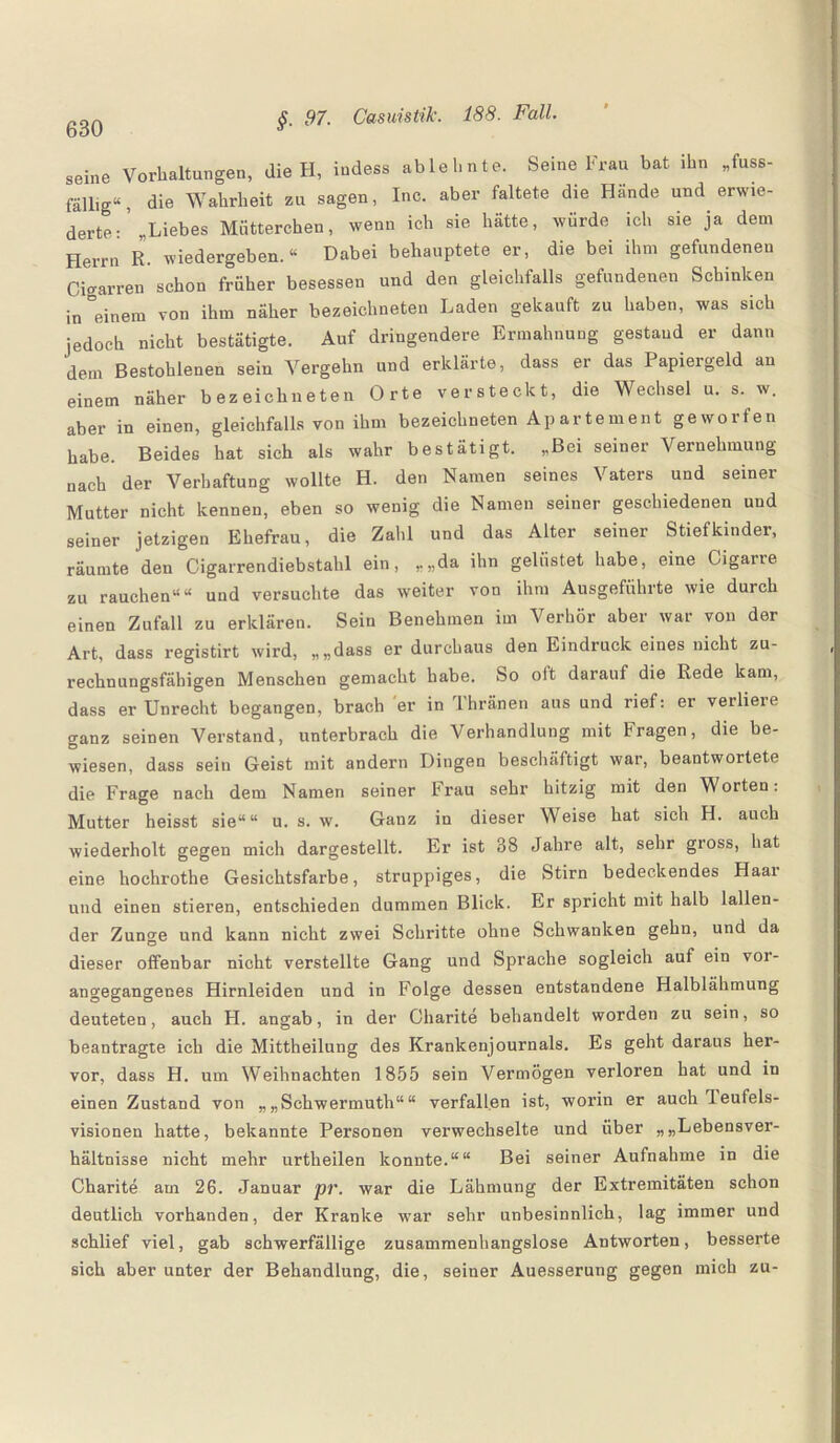 seine Vorhaltungen, die H, iudess ablehnte. Seine Frau bat ihn „fuss- fällig“, die Wahrheit zu sagen, Ino. aber faltete die Hände und erwi¬ derte: ’ „Liebes Mütterchen, wenn ich sie hätte, würde ich sie ja dem Herrn R. wiedergeben.“ Dabei behauptete er, die bei ihm gefundenen Cigarren schon früher besessen und den gleichfalls gefundenen Schinken in °einem von ihm näher bezeichneten Laden gekauft zu haben, was sich jedoch nicht bestätigte. Auf dringendere Ermahnung gestand er dann dem Bestohlenen sein Vergehn und erklärte, dass er das Papiergeld an einem näher bezeichneten Orte versteckt, die Wechsel u. s. w. aber in einen, gleichfalls von ihm bezeichneten Ap arte me nt geworfen habe. Beides hat sich als wahr bestätigt. „Bei seiner Vernehmung nach der Verhaftung wollte H. den Namen seines Vaters und seiner Mutter nicht kennen, eben so wenig die Namen seiner geschiedenen und seiner jetzigen Ehefrau, die Zahl und das Alter seiner Stiefkinder, räumte den Cigarrendiebstahl ein, „„da ihn gelüstet habe, eine Cigarre zu rauchen““ und versuchte das weiter von ihm Ausgeführte wie durch einen Zufall zu erklären. Sein Benehmen im Verhör aber war von der Art, dass registirt wird, „„dass er durchaus den Eindruck eines nicht zu¬ rechnungsfähigen Menschen gemacht habe. So olt darauf die Rede kam, dass er Unrecht begangen, brach er in Thränen aus und rief: er verlieie ganz seinen Verstand, unterbrach die Verhandlung mit Fragen, die be¬ wiesen, dass sein Geist mit andern Dingen beschäftigt war, beantwortete die Frage nach dem Namen seiner Frau sehr hitzig mit den Worten: Mutter heisst sie““ u. s. w. Ganz in dieser Weise hat sich H. auch wiederholt gegen mich dargestellt. Er ist 38 Jahre alt, sehr gioss, hat eine hochrothe Gesichtsfarbe, struppiges, die Stirn bedeckendes Haar und einen stieren, entschieden dummen Blick. Er spricht mit halb lallen¬ der Zunge und kann nicht zwei Schritte ohne Schwanken gehn, und da dieser offenbar nicht verstellte Gang und Sprache sogleich auf ein voi- angegangenes Hirnleiden und in Folge dessen entstandene Halblähmung deuteten, auch H. angab, in der Charite behandelt worden zu sein, so beantragte ich die Mittheilung des Krankenjournals. Es geht daraus her¬ vor, dass H. um Weihnachten 1855 sein Vermögen verloren hat und in einen Zustand von „ „Schwermuth“ “ verfallen ist, worin er auch leufels- visionen hatte, bekannte Personen verwechselte und über „„Lebensver¬ hältnisse nicht mehr urtheilen konnte.““ Bei seiner Aufnahme in die Charite am 26. Januar pr. war die Lähmung der Extremitäten schon deutlich vorhanden, der Kranke war sehr unbesinnlich, lag immer und schlief viel, gab schwerfällige zusammenhangslose Antworten, besserte sich aber unter der Behandlung, die, seiner Auesserung gegen mich zu-