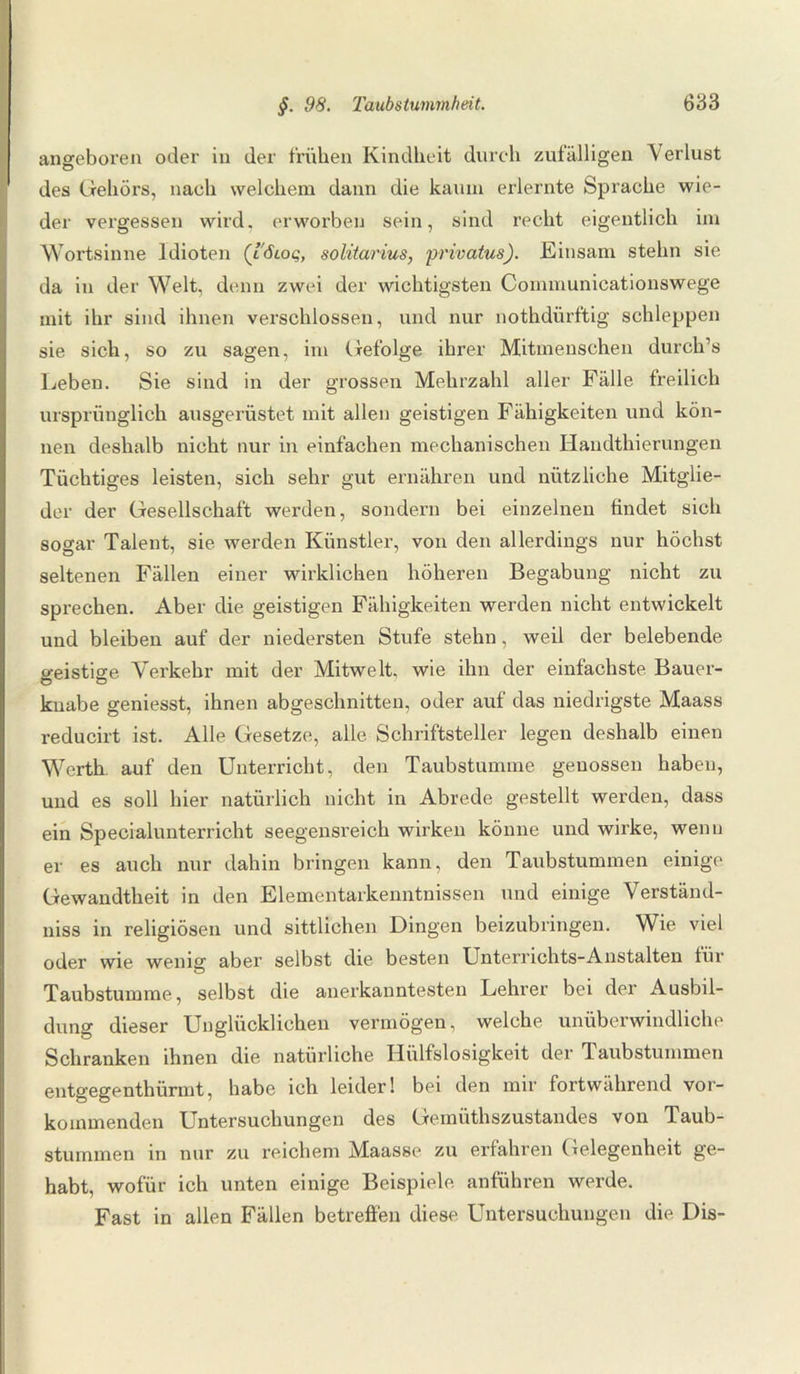 angeboren oder in der frühen Kindheit durch zufälligen Verlust des Gehörs, nach welchem dann die kaum erlernte Sprache wie¬ der vergessen wird, erworben sein, sind recht eigentlich im Wortsinne Idioten (l6loq, solitarius, privatus). Einsam stehn sie da in der Welt, denn zwei der wichtigsten Communicationswege mit ihr sind ihnen verschlossen, und nur nothdürftig schleppen sie sich, so zu sagen, im Gefolge ihrer Mitmenschen durch’s Leben. Sie sind in der grossen Mehrzahl aller Fälle freilich ursprünglich ausgerüstet mit allen geistigen Fähigkeiten und kön¬ nen deshalb nicht nur in einfachen mechanischen Handthierungen Tüchtiges leisten, sich sehr gut ernähren und nützliche Mitglie¬ der der Gesellschaft werden, sondern bei einzelnen findet sich sogar Talent, sie werden Künstler, von den allerdings nur höchst seltenen Fällen einer wirklichen höheren Begabung nicht zu sprechen. Aber die geistigen Fähigkeiten werden nicht entwickelt und bleiben auf der niedersten Stufe stehn, weil der belebende geistige Verkehr mit der Mitwelt, wie ihn der einfachste Bauer¬ knabe geniesst, ihnen abgeschnitten, oder auf das niedrigste Maass reducirt ist. Alle Gesetze, alle Schriftsteller legen deshalb einen Werth, auf den Unterricht, den Taubstumme genossen haben, und es soll hier natürlich nicht in Abrede gestellt werden, dass ein Specialunterricht seegensreich wirken könne und wirke, wenn er es auch nur dahin bringen kann, den Taubstummen einige Gewandtheit in den Elementarkenntnissen und einige Verständ- niss in religiösen und sittlichen Dingen beizubringen. Wie viel oder wie wenig aber selbst die besten Unterrichts-Anstalten für Taubstumme, selbst die anerkanntesten Lehrer bei der Ausbil¬ dung dieser Unglücklichen vermögen, welche unüberwindliche Schranken ihnen die natürliche Hülfslosigkeit der 'laubstummen entgegenthürmt, habe ich leider! bei den mir fortwährend vor- koinmenden Untersuchungen des Gemüthszustandes von Taub¬ stummen in nur zu reichem Maasse zu erfahren Gelegenheit ge¬ habt, wofür ich unten einige Beispiele, anführen werde. Fast in allen Fällen betreffen diese Untersuchungen die Dis-