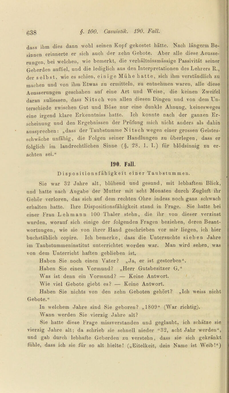 dass ihm dies dann wohl seinen Kopf gekostet hätte. Nach längerm Be¬ sinnen erinnerte er sich auch der zehn Gebote. Aber alle diese Aeusse- rungen, bei welchen, wie bemerkt, die verhältnissmässige Passivität seiner Geberden auffiel, und die lediglich aus den Interpretationen des Lehrers R., der selbst, wie es schien, einige Mühe hatte, sich ihm verständlich zu machen und von ihm Etwas zu ermitteln, zu entnehmen waren, alle diese Aeusserungen geschahen auf eine Art und Weise, die keinen Zweifel daran zuliessen, dass Nitseh von allen diesen Dingen und von dem Un¬ terschiede zwischen Gut und Böse nur eine dunkle Ahnung, keinesweges eine irgend klare Erkenntniss hatte. Ich konnte nach der ganzen Er¬ scheinung und den Ergebnissen der Prüfung mich nicht anders als dahin aussprechen: „dass der Taubstumme Nitsch wegen einer grossen Geistes¬ schwäche unfähig, die Folgen seiner Handlungen zu überlegen, dass er folglich im landrechtlichen Sinne (§. 28. 1. I.) für blödsinnig zu er¬ achten sei.“ 190. Fall. Dispositionsfähigkeit einer Taubstummen. Sie war 32 Jahre alt, blühend und gesund, mit lebhaftem Blick, und hatte nach Angabe der Mutter mit acht Monaten durch Zugluft ihr Gehör verloren, das sich auf dem rechten Ohre indess noch ganz schwach erhalten hatte. Ihre Dispositionsfähigkeit stand in Frage. Sie hatte bei einer Frau Lehmann 100 Thaler stehn, die ihr von dieser verzinst wurden, worauf sich einige der folgenden Fragen beziehen, deren Beant¬ wortungen, wie sie von ihrer Hand geschrieben vor mir liegen, ich hier buchstäblich copire. Ich bemerke, dass die Untersuchte sieben Jahre im Taubstummeninstitut unterrichtet worden war. Man wird sehen, was von dem Unterricht haften geblieben ist. Haben Sie noch einen Vater? „Ja, er ist gestorben“. Haben Sie einen Vormund? „Herr Gutsbesitzer G.“ Was ist denn ein Vormund? — Keine Antwort. Wie viel Gebote giebt es? — Keine Antwort. Haben Sie nichts von den zehn Geboten gehört? „Ich weiss nicht Gebote.“ In welchem Jahre sind Sie geboren? „1809“ (War richtig). Wann werden Sie vierzig Jahre alt? Sie hatte diese Frage missverstanden und geglaubt, ich schätze sie vierzig Jahre alt; da schrieb sie schnell nieder “32, acht Jahr werden“, und gab durch lebhafte Geberden zu verstehn, dass sie sich gekränkt fühle, dass ich sie für so alt hielte! („Eitelkeit, dein Name ist Weib!“)