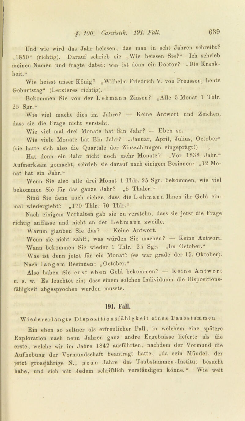 Und wie wird das Jahr heissen, das man in acht Jahren schreibt? „1850“ (richtig). Darauf schrieb sie „Wie heissen Sie?“ Ich schrieb meinen Namen und fragte dabei: was ist denn ein Doctor? „Die Krank¬ heit.“ Wie heisst unser König? „Wilhelm Friedrich V. von Preussen, heute Geburtstag“ (Letzteres richtig). Bekommen Sie von der Lehmann Zinsen? „Alle 3 Monat 1 Iblr. 25 Sgr.“ Wie viel macht dies im Jahre? — Keine Antwort und Zeichen, dass sie die Frage nicht versteht. Wie viel mal drei Monate hat Ein Jahr? — Eben so. Wie viele Monate hat Ein Jahr? „Januar, April, Julius, October“ (sie hatte sich also die Quartale der Zinszahlungen eingeprägt!) Hat denn ein Jahr nicht noch mehr Monate? „Vor 1838 Jahr.“ Aufmerksam gemacht, schrieb sie darauf nach einigem Besinnen: „12 Mo¬ nat hat ein Jahr.“ Wenn Sie also alle drei Monat 1 Thlr. 25 Sgr. bekommen, wie viel bekommen Sie für das ganze Jahr? „5 Thaler.“ Sind Sie denn auch sicher, dass die L ehmann Ihnen ihr Geld ein¬ mal wiedergiebt? „170 Thlr. 70 Thlr.“ Nach einigem Vorhalten gab sie zu verstehn, dass sie jetzt die Frage richtig auffasse und nicht an der Lehmann zweifle. Warum glauben Sie das? — Keine Antwort. Wenn sie nicht zahlt, was würden Sie machen? — Keine Antwort. Wann bekommen Sie wieder 1 Thlr. 25 Sgr. „Im October.“ Was ist denn jetzt für ein Monat? (es war grade der 15. Oktober). — Nach langem Besinnen: „October.“ Also haben Sie erst eben Geld bekommen? — Keine Antwort u. s. w. Es leuchtet ein; dass einem solchen Individuum die Dispositions¬ fähigkeit abgesprochen werden musste. 191. Fall. Wiedererlangte Dispositionsfähigkeit eines Taubstummen. Ein eben so seltner als erfreulicher Fall, in welchem eine spätere Exploration nach neun Jahren ganz andre Ergebnisse lieferte als die erste, welche wir im Jahre 1842 ausführten, nachdem der Vormund die Aufhebung der Vormundschaft beantragt hatte, „da sein Mündel, der jetzt grossjährige N., neun Jahre das Taubstummen-Institut besucht habe, und sich mit Jedem schriftlich verständigen könne.“ Wie weit