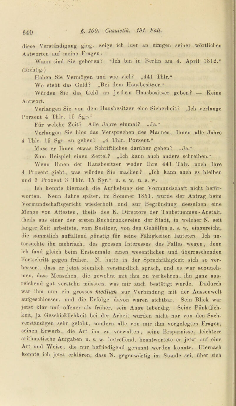 diese Verständigung ging, zeige ich liier an einigen seiner wörtlichen Antworten auf meine Fragen: Wann sind Sie geboren? “Ich bin in Berlin am 4. April 1812.“ (Richtig.) Haben Sie Vermögen und wie viel? „441 Thlr.“ Wo steht das Geld? „Bei dem Hausbesitzer.“ Würden Sie das Geld an jeden Hausbesitzer geben? — Keine Antwort. Verlangen Sie von dem Hausbesitzer eine Sicherheit? „Ich verlange Forzent 4 Thlr. 15 Sgr.“ Für welche Zeit? Alle Jahre einmal? „Ja.“ Verlangen Sie blos das Versprechen des Mannes, Ihuen alle Jahre 4 Thlr. 15 Sgr. zu geben? „4 Thlr. Porzent.“ Muss er Ihnen etwas Schriftliches darüber geben? „Ja.“ Zum Beispiel einen Zettel? „Ich kann auch anders schreiben.“ Wenn Ihnen der Hausbesitzer weder Ihre 441 Thlr. noch Ihre 4 Procent giebt, was würden Sie machen? „Ich kann auch es bleiben und 3 Prozent 3 Thlr. 15 Sgr.“ u. s. w. u. s. w. Ich konnte hiernach die Aufhebung der Vormundschaft nicht befür¬ worten. Neun Jahre später, im Sommer 1851, wurde der Antrag beim Vormundschaftsgericht wiederholt und zur Begründung desselben eine Menge von Attesten, theils des K. Directors der Taubstummen-Anstalt, theils aus einer der ersten Buchdruckereien der Stadt, in welcher N. seit langer Zeit arbeitete, vom Besitzer, von den Gelnilfen u. s. w. eingereicht, die sämmtlich auffallend günstig für seine Fähigkeiten lauteten. Ich un¬ tersuchte ihn mehrfach, des grossen Interesses des Falles wegen, denn ich fand gleich beim Erstenmale einen wesentlichen und überraschenden Fortschritt gegen früher. N. hatte in der Sprechfähigkeit sich so ver¬ bessert, dass er jetzt ziemlich verständlich sprach, und es war anzuneh¬ men, dass Menschen, die gewohnt mit ihm zu verkehren, ihn ganz aus¬ reichend gut verstehn müssten, Avas mir auch bestätigt wurde. Dadurch war ihm nun ein grosses medium zur Verbindung mit der Aussenwelt aufgeschlossen, und die Erfolge davon waren sichtbar. Sein Blick war jetzt klar und offener als früher, sein Auge lebendig. Seine Pünktlich¬ keit, ja Geschicklichkeit bei der Arbeit wurden nicht nur von den Sach¬ verständigen sehr gelobt, sondern alle von mir ihm vorgelegten Fragen, seinen Erwerb, die Art ihn zu verwalten, seine Ersparnisse, leichtere arithmetische Aufgaben u. s. w. betreffend, beantAvortete er jetzt auf eine Art und Weise, die nur befriedigend genannt werden konnte. Hiernach konnte ich jetzt erklären, dass N. gegenwärtig im Stande sei, über sich