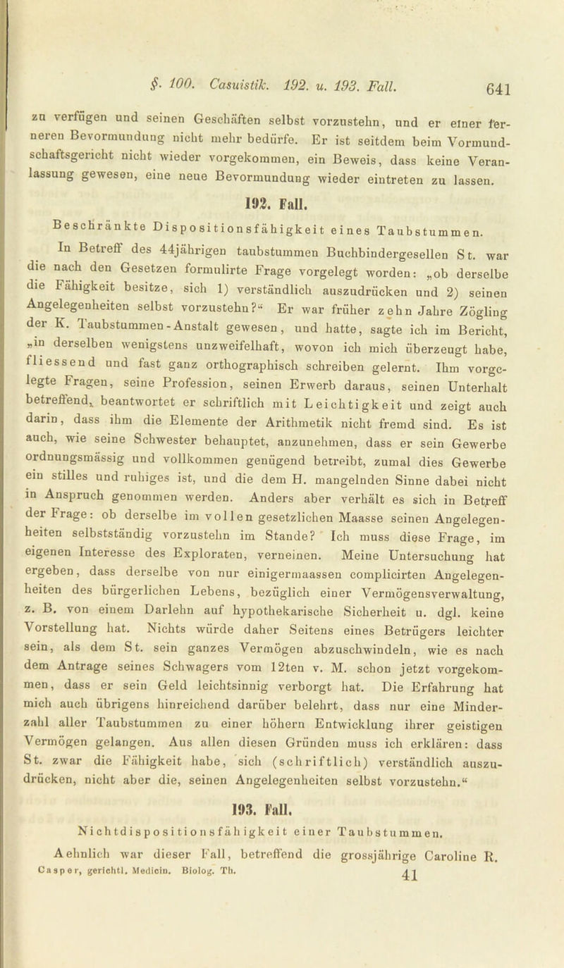 zn verfügen und seinen Geschäften selbst vorzustehn, und er einer fer¬ neren Bevormundung nicht mehr bedürfe. Er ist seitdem beim Vormund¬ schaftsgericht nicht wieder vorgekommen, ein Beweis, dass keine Veran¬ lassung gewesen, eine neue Bevormundung wieder eintreten zu lassen. 192. Fall. Beschränkte Dispositionsfähigkeit eines Taubstummen. In Betrefi des 44jährigen taubstummen Buchbindergesellen St. war die nach den Gesetzen formulirte Frage vorgelegt worden: „ob derselbe die Fähigkeit besitze, sich 1) verständlich auszudrücken und 2) seinen Angelegenheiten selbst vorzustehn?“ Er war früher zehn Jahre Zögling der K. Taubstummen - Anstalt gewesen, und hatte, sagte ich im Bericht, «in derselben wenigstens unzweifelhaft, wovon ich mich überzeugt habe, fliessend und fast ganz orthographisch schreiben gelernt. Ihm vorge¬ legte Fragen, seine Profession, seinen Erwerb daraus, seinen Unterhalt betreffend, beantwortet er schriftlich mit Leichtigkeit und zeigt auch darin, dass ihm die Elemente der Arithmetik nicht fremd sind. Es ist auch, wie seine Schwester behauptet, anzunehmen, dass er sein Gewerbe ordnungsmässig und vollkommen genügend betreibt, zumal dies Gewerbe ein stilles und ruhiges ist, und die dem H. mangelnden Sinne dabei nicht in Anspruch genommen werden. Anders aber verhält es sich in Betreff der trage: ob derselbe im vollen gesetzlichen Maasse seinen Angelegen¬ heiten selbstständig vorzustehn im Stande? Ich muss diese Frage, im eigenen Interesse des Exploraten, verneinen. Meine Untersuchung hat ergeben, dass derselbe von nur einigermaassen complicirten Angelegen¬ heiten des bürgerlichen Lebens, bezüglich einer Vermögensverwaltung, z. B, von einem Darlehn auf hypothekarische Sicherheit u. dgl. keine V orstellung hat. Nichts würde daher Seitens eines Betrügers leichter sein, als dem St. sein ganzes Vermögen abzuschwindeln, wie es nach dem Anträge seines Schwagers vom 12ten v. M. schon jetzt vorgekom¬ men, dass er sein Geld leichtsinnig verborgt hat. Die Erfahrung hat mich auch übrigens hinreichend darüber belehrt, dass nur eine Minder¬ zahl aller Taubstummen zu einer höhern Entwicklung ihrer geistigen Vermögen gelangen. Aus allen diesen Gründen muss ich erklären: dass St. zwar die Fähigkeit habe, sich (schriftlich) verständlich auszu¬ drücken, nicht aber die, seinen Angelegenheiten selbst vorzustehn.“ 193. Fall. Nichtdispositionsfähigkeit einer Taubstummen. Aehnlich war dieser Fall, betreffend die grossjährige Caroline R. Cosper, gerichtl. Mediciu. Biolog. Th.