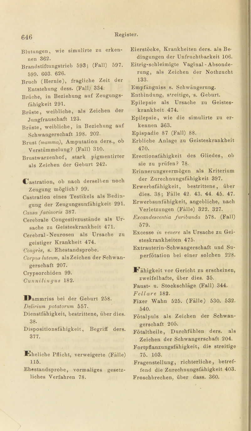 Blutungen, wie simulirte zu erken¬ nen 362. Brandstiftungstrieb 593; (Fall) 597. 599. 603. 626. Bruch (Hernie), fragliche Zeit der Entstehung dess. (Fall; 334. Brüche, in Beziehung auf Zeugungs¬ fähigkeit 291. Brüste, weibliche, als Zeichen der Jungfrauschaft 123. Brüste, weibliche, in Beziehung auf Schwangerschaft 198. 202. Brust (mamma), Amputation ders., ob Verstümmelung? (Fall) 310. Brustwarzenhof, stark pigmentirter als Zeichen der Geburt 242. Castration, ob nach derselben noch Zeugung möglich? 99. Castration eines Testikels als Bedin¬ gung der Zeugungsunfähigkeit 291. Causa facinoris 387. Cerebrale Congestivzustände als Ur¬ sache zu Geisteskrankheit 471. Cerebral-Neurosen als Ursache zu geistiger Krankheit 474. Congres, s. Ehestandsprobe. Corpus luteum, alsZeichen der Schwan¬ gerschaft 207. Crypsorchiden 99. Cunnilingus 182. IJammriss bei der Geburt 258. Delirium potatorum 557. Dienstfähigkeit, bestrittene, über dies. 38. Dispositionsfähigkeit, Begriff ders. 377. Eheliche Pflicht, verweigerte (Fälle) 115. Ehestandsprobe, vormaliges gesetz¬ liches Verfahren 78. Eierstöcke, Krankheiten ders. als Be¬ dingungen der Unfruchtbarkeit 106. Eitrig-sclileimigte Vaginal - Absonde¬ rung, als Zeichen der Nothzucht 133. Empfängniss s. Schwängerung. Entbindung, streitige, s. Geburt. Epilepsie als Ursache zu Geistes¬ krankheit 474. Epilepsie, wie die simulirte zu er¬ kennen 363. Epispadie 87 (Fall) 88. Erbliche Anlage zu Geisteskrankheit 470. Erectionsfähigkeit des Gliedes, ob sie zu prüfen? 78. Erinnerungsvermögen als Kriterium der Zurechnungsfähigkeit 397. Erwerbsfähigkeit, bestrittene, über dies. 38; Fälle 42. 43. 44. 45. 47. Erwerbsunfähigkeit, angebliche, nach Verletzungen (Fälle) 322. 327. Excandescentia furibunda 578. (Fall) 579. Excesse in venere als Ursache zu Gei¬ steskrankheiten 475. Extrauterin-Schwangerschaft und Su- perfötation bei einer solchen 228. Eähigkeit vor Gericht zu erscheinen, zweifelhafte, über dies. 35. Faust- u. Stockschläge (Fall) 344. Fellare 182. Fixer Wahn 525. (Fälle) 530. 532. 540. Fötalpuls als Zeichen der Schwan¬ gerschaft 205. Fötaltheile, Durchfühlen ders. als Zeichen der Schwangerschaft 204. Fortpflanzungsfähigkeit, die streitige 75. 103. Fragenstellung, richterliche, betref¬ fend die Zurechnungsfähigkeit 403. Froschbrechen, über dass. 360.
