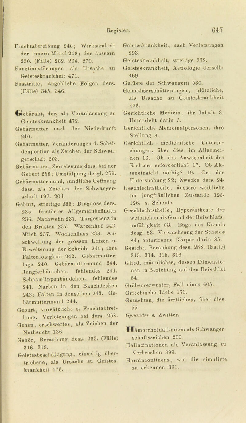 Fruchtabtreibung 246; Wirksamkeit der innern Mittel 248 ; der äussern 250. (Fälle) 262. 264. 270. Functionstörungen als Ursache zu Geisteskrankheit 471. Fusstritte, angebliche Folgen ders. (Fälle) 345. 346. Cüebärakt, der, als Veranlassung zu Geisteskrankheit 472. Gebärmutter nach der Niederkunft 240. Gebärmutter, Veränderungen d. Schei¬ denportion als Zeichen der Schwan¬ gerschaft 203. Gebärmutter, Zerreissung ders. bei der Geburt 258; Umstülpung desgl. 259. Gebärmuttermund, rundliche Oefl'nung dess. a's Zeichen der Schwanger¬ schaft 197. 203. Geburt, streitige 233; Diagnose ders. 235. Gestörtes Allgemeinbefinden 236. Nachwehn 237. Turgescenz in den Brüsten 237. Warzenhof 242. Milch 237. Wochenfluss 238. An¬ schwellung der grossen Lefzen u. Erweiterung der Scheide 240; ihre Faltenlosigkeit 242. Gebärmutter¬ lage 240. Gebärmuttermund 244. Jungferhäutchen, fehlendes 241. Schaamlippenbändchen, fehlendes 241. Narben in den Bauchdecken 242; Falten in denselben 243. Ge¬ bärmuttermund 244. Geburt, vorsätzliche s. Fruchtabtrei¬ bung. Verletzungen bei ders. 258. Gehen, erschwertes, als Zeichen der Nothzucht 136. Gehör, Beraubung dess. 283. (Fälle) 316. 319. Geistesbeschäftigung, einseitig über¬ triebene, als Ursache zu Geistes¬ krankheit 476. Geisteskrankheit, nach Verletzungen 293. Geisteskrankheit, streitige 372. Geisteskrankheit, Aetiologie derselb- 469. Gelüste der Schwängern 530. Gemüthserschütterungen, plötzliche, als Ursache zu Geisteskrankheit 476. Gerichtliche Medicin, ihr Inhalt 3. Unterricht darin 5. Gerichtliche Medicinalpersonen, ihre Stellung 8. Gerichtlich - medieinische Untersu¬ chungen, über dies, im Allgemei¬ nen 16. Ob die Anwesenheit des Richters erforderlich? 17. Ob Ak¬ teneinsicht nöthig? 19. Ort der Untersuchung 22; Zwecke ders. 24- Geschlechtstheile. äussere weibliche im jungfräulichen Zustande 125- 126. s. Scheide. Geschlechtstheile, Hyperästhesie der weiblichen als Grund der Beischlafs¬ unfähigkeit 83. Enge des Kanals desgl. 83. Verwachsung der Scheide 84; obturirende Körper darin 85. Gesicht, Beraubung dess. 288. (Fälle) 313. 314. 315. 316. Glied, männliches, dessen Dimensio¬ nen in Beziehung auf den Beischlaf 84. Gräberverwüster, Fall eines 605. Griechische Liebe 173. Gutachten, die ärztlichen, über dies. 55. Gynandri s. Zwitter. Hämorrhoidalknoten als Schwanger¬ schaftszeichen 200. Hallucinationen als Veranlassung zu Verbrechen 399. Harnincontinenz, wie die simulirte zu erkennen 361.
