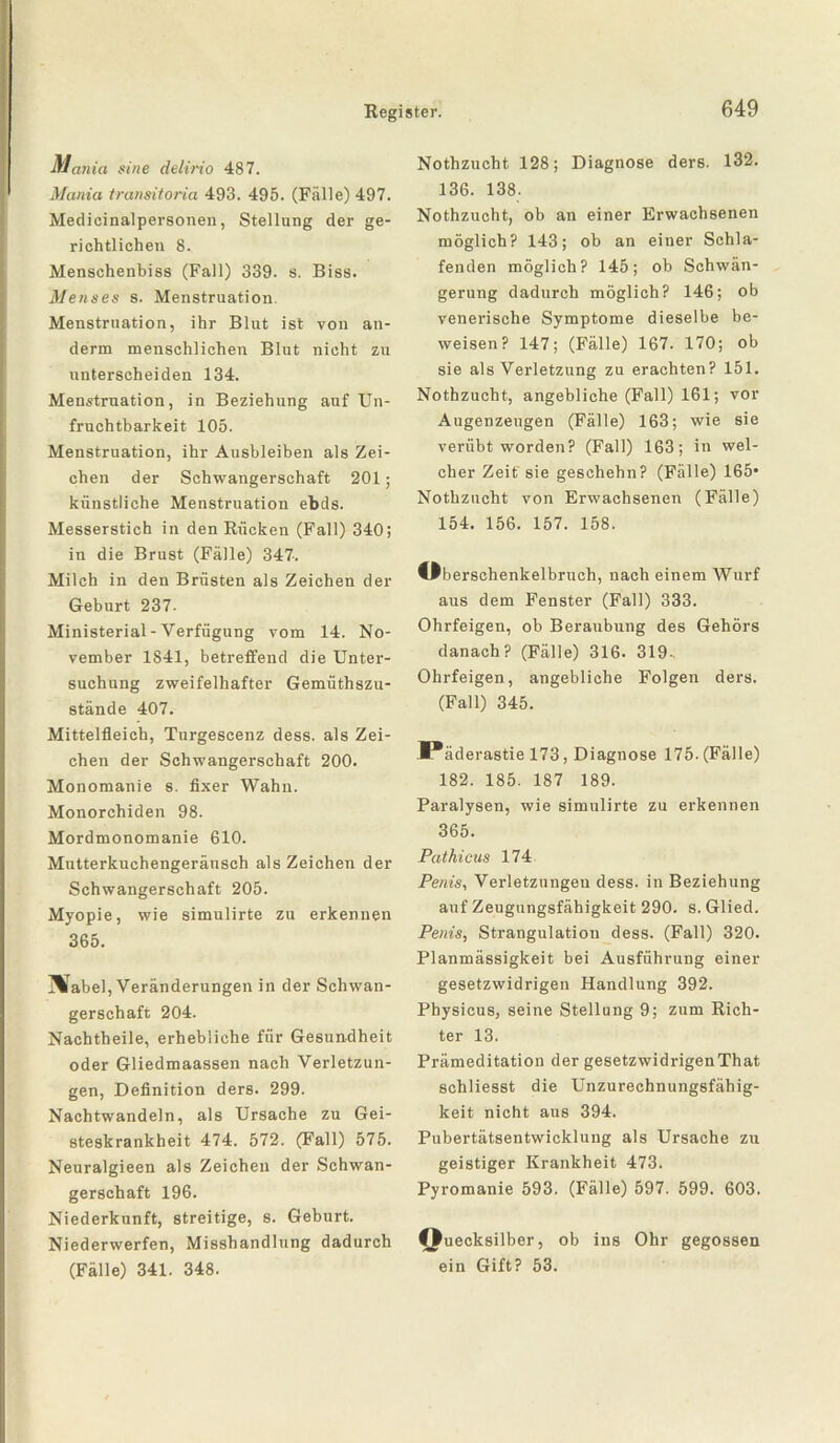 Mania sine delirio 487. Mania transitoria 493. 495. (Fälle) 497. Medicinalpersonen, Stellung der ge¬ richtlichen 8. Menschenbiss (Fall) 339. s. Biss. Menses s. Menstruation. Menstruation, ihr Blut ist von an- derm menschlichen Blut nicht zu unterscheiden 134. Menstruation, in Beziehung auf Un¬ fruchtbarkeit 105. Menstruation, ihr Ausbleiben als Zei¬ chen der Schwangerschaft 201; künstliche Menstruation ebds. Messerstich in den Rücken (Fall) 340; in die Brust (Fälle) 347. Milch in den Brüsten als Zeichen der Geburt 237- Ministerial-Verfügung vom 14. No¬ vember 1841, betreffend die Unter¬ suchung zweifelhafter Gemüthszu- stände 407. Mittelfleich, Turgescenz dess. als Zei¬ chen der Schwangerschaft 200. Monomanie s. fixer Wahn. Monorchiden 98. Mordmonomanie 610. Mutterkuchengeräusch als Zeichen der Schwangerschaft 205. Myopie, wie simulirte zu erkennen 365. Mabel, Veränderungen in der Schwan¬ gerschaft 204. Nachtheile, erhebliche für Gesundheit oder Gliedmaassen nach Verletzun¬ gen, Definition ders. 299. Nachtwandeln, als Ursache zu Gei¬ steskrankheit 474. 572. (Fall) 575. Neuralgieen als Zeichen der Schwan¬ gerschaft 196. Niederkunft, streitige, s. Geburt. Niederwerfen, Misshandlung dadurch (Fälle) 341. 348. Nothzucht 128; Diagnose ders. 132. 136. 138. Nothzucht, ob an einer Erwachsenen möglich? 143; ob an einer Schla¬ fenden möglich? 145; ob Schwän¬ gerung dadurch möglich? 146; ob venerische Symptome dieselbe be¬ weisen? 147; (Fälle) 167. 170; ob sie als Verletzung zu erachten? 151. Nothzucht, angebliche (Fall) 161; vor Augenzeugen (Fälle) 163; wie sie verübt worden? (Fall) 163; in wel¬ cher Zeit sie geschehn? (Fälle) 165* Nothzucht von Erwachsenen (Fälle) 154. 156. 157. 158. öberschenkelbruch, nach einem Wurf aus dem Fenster (Fall) 333. Ohrfeigen, ob Beraubung des Gehörs danach? (Fälle) 316. 319- Ohrfeigen, angebliche Folgen ders. (Fall) 345. Päderastie 173, Diagnose 175. (Fälle) 182. 185. 187 189. Paralysen, wie simulirte zu erkennen 365. Pathicus 174 Penis, Verletzungen dess. in Beziehung auf Zeugungsfähigkeit 290. s. Glied. Penis, Strangulation dess. (Fall) 320. Planmässigkeit bei Ausführung einer gesetzwidrigen Handlung 392. Physicus, seine Stellung 9; zum Rich¬ ter 13. Prämeditation der gesetzwidrigenThat schliesst die Unzurechnungsfähig¬ keit nicht aus 394. Pubertätsentwicklung als Ursache zu geistiger Krankheit 473. Pyromanie 593. (Fälle) 597. 599. 603. Quecksilber, ob ins Ohr gegossen ein Gift? 53.