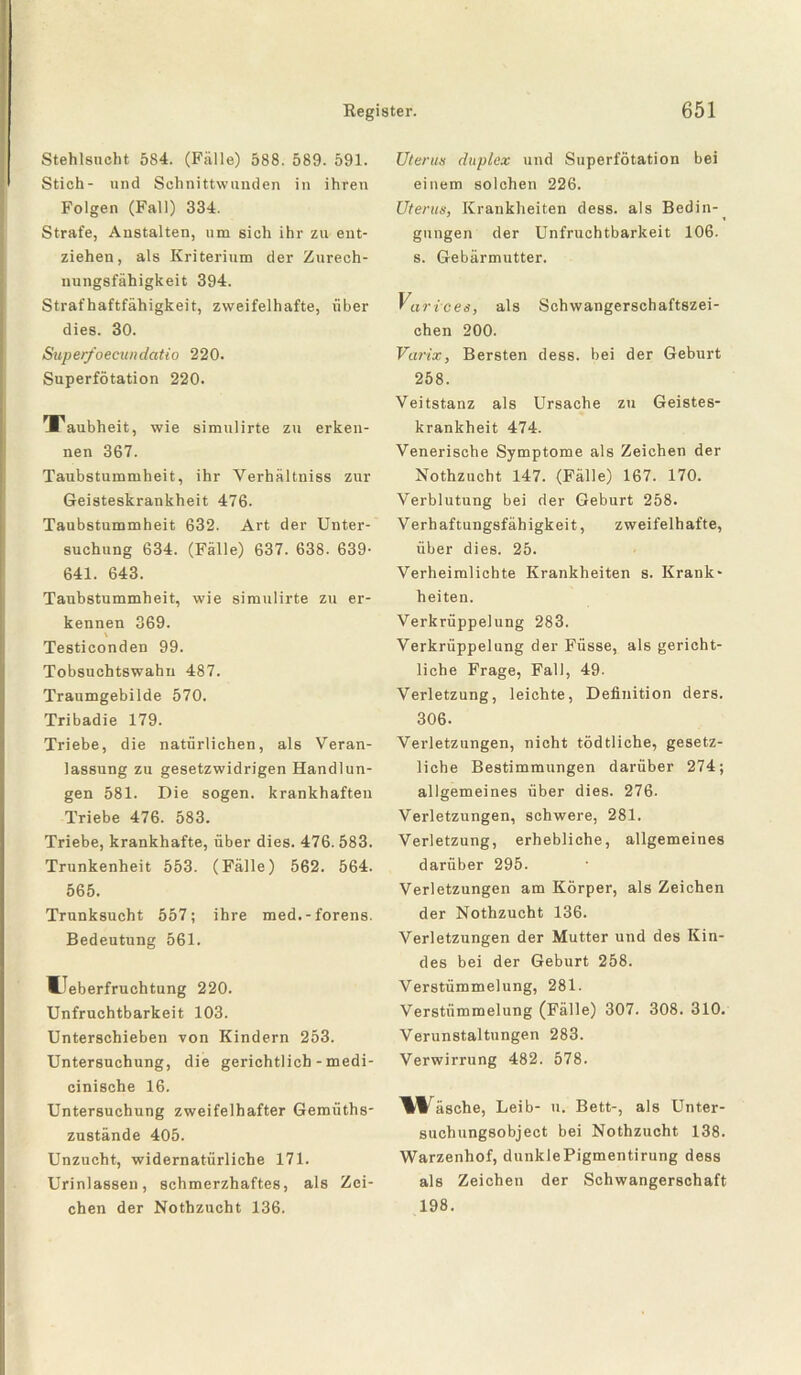 Stehlsucht 584. (Fälle) 588. 589. 591. Stich- und Schnittwunden in ihren Folgen (Fall) 334. Strafe, Anstalten, um sich ihr zu ent¬ ziehen, als Kriterium der Zurech¬ nungsfähigkeit 394. Strafhaftfähigkeit, zweifelhafte, über dies. 30. Superfoecundatio 220. Superfötation 220. Taubheit, wie simulirte zu erken¬ nen 367. Taubstummheit, ihr Verhältniss zur Geisteskrankheit 476. Taubstummheit 632. Art der Unter¬ suchung 634. (Fälle) 637. 638. 639- 641. 643. Taubstummheit, wie simulirte zu er¬ kennen 369. Testiconden 99. Tobsuchtswahn 487. Traumgebilde 570. Tribadie 179. Triebe, die natürlichen, als Veran¬ lassung zu gesetzwidrigen Handlun¬ gen 581. Die sogen, krankhaften Triebe 476. 583. Triebe, krankhafte, über dies. 476.583. Trunkenheit 553. (Fälle) 562. 564. 565. Trunksucht 557; ihre med.-forens. Bedeutung 561. Ueberfruchtung 220. Unfruchtbarkeit 103. Unterschieben von Kindern 253. Untersuchung, die gerichtlich - medi- cinische 16. Untersuchung zweifelhafter Gemüths- zustände 405. Unzucht, widernatürliche 171. Urinlassen, schmerzhaftes, als Zei¬ chen der Nothzucht 136. Uterus duplex und Superfötation bei einem solchen 226. Uterus, Krankheiten dess. als Bedin-^ gungen der Unfruchtbarkeit 106. s. Gebärmutter. Varices, als Schwangerschaftszei¬ chen 200. Varix, Bersten dess. bei der Geburt 258. Veitstanz als Ursache zu Geistes¬ krankheit 474. Venerische Symptome als Zeichen der Nothzucht 147. (Fälle) 167. 170. Verblutung bei der Geburt 258. Verhaftungsfähigkeit, zweifelhafte, über dies. 25. Verheimlichte Krankheiten s. Krank¬ heiten. Verkrüppelung 283. Verkrüppelung der Füsse, als gericht¬ liche Frage, Fall, 49. Verletzung, leichte, Definition ders. 306. Verletzungen, nicht tödtliche, gesetz¬ liche Bestimmungen darüber 274; allgemeines über dies. 276. Verletzungen, schwere, 281. Verletzung, erhebliche, allgemeines darüber 295. Verletzungen am Körper, als Zeichen der Nothzucht 136. Verletzungen der Mutter und des Kin¬ des bei der Geburt 258. Verstümmelung, 281. Verstümmelung (Fälle) 307. 308. 310. Verunstaltungen 283. Verwirrung 482. 578. \Täsche, Leib- u. Bett-, als Unter¬ suchungsobject bei Nothzucht 138. Warzenhof, dunkiePigmentirung dess als Zeichen der Schwangerschaft 198.