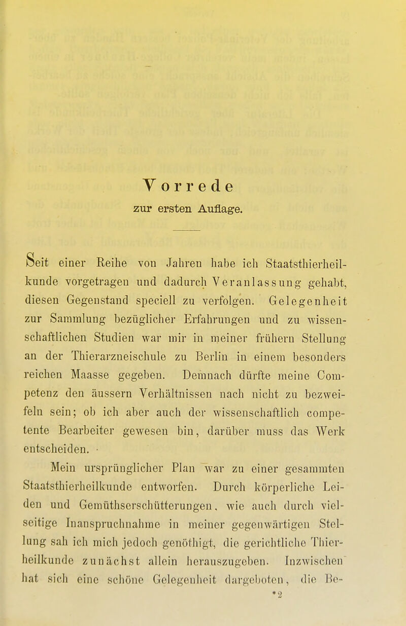 Y o r r e d e zur ersten Auflage. Deit einer Reihe von Jahren habe ich Staatsthierheil- kunde vorgetragen und dadurch Veranlassung gehabt, diesen Gegenstand speciell zu verfolgen. Gelegenheit zur Sammlung bezüglicher Erfahrungen und zu wissen- schaftlichen Studien war mir in meiner frühern Stellung an der Thierarzneischule zu Berlin in einem besonders reichen Maasse gegeben. Demnach dürfte meine Gom- petenz den äussern Verhältnissen nach nicht zu bezwei- feln sein; ob ich aber auch der wissenschaftlich compe- tente Bearbeiter gewesen bin, darüber muss das Werk entscheiden. • Mein ursprünglicher Plan war zu einer gesammten Staatsthierheilkunde entworfen. Durch körperliche Lei- den und Gemüthserschütterungen, wie auch durch viel- seitige Inanspruchnahme in meiner gegenwärtigen Stel- lung sah ich mich jedoch genöthigt, die gerichtliche Thier- heilkunde zunächst allein herauszugeben. Inzwischen hat sich eine schöne Gelegenheit dargeboten, die Be- ♦2