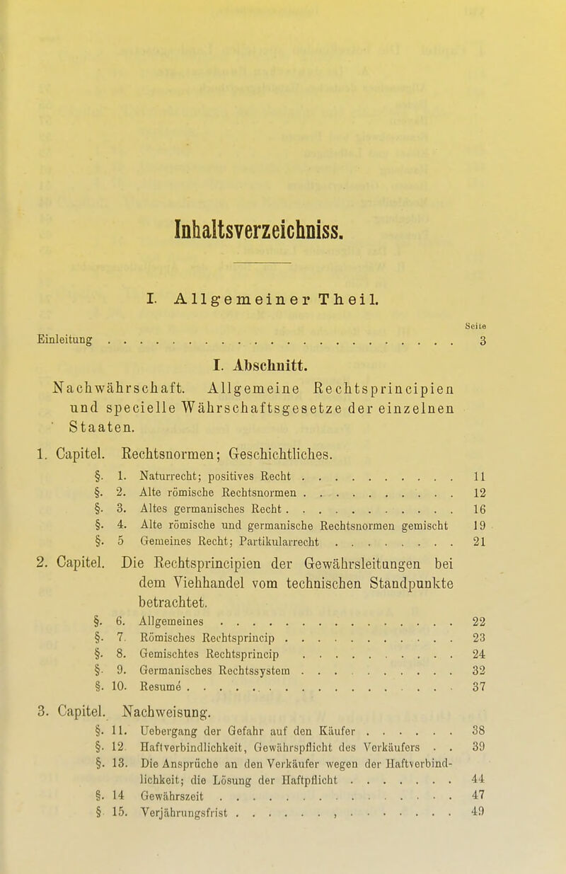 Inhaltsverzeicimiss. I Allgemeiner Theil. Sei ta Einleitung 3 I. Abschnitt. Nachwährschaft. Allgemeine ßechtsprincipien und specielle Währschaftsgesetze der einzelnen Staaten. 1. Capitel. Rechtsnormen; Geschichtliches. §. 1. Naturrecht; positives Recht 11 §. 2. Alte römische Rechtsnormen 12 §. 3. Altes germanisches Recht 16 §. 4. Alte römische und germanische Rechtsnormen gemischt 19 §. 5 Gemeines Recht; Partikularrecht 21 2. Capitel. Die Rechtsprincipien der Gewährsleitungen bei dem Viehhandel vom technischen Standpunkte betrachtet. §. 6. Allgemeines 22 §. 7. Römisches Rechtsprincip 23 §. 8. Gemischtes Rechtsprincip 24 §• 9. Germanisches Rechtssystem 32 §. 10. Resume 37 3. Capitel. Nachweisung. §. 11. Uebergang der Gefahr auf den Käufer 38 §■ 12 Haft Verbindlichkeit, Gewährspfiicht des Verkäufers . . 39 §. 13. Die Ansprüche an den Verkäufer wegen der Haftverbind- lichkeit; die Lösung der Haftpflicht 44 §. 14 Gewährszeit 47 § 15. Verjährungsfrist , 49